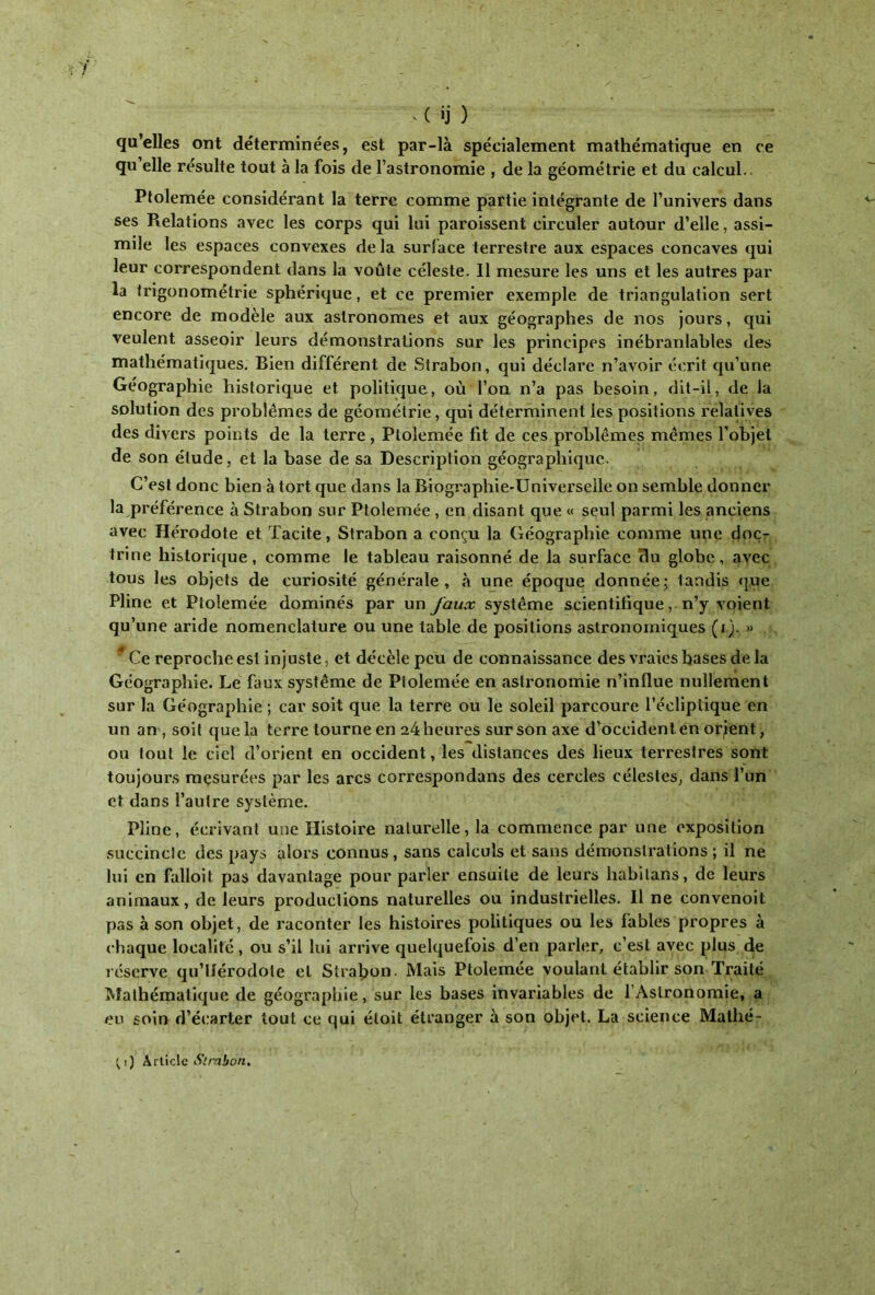  > ( ij ) qu’elles ont déterminées, est par-là spécialement mathématique en ce qu elle résulte tout à la fois de l’astronomie , de la géométrie et du calcul.. Ptolemée considérant la terre comme partie intégrante de l’univers dans ses Relations avec les corps qui lui paroissent circuler autour d’elle, assi- mile les espaces convexes delà surface terrestre aux espaces concaves qui leur correspondent dans la voûte céleste. 11 mesure les uns et les autres par la trigonométrie sphérique, et ce premier exemple de triangulation sert encore de modèle aux astronomes et aux géographes de nos jours, qui veulent asseoir leurs démonstrations sur les principes inébranlables des mathématiques. Bien différent de Strabon, qui déclare n’avoir écrit qu’une Géographie historique et politique, où l’on n’a pas besoin, dit-il, de la solution des problèmes de géométrie, qui déterminent les positions relatives des divers points de la terre , Ptolemée fit de ces problèmes; mêmes l’objet de son étude, et la base de sa Description géographique. C’est donc bien à tort que dans la Biographie-Universelle on semble donner la préférence à Strabon sur Ptolemée, en disant que « seul parmi les anciens avec Hérodote et Tacite, Strabon a conçu la Géographie comme une doc- trine historique, comme Je tableau raisonné de la surface du globe, avec tous les objets de curiosité générale, à une époque donnée; landis que Pline et Ptolemée dominés par un faux système scientifique, n’y voient qu’une aride nomenclature ou une table de positions astronomiques (i). » 4 Ce reprochées! injuste, et décèle peu de connaissance des vraies hases de la Géographie. Le faux système de Ptolemée en astronomie n’influe nullement sur la Géographie ; car soit que la terre ou le soleil parcoure l’écliptique en un an, soit que la terre tourne en 24 heures sur son axe d’occident en orient, ou tout le ciel d’orient en occident, les distances des lieux terrestres sont toujours mesurées par les arcs correspondans des cercles célestes, dans l’un et dans l’autre système. Pline, écrivant une Histoire naturelle, la commence par une exposition succincte des pays alors connus, sans calculs et sans démonstrations; il ne lui en falloit pas davantage pour parler ensuite de leurs habilans, de leurs animaux, de leurs productions naturelles ou industrielles. Il ne convenoit pas à son objet, de raconter les histoires politiques ou les fables propres à chaque localité, ou s’il lui arrive quelquefois d’en parler, c’est avec plus de réserve qu’liérodole et Strabon. Mais Ptolemée voulant établir son Traité Mathématique de géographie, sur les bases invariables de l’Astronomie, a eu soin d’écarter tout ce qui éloit étranger à son objet. La science Malhé- ; i) Arlicle Strabon.