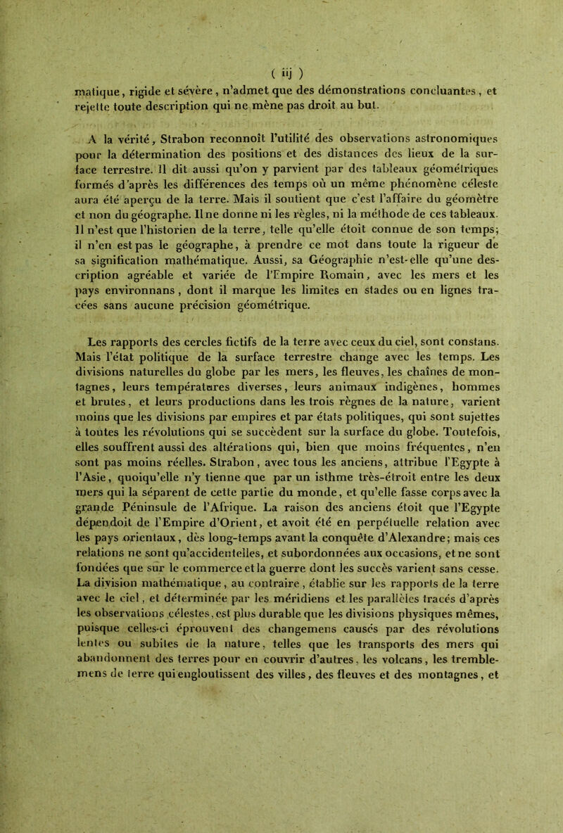 matique, rigide et sévère , n’admet que des démonstrations concluantes , et rejette toute description qui ne mène pas droit au but. A la vérité, Strabon reconnoît l’utilité des observations astronomiques pour la détermination des positions et des distances des lieux de la sur- face terrestre, il dit aussi qu’on y parvient par des tableaux géométriques formés d’après les différences des temps où un même phénomène céleste aura été aperçu de la terre. Mais il soutient que c’est l’affaire du géomètre et non du géographe. Ilne donne ni les règles, ni la méthode de ces tableaux. 11 n’est que l’historien delà terre, telle qu’elle étoit connue de son temps; il n’en est pas le géographe, à prendre ce mot dans toute la rigueur de sa signification mathématique. Aussi, sa Géographie n’est-elle qu’une des- cription agréable et variée de l’Empire Romain, avec les mers et les pays environnans , dont il marque les limites en stades ou en lignes tra- cées sans aucune précision géométrique. Les rapports des cercles fictifs de la teire avec ceux du ciel, sont constans. Mais l’état politique de la surface terrestre change avec les temps. Les divisions naturelles du globe par les mers, les fleuves, les chaînes de mon- tagnes, leurs températures diverses, leurs animaux indigènes, hommes et brutes, et leurs productions dans les trois règnes de la nature, varient moins que les divisions par empires et par états politiques, qui sont sujettes à toutes les révolutions qui se succèdent sur la surface du globe. Toutefois, elles souffrent aussi des altérations qui, bien que moins fréquentes, n’en sont pas moins réelles. Strabon, avec tous les anciens, attribue l’Egypte à l’Asie, quoiqu’elle n’y tienne que par un isthme très-étroit entre les deux mers qui la séparent de cette partie du monde, et qu’elle fasse corps avec la grande Péninsule de l’Afrique. La raison des anciens étoit que l’Egypte dépen.doit de l’Empire d’Orient, et avoit été en perpétuelle relation avec les pays orientaux, dès long-temps avant la conquête d’Alexandre; mais ces relations ne son t qu’accidentelles, et subordonnées aux occasions, et ne sont f ondées que sur le commerce et la guerre dont les succès varient sans cesse. La division mathématique, au contraire , établie sur les rapports de la terre avec le ciel, et déterminée par les méridiens et les parallèles tracés d’après les observations célestes,est plus durable que les divisions physiques mêmes, puisque celles-ci éprouvent des changemens causés par des révolutions lentes ou subites de la nature, telles que les transports des mers qui abandonnent des terres pour en couvrir d’autres, les volcans, les tremble- mens de terre qui engloutissent des villes, des fleuves et des montagnes, et