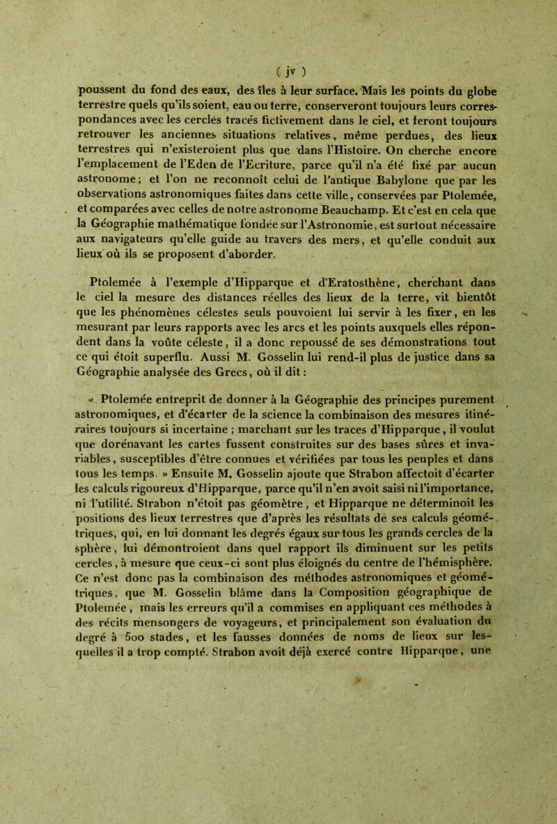 poussent du fond des eaux, des îles à leur surface. Mais les points du globe terrestre quels qu’ils soient, eau ou terre, conserveront toujours leurs corres* pondances avec les cercles traee's fictivement dans le ciel, et feront toujours retrouver les anciennes situations relatives, meme perdues, des lieux terrestres qui n’existeroient plus que dans l’Histoire. On cherche encore 1 emplacement de l’Eden de l’Ecriture, parce qu’il n’a été fixé par aucun astronome ; et l’on ne reconnoît celui de l'antique Babylone que par les observations astronomiques faites dans cette ville, conservées par Ptolemée, et comparées avec celles de notre astronome Beaucharop. Et c’est en cela que la Géographie mathématique fondée sur l’Astronomie, est surtout nécessaire aux navigateurs qu’elle guide au travers des mers, et qu’elle conduit aux lieux où iis se proposent d’aborder. Ptolemée à l’exemple d’Hipparque et d’Eratosthène, cherchant dans le ciel la mesure des distances réelles des lieux de la terre, vit bientôt que les phénomènes célestes seuls pouvoient lui servir à les fixer, en les mesurant par leurs rapports avec les arcs et les points auxquels elles répon- dent dans la voûte céleste, il a donc repoussé de ses démonstrations tout ce qui étoit superflu. Aussi M. Gosselin lui rend-il plus de justice dans sa Géographie analysée des Grecs, où il dit : « Ptolemée entreprit de donner à la Géographie des principes purement astronomiques, et d’écarter de la science la combinaison des mesures itiné- raires toujours si incertaine ; marchant sur les traces d’Hipparque, il voulut que dorénavant les cartes fussent construites sur des bases sûres et inva- riables, susceptibles d'être connues et vérifiées par tous les peuples et dans tous les temps. >» Ensuite M. Gosselin ajoute que Strabon affectoit d’écarter les calculs rigoureux d’Hipparque, parce qu’il n’en avoit saisi ni l’importance, ni 'l’utilité. Strabon n’étoit pas géomètre , et Hipparque ne déterminoit les positions des lieux terrestres que d’après les résultats de ses calculs géomé- triques, qui, en lui donnant les degrés égaux sur tous les grands cercles de la sphère, lui démontroient dans quel rapport ils diminuent sur les petits cercles, à mesure que ceux-ci sont plus éloignés du centre de l’hémisphère. Ce n’est donc pas la combinaison des méthodes astronomiques et géomé- triques, que M. Gosselin blâme dans la Composition géographique de Ptolemée , mais les erreurs qu’il a commises en appliquant ces méthodes à des récits mensongers de voyageurs, et principalement son évaluation du degré à 5oo stades, et les fausses données de noms de lieux sur les- quelles il a trop compté. Strabon avoit déjà exercé contre Hipparque , une