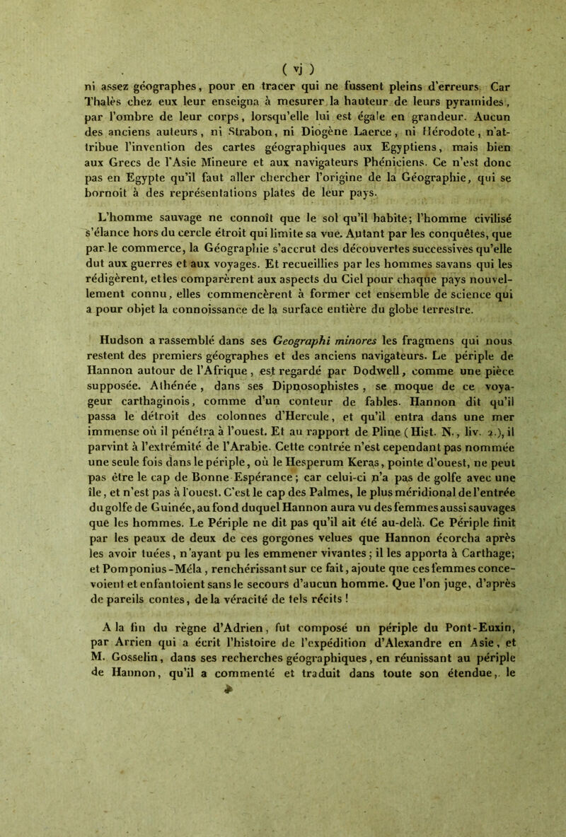 ni assez géographes, pour en tracer qui ne fussent pleins d’erreurs Car Thaïes chez eux leur enseigna à mesurer la hauteur de leurs pyramides, par l’ombre de leur corps, lorsqu’elle lui est égale en grandeur. Aucun des anciens auteurs, ni Strabon, ni Diogène Laerce , ni Hérodote, n’at- tribue l’invention des cartes géographiques aux Egyptiens, mais bien aux Grecs de l'Asie Mineure et aux navigateurs Phéniciens. Ce n’est donc pas en Egypte qu’il faut aller chercher l’origine de la Géographie, qui se bornoit à des représentations plates de leur pays. L’homme sauvage ne connoît que le sol qu’il habite; l’homme civilisé s’élance hors du cercle étroit qui limite sa vue. Autant par les conquêtes, que par le commerce, la Géographie s’accrut des découvertes successives qu’elle dut aux guerres et aux voyages. Et recueillies par les hommes savans qui les rédigèrent, etles comparèrent aux aspects du Ciel pour chaque pays nouvel- lement connu, elles commencèrent à former cet ensemble de science qui a pour objet la connoissanee de la surface entière du globe terrestre. Hudson a rassemblé dans ses Geographi minores les fragmens qui nous restent des premiers géographes et des anciens navigateurs. Le périple de Hannon autour de l’Afrique , est regardé par Dodwell, comme une pièce supposée. Athénée, dans ses Dipnosophisies , se moque de ce voya- geur carthaginois, comme d’un conteur de fables. Hannon dit qu’il passa le détroit des colonnes d’Hercule, et qu’il entra dans une mer immense où il pénétra à l’ouest. Et au rapport de Pline ( Hist. N., liv. 2.), il parvint à l’extrémité de l’Arabie. Cette contrée n’est cependant pas nommée une seule fois dans le périple, où le Hesperum Keras, pointe d’ouest, ne peut pas être le cap de Bonne Espérance ; car celui-ci p’a pas de golfe avec une île, et n’est pas à l'ouest. C'est le cap des Palmes, le plus méridional de l’entrée d u golfe de Guinée, au fond duquel Hannon aura vu des femmes aussi sauvages que les hommes. Le Périple ne dit pas qu’il ait été au-delà. Ce Périple finit par les peaux de deux de ces gorgones velues que Hannon écorcha après les avoir tuées, n’ayant pu les emmener vivantes; il les apporta à Carthage; et Pomponius-Méla, renchérissant sur ce fait, ajoute que ces femmes conce- voient et enfantoient sans le secours d’aucun homme. Que l’on juge, d’après de pareils contes, delà véracité de tels récits ! A la fin du règne d’Adrien, fut composé un périple du Pont-Euxin, par Arrien qui a écrit l’histoire de l’expédition d’Alexandre en Asie, et M. Gosselin, dans ses recherches géographiques, en réunissant au périple de Hannon, qu’il a commenté et traduit dans toute son étendue,, le *