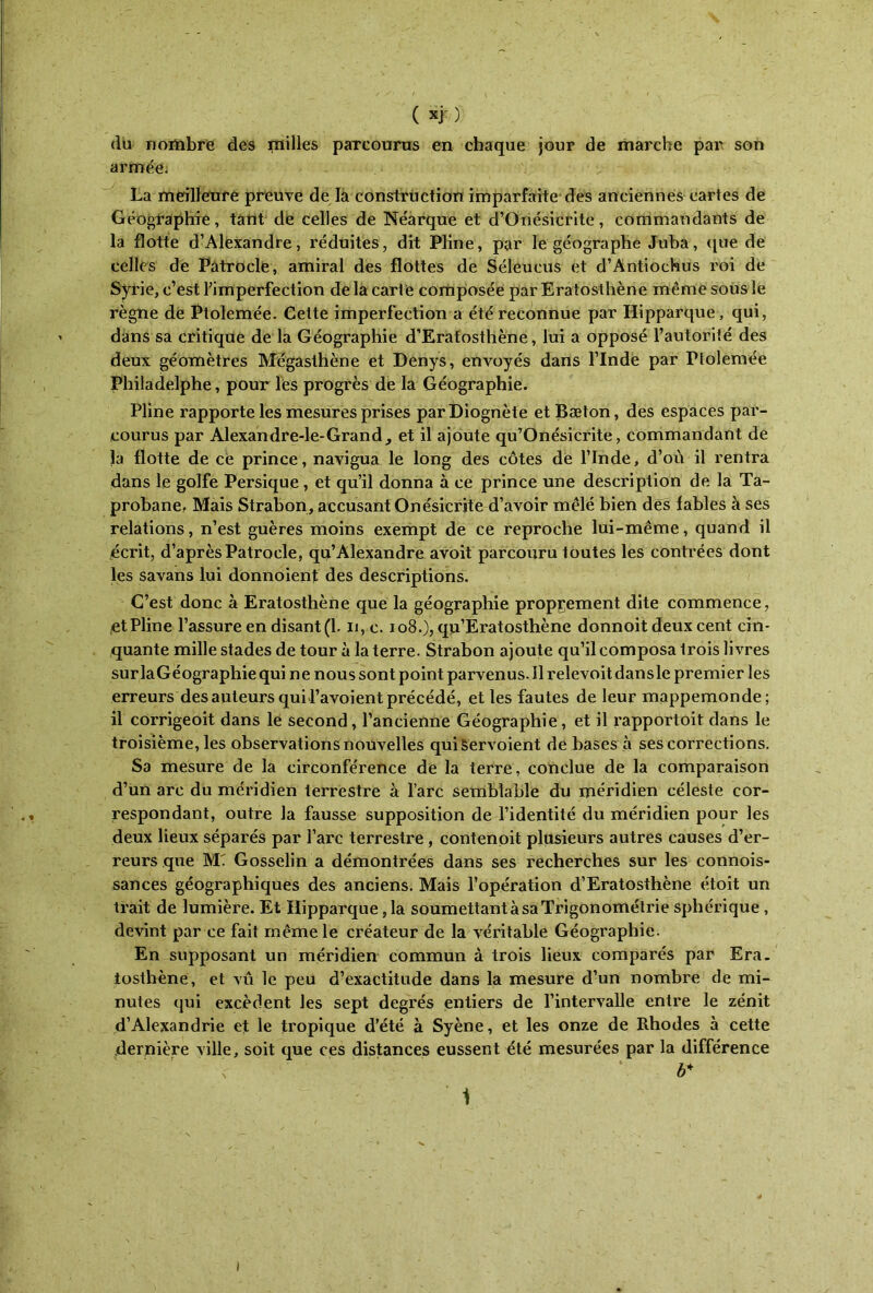 du nombre des milles parcourus en chaque jour de marche par son armée. La meilleure preuve de la construction imparfaite des anciennes cartes de Géographie, tant de celles de Néarque et d’Onésicrite, commandants de la flotte d’Alexandre, réduites, dit Pline, par le géographe Juba, que de celles de Patrocle, amiral des flottes de Séleucus et d’Antiochus roi de Syrie, c’est l’imperfection de la carte composée par Eratosthène même sous le règne de Ptolemée. Cette imperfection a été reconnue par Hipparque, qui, dans sa critique de la Géographie d’Erafosthène, lui a opposé l’autorité des deux géomètres Mégasthène et Denys, envoyés dans l’Inde par Ptolemée Philadelphe, pour les progrès de la Géographie. Pline rapporte les mesures prises parDiognète etBæton, des espaces par- courus par Alexandre-le-Grand, et il ajoute qu’Onésicrite, commandant de la flotte de ce prince, navigua le long des côtes de l’Inde, d’où il rentra dans le golfe Persique, et qu’il donna à ce prince une description de la Ta- probanef Mais Strabon, accusant Onésicrite d’avoir mêlé bien des fables à ses relations, n’est guères moins exempt de ce reproche lui-même, quand il écrit, d’après Patrocle, qu’Alexandre avoit parcouru toutes les contrées dont les savans lui donnoient des descriptions. C’est donc à Eratosthène que la géographie proprement dite commence, et Pline l’assure en disant(l. n, c. 108.), qu’Eratosthène donnoit deux cent cin- quante mille stades de tour à la terre. Strabon ajoute qu’il composa trois livres surlaGéographiequi ne nous sont point parvenus.il relevoitdansle premier les erreurs des auteurs qui l’avoient précédé, et les fautes de leur mappemonde; il corrigeoit dans le second, l’ancienne Géographie, et il rapportoit dans le troisième, les observations nouvelles quiServoient de bases à ses corrections. Sa mesure de la circonférence de la terre, conclue de la comparaison d’un arc du méridien terrestre à l’arc semblable du méridien céleste cor- respondant, outre la fausse supposition de l’identité du méridien pour les deux lieux séparés par l’arc terrestre , contenoit plusieurs autres causes d’er- reurs que MT Gosselin a démontrées dans ses recherches sur les connois- sances géographiques des anciens. Mais l’opération d’Eratosthène étoit un trait de lumière. Et Hipparque ,1a soumettant à sa Trigonométrie sphérique , devint par ce fait même le créateur de la véritable Géographie. En supposant un méridien commun à trois lieux comparés par Era- tosthène, et vu le peu d’exactitude dans la mesure d’un nombre de mi- nutes qui excèdent les sept degrés entiers de l’intervalle entre le zénit d’Alexandrie et le tropique d’été à Syène, et les onze de Rhodes à cette dernière ville, soit que ces distances eussent été mesurées par la différence i