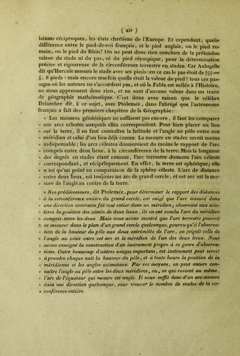 lations réciproques, les étais chrétiens de l’Europe. Et cependant, quelle différence entre le pied-de-roi français, et le pied anglais, ou le pied ror main, ou le pied du Rhin? On ne peut donc rien conclure de la prétendue ■\ctleui du stade ni du pas, ni du pied olympique, pour la détermination précise et rigoureuse de la circonférence terrestre en stades. Car Aulugelle dit qu’Herculemesura le stade avec ses pieds: en ce cas le pas étoitde fff = 4, 8 pieds : mais encore une fois quelle étoit la valeur du pied? tous ces pas- sages où les auteurs ne s’accordent pas, et où la Fable est mêlée à l’Histoire, ne nous apprennent donc rien, et ne sont d’aucune valeur dans un traité de géographie mathématique. C’est donc avec raison que le célèbre Delambre dit, à ce sujet, avec Ptolemée , dans l’abrégé que l’astronome français a fait des premiers chapitres de la Géographie : « Les mesures géodésiques ne suffisent pas encore , il faut les comparer » aux arcs célestes auxquels elles correspondent. Pour bien placer un lieu » sur la terre, il en faut connoître la latitude et l’angle au pôle entre son » méridien et celui d’un lieu déjà connu. La mesure en stades seroit moins » indispensable ; les arcs célestes donneroient du moins le rapport de l’arc » compris entre deux lieux, à la circonférence de la terre. Mais la longueur λ des degrés en stades étant connue, l’arc terrestre donnera l’arc céleste » correspondant, et réciproquement. En effet, la terre est sphérique; elle » n’est qu’un point en comparaison de la sphère céleste. L’arc de distance » entre deux lieux, est toujours un arc de grand cercle , et cet arc est la me· » sure de l’angle au centre de la terre. » Nos prédécesseurs, dit Ptolemée, pour déterminer le rapport des distances » à la circonférence entière du grand cercle, ont exigé que l’arc mesuré dans » une direction constante fût tout entier dans un méridien ; observant aux scio- « ières la position des zènits de deux lieux , ils en ont conclu l'arc du méridien » compris entre les deux. Mais nous avons montré que l’arc terrestre pouvait » se mesurer dans le plan d’un grand cercle quelconque, pourvu qu’à l'observa· » tion de la hauteur du pôle aux deux extrémités de l’arc, on joignit celle de » l'angle au zénit entre cet arc et le méridien de l'un des deux lieux. Nous b avons enseigné la construction d'un instrument propre à ce genre d'observa- » tions. Outre beaucoup d'autres usages importons, cet instrument peut servir » à prendre chaque nuit la hauteur du pôle, et à toute heure la position de la )> méridienne et les angles azimutaux. Par ces moyens, on peut encore con- » naître ΐangle au pôle entre les deux méridiens , ou , ce qui revient au même . n l'arc de l’équateur qui mesure cet angle. Il nous suffit donc d’un arc mesuré » dans une direction quelconque, pour trouver le nombre de stades de la cir- » conférence entière.