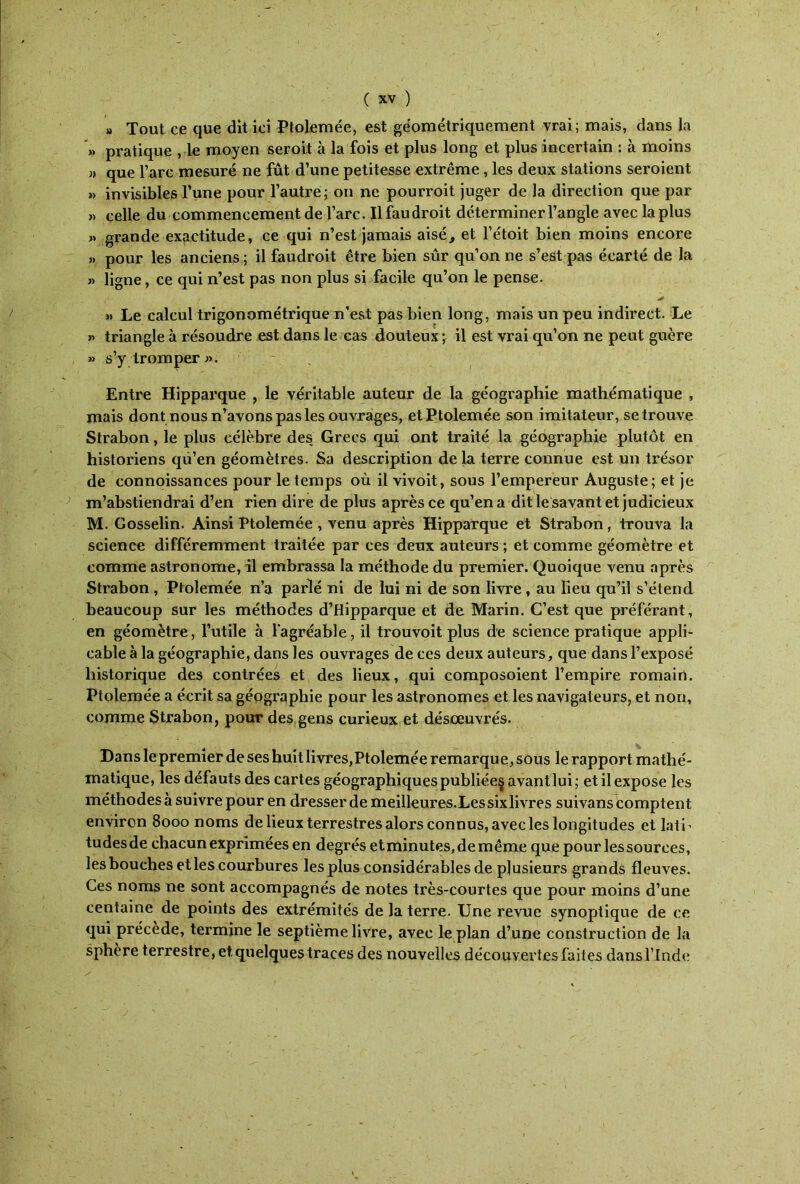 » Tout ce que dit ici Ptolemée, est géométriquement vrai; mais, dans la >* pratique , le moyen seroit à la fois et plus long et plus incertain : à moins „ que l’arc mesuré ne fût d’une petitesse extrême , les deux stations seroient » invisibles l’une pour l’autre; on ne pourroit juger de la direction que par » celle du commencement de l’arc. Il fau droit déterminer l’angle avec la plus » grande exactitude, ce qui n’est jamais aisé, et l’étoit bien moins encore » pour les anciens; il faudroit être bien sûr qu’on ne s’est pas écarté de la « ligne, ce qui n’est pas non plus si facile qu’on le pense. » Le calcul trigonométrique n’est pas bien long, mais un peu indirect. Le « triangle à résoudre est dans le cas douteux ; il est vrai qu’on ne peut guère » s’y tromper ». Entre Hipparque , le véritable auteur de la géographie mathématique , mais dont nous n’avons pas les ouvrages, et Ptolemée son imitateur, se trouve Strabon, le plus célèbre des. Grecs qui ont traité la géographie plutôt en historiens qu’en géomètres. Sa description de la terre connue est un trésor de connoissances pour le temps où il vivoit, sous l’empereur Auguste; et je m’abstiendrai d’en rien dire de plus après ce qu’en a dit le savant et judicieux M. Gosselin. Ainsi Ptolemée , venu après Hipparque et Strabon, trouva la science différemment traitée par ces deux auteurs ; et comme géomètre et comme astronome, il embrassa la méthode du premier. Quoique venu après Strabon , Ptolemée n’a parlé ni de lui ni de son livre , au fieu qu’il s’étend beaucoup sur les méthodes d’Hipparque et de Marin. C’est que préférant, en géomètre, l’utile à l'agréable, il trouvoit plus de science pratique appli- cable à la géographie, dans les ouvrages de ces deux auteurs, que dans l’exposé historique des contrées et des lieux, qui composoient l’empire romain. Ptolemée a écrit sa géographie pour les astronomes et les navigateurs, et non, comme Strabon, pour des gens curieux et désœuvrés. Dans le premiet* de ses huit livres, Ptolemée remarqu e, sous le rapport mathé- matique, les défauts des cartes géographiques publiée^ avant lui; et il expose les méthodes à suivre pour en dresser de meilleures. Les six livres suivans comptent environ 8000 noms de lieux terrestres alors connus, avec les longitudes et latL tudesde chacun exprimées en degrés et minutes, de même que pour les sources, les bouches et les courbures les plus considérables de plusieurs grands fleuves. Ces noms ne sont accompagnés de notes très-courtes que pour moins d’une centaine de points des extrémités de la terre. Une revue synoptique de ce qui précède, termine le septième livre, avec le plan d’une construction de la sphère terrestre, et. quelques traces des nouvelles découvertes faites dans l’Inde