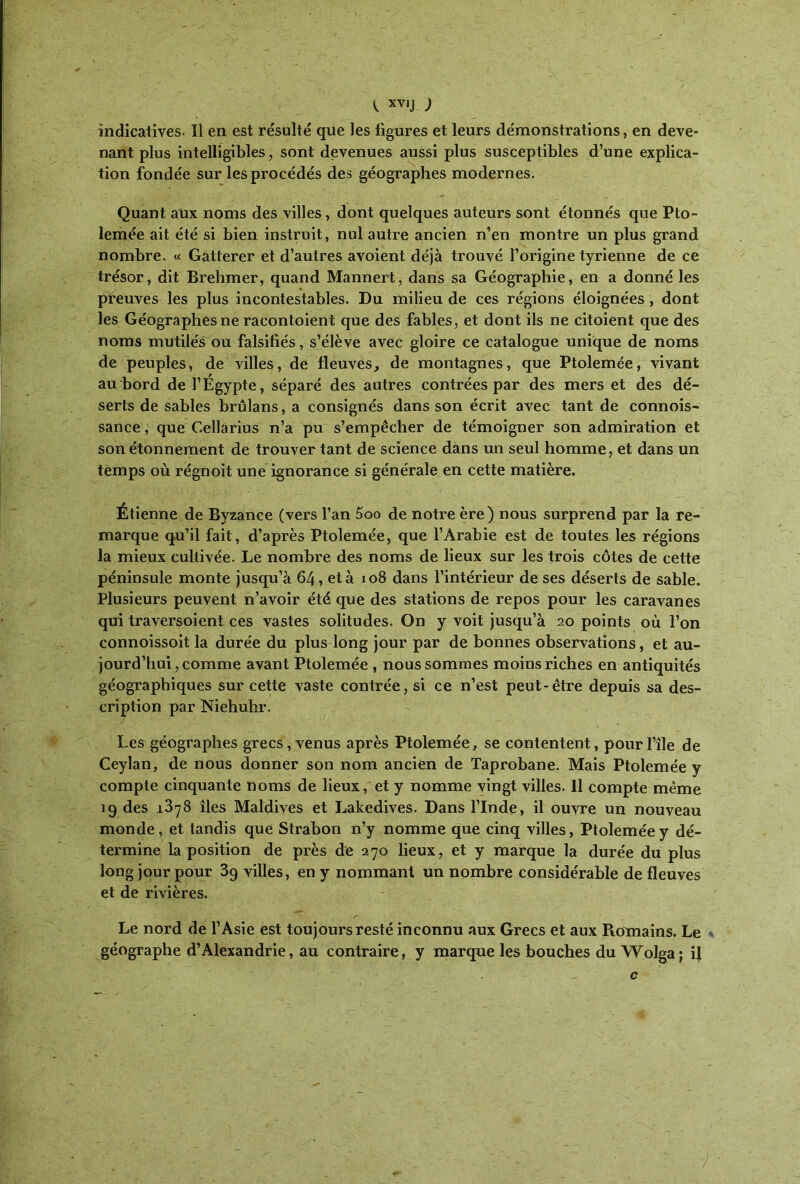 indicatives· Il en est résulté que les figures et leurs démonstrations, en deve- nant plus intelligibles, sont devenues aussi plus susceptibles d’une explica- tion fondée sur les procédés des géographes modernes. Quant aux noms des villes, dont quelques auteurs sont étonnés que Pto- lemée ait été si bien instruit, nul autre ancien n’en montre un plus grand nombre. « Gatterer et d’autres avoient déjà trouvé l’origine tyrienne de ce trésor, dit Brehmer, quand Mannert, dans sa Géographie, en a donné les preuves les plus incontestables. Du milieu de ces régions éloignées , dont les Géographes ne racontoient que des fables, et dont ils ne citoient que des noms mutilés ou falsifiés, s’élève avec gloire ce catalogue unique de noms de peuples, de villes, de fleuves, de montagnes, que Ptolemée, vivant au bord de l’Égypte, séparé des autres contrées par des mers et des dé- serts de sables brûlans, a consignés dans son écrit avec tant de connois- sance, que Cellarius n’a pu s’empêcher de témoigner son admiration et son étonnement de trouver tant de science dans un seul homme, et dans un temps où régnoit une ignorance si générale en cette matière. Étienne de Byzance (vers l’an 5oo de notre ère) nous surprend par la re- marque qu’il fait, d’après Ptolemée, que l’Arabie est de toutes les régions la mieux cultivée. Le nombre des noms de lieux sur les trois côtes de cette péninsule monte jusqu’à 64, et à 108 dans l’intérieur de ses déserts de sable. Plusieurs peuvent n’avoir été que des stations de repos pour les caravanes qui traversoient ces vastes solitudes. On y voit jusqu’à 20 points où l’on connoissoit la durée du plus long jour par de bonnes observations, et au- jourd’hui , comme avant Ptolemée , nous sommes moins riches en antiquités géographiques sur cette vaste contrée, si ce n’est peut-être depuis sa des- cription par Niehulir. Les géographes grecs, venus après Ptolemée, se contentent, pourl’île de Ceylan, de nous donner son nom ancien de Taprobane. Mais Ptolemée y compte cinquante noms de lieux, et y nomme vingt villes. 11 compte même 19 des 1878 îles Maldives et Lakedives. Dans l’Inde, il ouvre un nouveau monde, et tandis que Strabon n’y nomme que cinq villes, Ptolemée y dé- termine la position de près de 270 lieux, et y marque la durée du plus long jour pour 3g villes, en y nommant un nombre considérable de fleuves et de rivières. Le nord de l’Asie est toujours resté inconnu aux Grecs et aux Romains. Le * géographe d’Alexandrie, au contraire, y marque les bouches du Wolga; il . , c