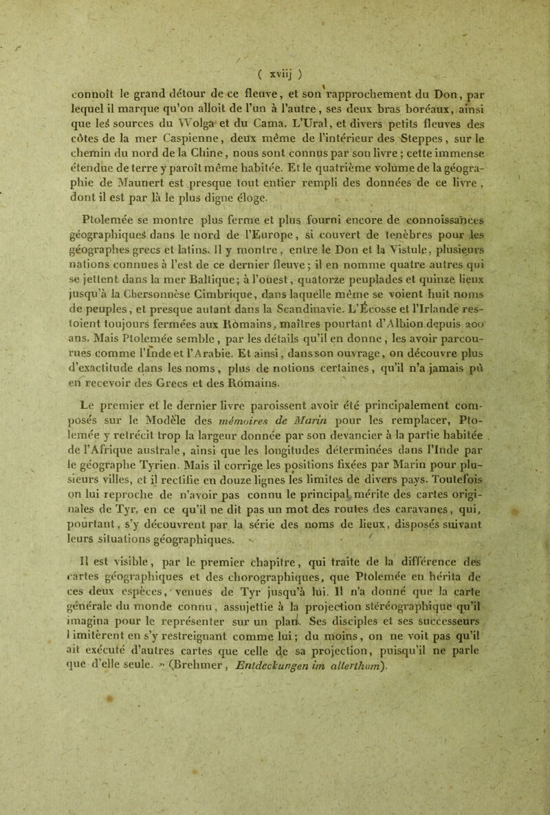 / ( xviij ) connoît le grand détour de ce fleuve, et son rapprochement du Don, par lequel il marque qu’on alloit de l’un à l’autre, ses deux bras boréaux, ainsi que leé sources du Wolga et du Cama. L’Ural, et divers petits fleuves des côtes de la mer Caspienne, deux même de l’intérieur des Steppes, sur le chemin du nord de la Chine, nous sont connus par son livre ; cette immense étendue de terre y paroîtmême habitée. Et le quatrième volume de la géogra- phie de Maunert est presque tout entier rempli des données de ce livre , dont il est par là le plus digne éloge. Ptolemée se montre plus ferme et plus fourni encore de connoissances géographiques dans le nord de l’Europe, si couvert de ténèbres pour les géographes grecs et latins. 11 y montre , entre le Don et la Vistule, plusieurs nations connues à l’est de ce dernier fleuve; il en nomme quatre autres qui se jettent dans la mer Baltique; à l’ouest, quatorze peuplades et quinze lieux jusqu’à la Chersonnèse Cimbrique, dans laquelle même se voient huit noms de peuples, et presque autant dans la Scandinavie. L’Écosse et l’Irlande res- toient toujours fermées aux Rômains, maîtres pourtant d’Albion depuis 200 ans. Mais Ptolemée semble , par les détails qu’il en donne , les avoir parcou- rues comme l’Inde et l’Arabie. Et ainsi, dans son ouvrage, on découvre plus d’exactitude clans les noms, plus dénotions certaines, qu’il n’a jamais pu en recevoir des Grecs et des Romains. Le premier et le dernier livre paroissent avoir été principalement com- posés sur le Modèle des mémoires de Marin pour les remplacer, Pto- lemée y rétrécit trop la largeur donnée par son devancier à la partie habitée de l’Afrique australe, ainsi que les longitudes déterminées clans l’Inde par le géographe Tyrien. Mais il corrige les positions fixées par Marin pour plu- sieurs villes, et il rectifie en douze lignes les limites de divers pays. Toutefois on lui reproche de n’avoir pas connu le principal mérite des cartes origi- nales de Tyr, en ce qu’il ne dit pas un mot des routes des caravanes, qui, pourtant, s’y découvrent par la série des noms de lieux, disposés suivant leurs situations géographiques. >- - / Il est visible, par le premier chapitre, qui traite de la différence des cartes géographiques et des chorographiques, que Ptolemée en hérita de ces deux espèces, ^venues de Tyr jusqu’à lui. Il n’a donné que la carte générale du monde connu, assujettie à la projection stéréographique qu’il imagina pour le représenter sur un plari. Ses disciples et ses successeurs 1 imitèrent en s’y restreignant comme lui ; du moins, on ne voit pas qu’il ait exécuté d’autres cartes que celle de sa projection, puisqu’il ne parle que d’elle seule. * (Brehmer , Entdeckungen im allerthum).