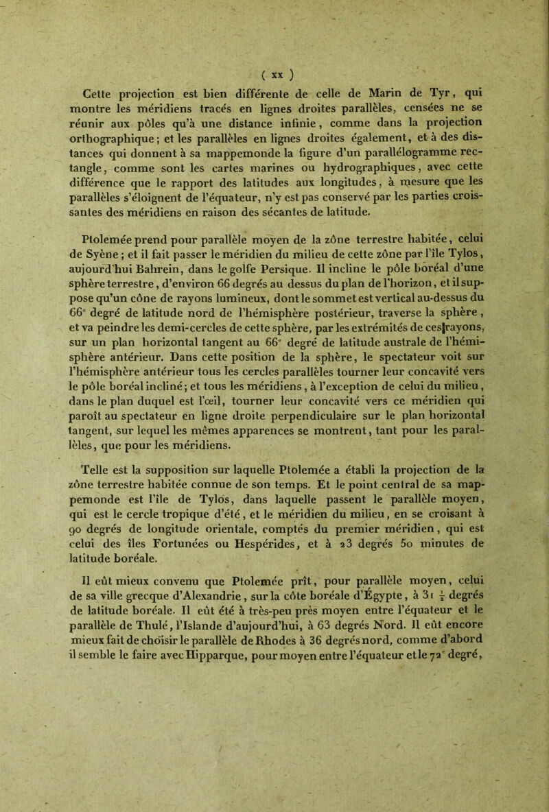 Cette projection est bien différente de celle de Marin de Tyr, qui montre les méridiens tracés en lignes droites parallèles, censées ne se réunir aux pôles qu’à une distance infinie, comme dans la projection orthographique ; et les parallèles en lignes droites également, et à des dis- tances qui donnent à sa mappemonde la figure d’un parallélogramme rec- tangle , comme sont les cartes marines ou hydrographiques, avec cette différence que le rapport des latitudes aux longitudes, à mesure que les parallèles s’éloignent de l’équateur, n’y est pas conservé par les parties crois- santes des méridiens en raison des sécantes de latitude. Ploleméeprend pour parallèle moyen de la zone terrestre habitée, celui de Syène ; et il fait passer le méridien du milieu de cette zone par i'île Tylos, aujourd'hui Bahreïn, dans le golfe Persique. Il incline le pôle boréal d’une sphère terrestre, d’environ 66 degrés au dessus du plan de l’horizon, et il sup- pose qu’un cône de rayons lumineux, dont le sommet est vertical au-dessus du 66e degré de latitude nord de l’hémisphère postérieur, traverse la sphère , et va peindre les demi-cercles de cette sphère, par les extrémités de cesjrayons, sur un plan horizontal tangent au 66e degré de latitude australe de l’hémi- sphère antérieur. Dans cette position de la sphère, le spectateur voit sur l’hémisphère antérieur tous les cercles parallèles tourner leur concavité vers le pôle boréal incliné ; et tous les méridiens, à l’exception de celui du milieu, dans le plan duquel est l’œil, tourner leur concavité vers ce méridien qui paroît au spectateur en ligne droite perpendiculaire sur le plan horizontal tangent, sur lequel les mêmes apparences se montrent, tant pour les paral- lèles, que pour les méridiens. Telle est la supposition sur laquelle Ptolemée a établi la projection de la zone terrestre habitée connue de son temps. Et le point central de sa map- pemonde est I’île de Tylos, dans laquelle passent le parallèle moyen, qui est le cercle tropique d’été, et le méridien du milieu, en se croisant à 90 degrés de longitude orientale, comptés du premier méridien, qui est celui des îles Fortunées ou Hespérides, et à 23 degrés 5o minutes de latitude boréale. Il eût mieux convenu que Ptolemée prît, pour parallèle moyen, celui de sa ville grecque d’Alexandrie , sur la côte boréale d’Égypte, à 3( j degrés de latitude boréale. Il eût été à très-peu près moyen entre l’équateur et le parallèle de Thulé, l’Islande d’aujourd’hui, à 63 degrés Nord. Il eût encore mieux fait de choisir le parallèle de Rhodes à 36 degrés nord, comme d’abord il semble le faire avecHipparque, pour moyen entre l’équateur et le 72° degré, !