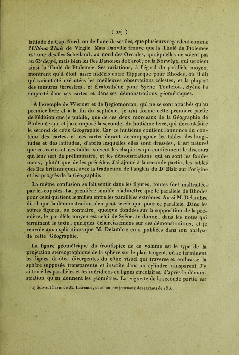 / ( xxj ) latitude du Cap-Nord, ou de l’une de ses îles, que plusieurs regardent comme XUliima Thule de Virgile. Mais Danville trouve que la Thulé de Ptolemée est une des îles Schetland, au nord des Orcades, quoiqu'elles ne soient pas au 63e degré, mais bien les îles Danoises deFaroë, oulaNorwège, qui seroient ainsi la Thulé de Ptolemée. Ses variations, à l’égard du parallèle moyen, montrent qu’il étoit assez indécis entre Hipparque pour Rhodes, où il dit qu’avoient été exécutées les meilleures observations célestes, et la plupart des mesures terrestres, et Ératosthène pour Syène. Toutefois, Syène l’a emporté dans ses cartes et dans ses démonstrations géométriques. A l’exemple de Werner et de Regiomontan, qui ne se sont attachés qu’au premier livre et à la fin du septième, je n’ai formé cette première partie de ^édition que je publie, que de ces deux morceaux de la Géographie de Ptolemée (1), et j’ai composé la seconde, du huitième livre, qui devroit faire le second de cette Géographie. Car ce huitième contient l’annonce du con- tenu des cartes, et ces cartes devant accompagner les tables des longi- tudes et des latitudes, d’après lesquelles elles sont dressées, il est naturel que ces cartes et ces tables suivent les chapitres qui contiennent le discours qui leur sert de préliminaire, et les démonstrations qui en sont les fondé- mens, plutôt que de les précéder. J’ai ajouté à la seconde partie, les tables des îles britanniques, avec la traduction de l’anglais du D' Blair sur l’origine et les progrès de la Géographie. La même confusion se fait sentir dans les figures, toutes fort maltraitées par les copistes. La première semble n’admettre que le parallèle de Rhodes pour celui qui tient le milieu entre les parallèles extrêmes. Aussi M. Dclambre dit-il que la démonstration n’en peut servir que pour ce parallèle. Dans les autres figures, au contraire, quoique fondées sur la supposition de la pre- mière, le parallèle moyen est celui de Syène. Je donne, dans les notes qui terminent le texte, quelques éclaircissemens sur ces démonstrations, et je renvoie aux explications que M. Delambre en a publiées dans son analyse de cette Géographie. La figure géométrique du frontispice de ce volume est le type de la projection stéréographique de la sphère sur le plan tangent, où se terminent les lignes droites divergentes du cône visuel qui traverse et embrasse la sphère supposée transparente et inscrite dans un cylindre transparent. J’y ai tracé les parallèles et les méridiens en lignes circulaires, d’après la démon- stration qu’en donnent les géomètres. La vignette de la seconde partie est (i) Suivant l’avis de M. Letronne, dans un des journaux des savants de 1816.