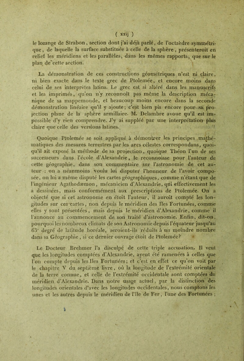 le lozange de Strabon, section dont j’ai déjà parlé, de l’octaëdre symmétri- que, de laquelle la surface substituée à celle de la sphère , présenteront en relief les méridiens et les parallèles, dans les mêmes rapports, que sur le plan de'cette section. La démonstration de ces constructions géométriques n’est ni claire, ni bien exacte dans le texte grec de Ptolemée, et encore moins dans celui de ses interprètes latins. Le grec est si altéré dans les manuscrits et les imprimés, qu’on n’y reconnoît pas même la description méca- nique de sa mappemonde, et beaucoup moins encore dans la seconde démonstration linéaire qu’il y ajoute; c’est bien pis encore pour sa. pro- jection plane de la sphère armillaire. M. Delambre avoue qu’il est im- possible d’y rien comprendre. J’y ai suppléé par une interprétation plus claire que celle des versions latines.. Quoique Ptolemée se soit appliqué à démontrer les principes mathé- matiques des mesures terrestres parles arcs célestes correspondans, quoi- qu’il ait exposé la méthode de sa projection, quoique Théon l’un de ses successeurs dans l’école d’Alexandrie, le reconnoisse pour l’auteur de cette géographie, dans son commentaire sur l’astronomie de cet au- teur : on a néanmoins voulu lui disputer l’honneur de l’avoir compo- sée, on lui a même disputé les cartes géographiques, comme n’étant que de l’ingénieur Agathodæmon, mécanicien d’Alexandrie, qui effectivement les a dessinées, mais conformément aux prescriptions de Ptolemée. On a objecté que si cet astronome en étoit l’auteur, il auroit compté les lon- gitudes sur ces cartes, non depuis le méridien des lies Fortunées, comme elles y sont présentées, mais depuis le méridien d’Alexandrie, comme il l’annonce au commencement de son traité d’astronomie. Enfin, dit-on, pourquoi lesnombrcux climats de son Astronomie depuis l’équateur jusqu’au 63'' degré de latitude boréale, seroient-ils réduits à un moindre nombre dans sa Géographie , si ce dernier ouvrage étoit de Ptolemée? Le Docteur Brehmer l’a disculpé de cette triple accusation. Il veut que les longitudes comptées d’Alexandrie, ayent été ramenées à celles que l’on compte depuis les lies Fortunées ; et c’est en effet ce qu’on voit par le chapitre Y du septième livre, où la longitude de l’extrémité orientale de la terré connue, et celle de l’extrémité occidentale sont comptées du méridien d’Alexandrie. Dans notre usage actuel, par la distinction des longitudes orientales d’avec les longitudes occidentales, nous comptons les unes et les autres depuis le méridien de l’ile de Fer, l’une des Fortunées ;