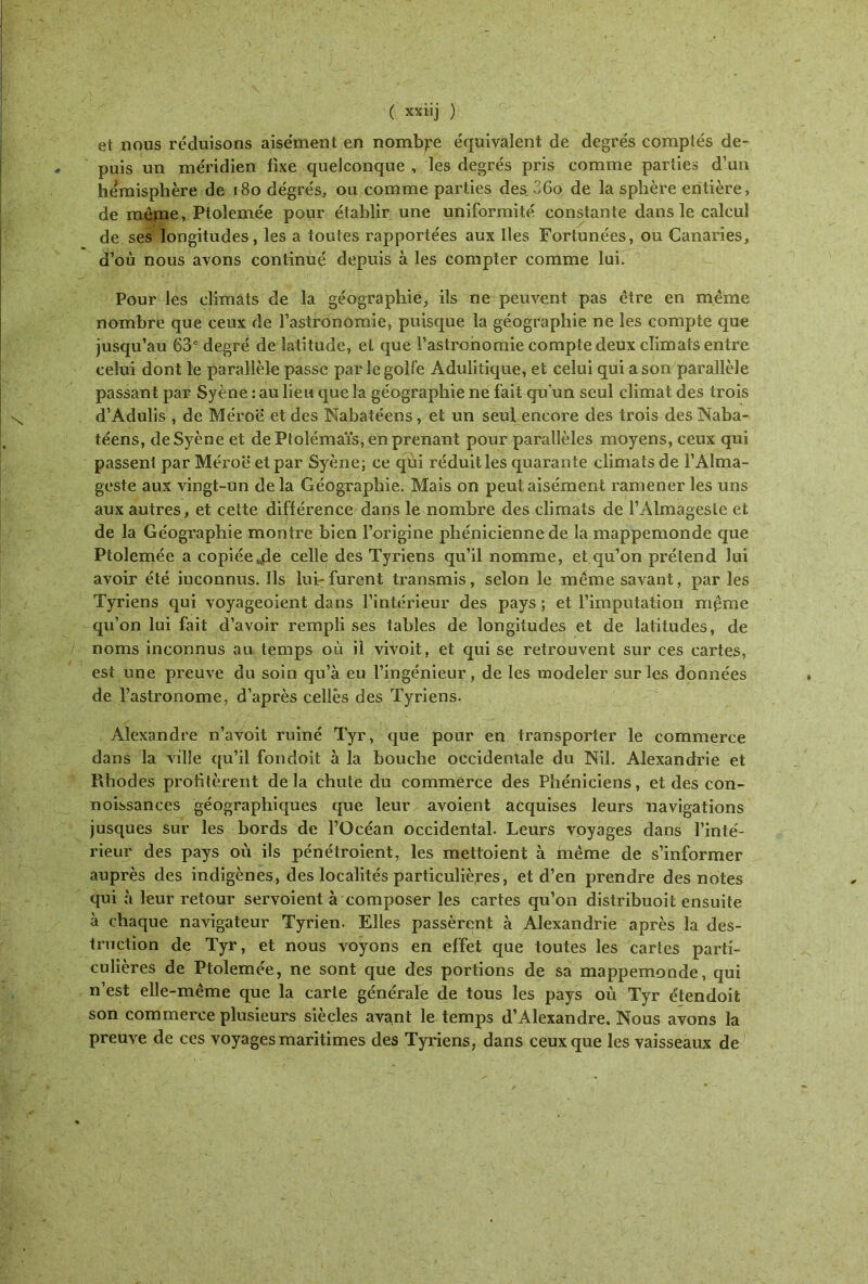 et nous réduisons aise'ment en nombre équivalent de degrés comptés de- puis un méridien fixe quelconque , les degrés pris comme parties d’un hémisphère de i8odégrés, ou comme parties des 26o de la sphère entière, de raêine, Ptolemée pour établir une uniformité constante dans le calcul de ses longitudes, les a toutes rapportées aux lies Fortunées, ou Canaries, d’où nous avons continué depuis à les compter comme lui. Pour les climats de la géographie, ils ne peuvent pas être en même nombre que ceux de l’astronomie, puisque la géographie ne les compte que jusqu’au 63° degré de latitude, et que l’astronomie compte deux climats entre celui dont le parallèle passe par le golfe Adulitique, et celui qui a son parallèle passant par Syène : au lieu que la géographie ne fait qu’un seul climat des trois d’Adulis , de Méroe et des Nabatéens, et un seul encore des trois des Naba- téens, de Syène et de Ptolémaïs, en prenant pour parallèles moyens, ceux qui passent par Méroë et par Syène; ce qui réduit les quarante climats de FAlma- geste aux vingt-un de la Géographie. Mais on peu! aisément ramener les uns aux autres, et cette différence dans le nombre des climats de rAlmagesle et de la Géographie montre bien l’origine phénicienne de la mappemonde que Ptolemée a copiéeVide celle des Tyriens qu’il nomme, et qu’on prétend lui avoir été inconnus. Ils lui-furent transmis, selon le même savant, par les Tyriens qui voyageoient dans l’intérieur des pays ; et l’imputation même qu’on lui fait d’avoir rempli ses tables de longitudes et de latitudes, de noms inconnus au temps où il vivoit, et qui se retrouvent sur ces cartes, est une preuve du soin qu’à eu l’ingénieur, de les modeler sur les données de l’astronome, d’après celles des Tyriens. Alexandre n’avoit ruiné Tyr, que pour en transporter le commerce dans la ville qu’il fondoit à la bouche occidentale du Nil. Alexandrie et Rhodes profitèrent delà chute du commerce des Phéniciens, et des con- noissances géographiques que leur avoient acquises leurs navigations jusques sur les bords de l’Océan occidental. Leurs voyages dans l’inté- rieur des pays où ils pénétroient, les mettaient à même de s’informer auprès des indigènes, des localités particulières, et d’en prendre des notes qui à leur retour servoient à composer les cartes qu’on distribuoit ensuite à chaque navigateur Tyrien. Elles passèrent à Alexandrie après la des- truction de Tyr, et nous voyons en effet que toutes les cartes parti- culières de Ptolemée, ne sont que des portions de sa mappemonde, qui n’est elle-même que la carte générale de tous les pays où Tyr étendoit son commerce plusieurs siècles avant le temps d’Alexandre. Nous avons la preuve de ces voyages maritimes des Tyriens, dans ceux que les vaisseaux de