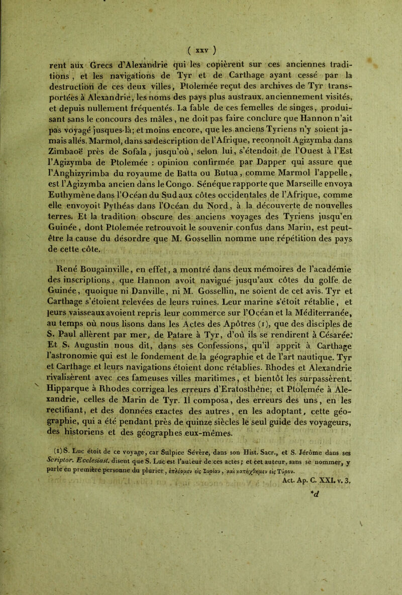 ( χχν ) rent aux Grecs d’Alexandrie qui les copièrent sur ces anciennes tradi- tions , et les navigations de Tyr et de Carthage ayant cessé par la destruction de ces deux villes, Ptolemée reçut des archives de Tyr trans- portées à Alexandrie, les noms des pays plus austraux, anciennement visités, et depuis nullement fréquentés. La fable de ces femelles de singes, produi- sant sans le concours des mâles, ne doit pas faire conclure que Hannon n’ait pas voyagé jusques-là; et moins encore, que les anciens Tyriens n’y soient ja- mais allés. Marmol, dans sa description de l’Afrique, reconnoît Agizymba dans Zimbaoë près de Sofala , jusqu’où, selon lui, s’étendoit de l’Ouest à l’Est l’Agizymba de Ptolemée : opinion confirmée par Dapper qui assure que rAnghizyrimba du royaume de Batta ou Butua, comme Marmol l’appelle, est l’Agizymba ancien dans le Congo. Sénéque rapporte que Marseille envoya Euthymène dans l’Océan du Sud aux côtes occidentales de l’Afrique, comme elle envoyoit Pythéas dans l’Océan du Nord, à la découverte de nouvelles terres. Et la tradition obscure des anciens voyages des Tyriens jusqu’en Guinée, dont Ptolemée retrouvoit le souvenir confus dans Marin, est peut- être la cause du désordre que M. Gossellin nomme une répétition des pays de cette côte. René Bougainville, en effet, a montré dans deux mémoires de l’académie des inscriptions, que Hannon avoit navigué jusqu’aux côtes du golfe de Guinée, quoique ni Danville, ni M. Gossellin, ne soient de cet avis. Tyr et Carthage s’étoient relevées de leurs ruines. Leur marine s’étoit rétablie , et leurs vaisseaux avoient repris leur commerce sur l’Océan et la Méditerranée, au temps où nous lisons dans les Actes des Apôtres (i), que des disciples de S. Paul allèrent par mer, de Patare à Tyr, d’où ils se rendirent à Césarée.” Et S. Augustin nous dit, dans ses Confessions, qu’il apprit à Carthage l’astronomie qui est le fondement de la géographie et de l’art nautique. Tyr et Carthage et leurs navigations étoient donc rétablies. Rhodes et Alexandrie rivalisèrent avec ces fameuses villes maritimes, et bientôt les surpassèrent. Hipparque à Rhodes corrigea les erreurs d’Eratosthène; et Ptolemée à Ale- xandrie, celles de Marin de Tyr. 11 composa, des erreurs des uns, en les rectifiant, et des données exactes des autres, en les adoptant, cette géo- graphie, qui a été pendant près de quinze siècles le seul guide des voyageurs, des historiens et des géographes eux-mêmes. (l) S. Luc éloit de ce voyage, car Sulpice Se'vère, dans son Hist. Sacr., et S. Jérôme dans ses Scriptor. Ecclesiasl. disent que S. Luc est Tailleur de ces actes ; et cet auteur, sans se nommer, y parle en première personne du pluriel', επ^έορ,ευ εις Συρίαν , καί κατήχΟγιμεν εις Ύϋρον. Act. Αρ. C. XXI. ν. 3, *d