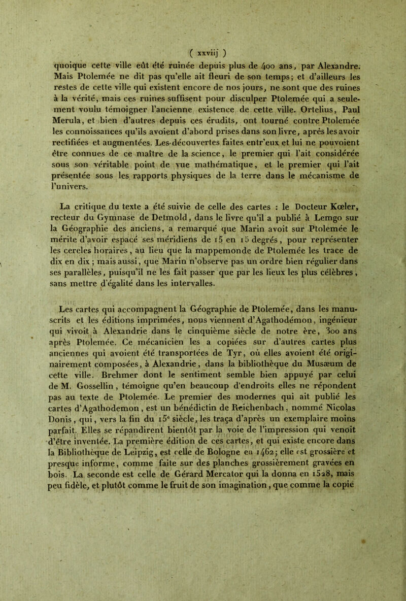 quoique cette ville eût été ruinée depuis plus de 4oo ans, par Alexandre. Mais Ptolemée ne dit pas qu’elle ait fleuri de son temps; et d’ailleurs les restes de cette ville qui existent encore de nos jours, ne sont que des ruines à la vérité, mais ces ruines suffisent pour disculper Ptolemée qui a seule- ment voulu témoigner l’ancienne existence de cette ville. Ortelius, Paul Merula, et bien d’autres depuis ces érudits, ont tourné contre Ptolemée les connoissances qu’ils avoient d’abord prises dans son livre, après les avoir rectifiées et augmentées. Les·découvertes faites entr’eux et lui ne pouvoient être connues de ce maître de la science, le premier qui l’ait considérée sous son véritable point de vue mathématique, et le premier qui l’ait présentée sous les rapports physiques de la terre dans le mécanisme de l’univers. La critique du texte a été suivie de celle des cartes : le Docteur Kœler, recteur du Gymnase de Detmold, dans le livre qu’il a publié à Lemgo sur la Géographie des anciens, a remarqué que Marin avoit sur Ptolemée le mérite d’avoir espacé ses méridiens de 15 en 15 degrés, pour représenter les cercles horaires, au lieu que la mappemonde de Ptolemée les trace de dix en dix ; mais aussi, que Marin n’observe pas un ordre bien régulier dans ses parallèles, puisqu’il ne les fait passer que par les lieux les plus célèbres, sans mettre d’égalité dans les intervalles. Les cartes qui accompagnent la Géographie de Ptolemée, dans les manu- scrits et les éditions imprimées, nous viennent d’Agathodémon, ingénieur qui vivoit à Alexandrie dans le cinquième siècle de notre ère, 3oo ans après Ptolemée. Ce mécanicien les a copiées sur d’autres cartes plus anciennes qui avoient été transportées de Tyr, où elles avoient été origi- nairement composées, à Alexandrie, dans la bibliothèque du Musæum de cette ville. Brehmer dont le sentiment semble bien appuyé par celui de M. Gossellin , témoigne qu’en beaucoup d’endroits elles ne répondent pas au texte de Ptolemée. Le premier des modernes qui ait publié les cartes d’Agathodemon , est un bénédictin de Rcichenbach, nommé Nicolas Donis, qui, vers la fin du i5e siècle, les traça d’après un exemplaire moins parfait. Elles se répandirent bientôt par la voie de l’impression qui venoit d’être inventée. La première édition de ces cartes, et qui existe encore dans la Bibliothèque de Leipzig, est celle de Bologne eu 1462; elle est grossière et presque informe, comme faite sur des planches grossièrement gravées en bois. La seconde est celle de Gérard Mercator qui la donna en i5a8, mais peu fidèle, et plutôt comme le fruit de son imagination, que comme la copie