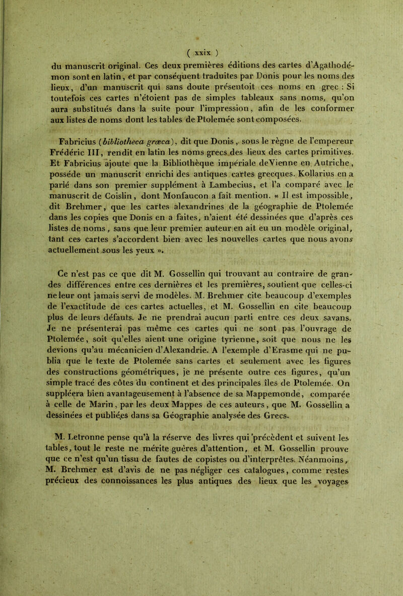 du manuscrit original. Ces deux premières éditions des cartes d’Agathodé- mon sont en latin, et par conséquent traduites par Donis pour les noms des lieux, d’un manuscrit qui sans doute présentoit ces noms en grec : Si toutefois ces cartes n’étoient pas de simples tableaux sans noms, qu’on aura substitués dans la suite pour l’impression, afin de les conformer aux listes de noms dont les tables de Ptolemée sont composées. Fabricius ( bïbliotheca græca), dit que Donis , sous le règne de l’empereur Frédéric III, rendit en latin les noms grecs des lieux des cartes primitives. Et Fabricius ajoute que la Bibliothèque impériale devienne en Autriche, possède un manuscrit enrichi des antiques cartes grecques. Kollarius en a parié dans son premier supplément à Lambeeius, et l’a comparé avec le manuscrit de Coislin, dont Monfaucon a fait mention. « Il est impossible, dit Brehmer, que les cartes alexandrines de la géographie de Ptolemée dans les copies que Donis en a faites, n’aient été dessinées que d’après ces listes de noms , sans que leur premier auteur en ait eu un modèle original, tant ces cartes s’accordent bien avec les nouvelles cartes que nous avons actuellement sous les yeux ». Ce n’est pas ce que dit M. Gossellin qui trouvant au contraire de gran- des différences entre ces dernières et les premières, soutient que celles-ci ne leur ont jamais servi de modèles. M. Brehmer Cite beaucoup d’exemples de l’exactitude de ces cartes actuelles, et M. Gossellin en cite beaucoup plus de leurs défauts. Je ne prendrai aucun parti entre ces deux savans. Je ne présenterai pas même ces cartes qui ne sont pas l’ouvrage de Ptolemée, soit qu’elles aient une origine tyrienne, soit que nous ne les devions qu’au mécanicien d’Alexandrie. A l’exemple d’Erasme qui ne pu- blia que le texte de Ptolemée sans cartes et seulement avec les figures des constructions géométriques, je ne présente outre ces figures, qu’un simple tracé des côtes du continent et des principales îles de Ptolemée. On suppléera bien avantageusement à l’absence de sa Mappemonde, comparée à celle de Marin, par les deux Mappes de ces auteurs, que M. Gossellin a dessinées et publiées dans sa Géographie analysée des Grecs. M. Letronne pense qu’à la réserve des livres qui 'précèdent et suivent les tables, tout le reste ne mérite guères d’attention, et M. Gossellin prouve que ce n’est qu’un tissu de fautes de copistes ou d’interprêtes. Néanmoins, M. Brehmer est d’avis de ne pas négliger ces catalogues, comme restes précieux des connoissances les plus antiques des lieux que les voyages