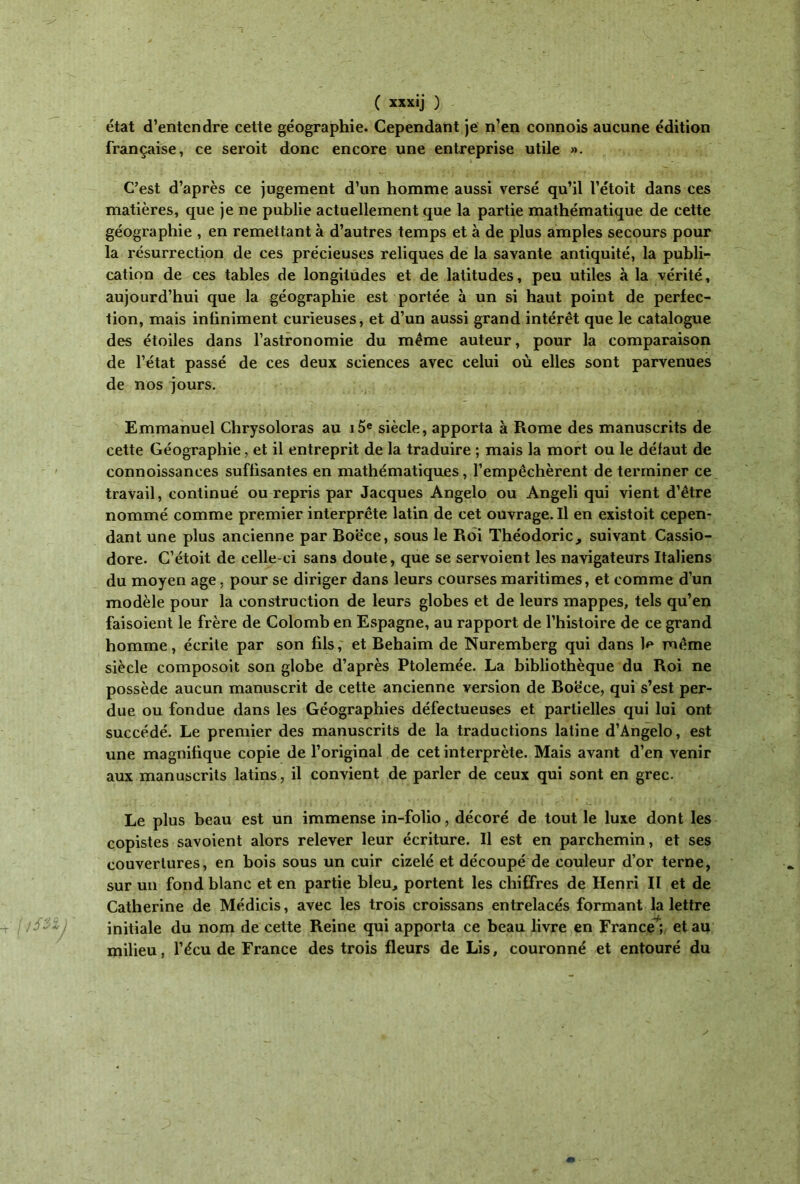 état d’entendre cette géographie. Cependant je n’en connois aucune édition française, ce seroit donc encore une entreprise utile ». C’est d’après ce jugement d’un homme aussi versé qu’il l’étoit dans ces matières, que je ne publie actuellement que la partie mathématique de cette géographie , en remettant à d’autres temps et à de plus amples secours pour la résurrection de ces précieuses reliques de la savante antiquité, la publi- cation de ces tables de longitudes et de latitudes, peu utiles à la vérité, aujourd’hui que la géographie est portée à un si haut point de perfec- tion, mais infiniment curieuses, et d’un aussi grand intérêt que le catalogue des étoiles dans l’astronomie du même auteur, pour la comparaison de l’état passé de ces deux sciences avec celui où elles sont parvenues de nos jours. Emmanuel Chrysoloras au i5e siècle, apporta à Rome des manuscrits de cette Géographie, et il entreprit de la traduire ; mais la mort ou le défaut de connoissances suffisantes en mathématiques, l’empêchèrent de terminer ce travail, continué ou repris par Jacques Angelo ou Angeli qui vient d’être nommé comme premier interprète latin de cet ouvrage. Il en existoit cepen- dant une plus ancienne par Boëce, sous le Roi Théodoric, suivant Cassio- dore. C’étoit de celle-ci sans doute, que se servoient les navigateurs Italiens du moyen âge, pour se diriger dans leurs courses maritimes, et comme d’un modèle pour la construction de leurs globes et de leurs mappes, tels qu’en faisoient le frère de Colomb en Espagne, au rapport de l’histoire de ce grand homme, écrite par son fils, et Behaim de Nuremberg qui dans Je même siècle composoit son globe d’après Ptolemée. La bibliothèque du Roi ne possède aucun manuscrit de cette ancienne version de Boëce, qui s’est per- due ou fondue dans les Géographies défectueuses et partielles qui lui ont succédé. Le premier des manuscrits de la traductions latine d’Angelo, est une magnifique copie de l’original de cet interprète. Mais avant d’en venir aux manuscrits latins, il convient de parler de ceux qui sont en grec. Le plus beau est un immense in-folio, décoré de tout le luxe dont les copistes savoient alors relever leur écriture. Il est en parchemin, et ses couvertures, en bois sous un cuir cizelé et découpé de couleur d’or terne, sur un fond blanc et en partie bleu, portent les chiffres de Henri II et de Catherine de Médicis, avec les trois croissans entrelacés formant la lettre initiale du nom de cette Reine qui apporta ce beau livre en France! et au milieu, l’écu de France des trois fleurs de Lis, couronné et entouré du