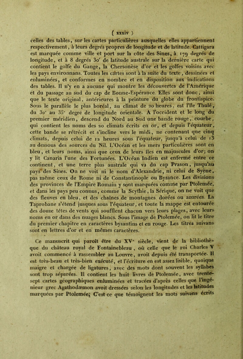 celles des tables, sur les cartes particulières auxquelles elles appartiennent respectivement, à leurs degrés propres de longitude et de latitude. Cattigara est marquée comme ville et port sur la côte des Sines, à 179 degrés de longitude, et à 8 degrés 3o' de latitude australe sur la dernière carte qui contient le golfe du Gange, la Chersonèse d’or et les golfes voisins avec les pays environnans. Toutes les ca'rtes sont à la suite du texte, dessinées et enluminées, et conformes en nombre et en disposition aux indications des tables. 11 n’y en a aucune qui montre les découvertes de l’Amérique et du passage au sud du cap de Bonne-Espérance. Elles sont donc, ainsi que le texte original, antérieures à la peinture du globe du frontispice. Sous le parallèle le plus boréal, au climat de 20 heures, est l’île Thulé r du 3oe au 35e degré de longitude orientale. A l’occident et le long du premier méridien, descend du Nord au Sud une bande rouge, courbe, qui contient les noms des 20 climats écrits en or, et depuis l’équateur, cette bande se rétrécit et s’incline vers le midi, ne contenant que cinq climats, depuis celui de 12 heures sous l’équateur, jusqu’à celui de i3 au dessous des sources du Nil. L’Océan et les mers particulières sont en bleu, et leurs noms, ainsi que ceux de leurs îles en majuscules d’or; on y lit Canaria l’une des Fortunées. L’Océan Indien est enfermé entre ce continent, et une terre plus australe qui va du cap Prason, jusqu’au pays” des Sines. On ne voit ni le nom d’Alexandrie, ni celui de Syène, pas même ceux de Rome ni de Constantinople ou Byzance. Les divisions des provinces de l’Empire Romain y sont marquées comme par Ptolemée, et dans les pays peu connus, comme la Scythie, la Sérique, on ne voit que des fleuves en bleu, et des chaînes de montagnes dorées ou azurées. La Taprobane s’étend jusques sous l’équateur, et toute la mappe est entourée des douze têtes de vents qui soufflent chacun vers leurs plages, avec leurs noms en or dans des nuages blancs. Sous l’image de Ptolemée, on lit le titre du premier chapitre en caractères byzantins et en rouge. Les titres suivans sont en lettres d’or et en mêmes caractères. Ce manuscrit qui paroît être du XVe siècle, vient de la bibliothè- que du château royal de Fontainebleau , où celle que le roi Charles Y avoit commencé à rassembler au Louvre, avoit depuis été transportée. Il est très-beau et très-bien exécuté, et l’écriture en est assez lisible, quoique maigre et chargée de ligatures, avec des mots dont souvent les syllabes sont trop séparées. Il contient les huit livres de Ptolemée, avec trente- sept cartes géographiques enluminées et tracées d’après celles que l’inge- nieur grec Agathodæmon avoit dressées selon les longitudes et les latitudes marquées par Ptolemée;: C’est ce que témoignent les mots suivans écrits