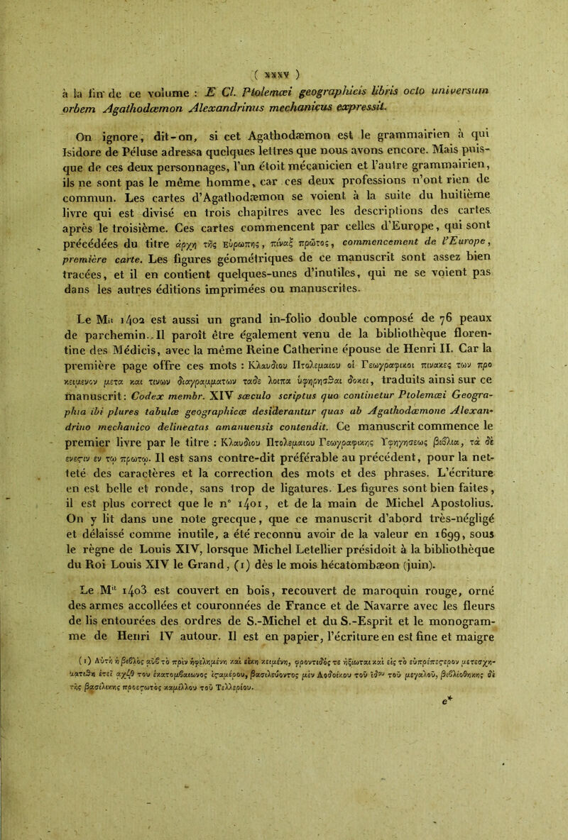 à la fin' de ce volume : E Çl. Pi&lemœi geographicis libris oclo univermm orbem Agalhodcemon Alcxandrinus mcchuniçus cxpressil- On ignore, dit-on, si cet Agathodæmon est le grammairien à qui Isidore de Péluse adressa quelques lettres que nous avons encore. Mais puis- que de ces deux personnages, l’un ëtoit mécanicien et l’autre grammairien, ils ne sont pas le même homme, car ces deux professions n’ont rien de commun. Les cartes d’Agathodæmon se voient à la suite du huitième livre qui est divisé en trois chapitres avec les descriptions des cartes, après le troisième. Ces cartes commencent par celles d’Europe, qui sont précédées du titre αρχή τής Ευρώπης , πίναξ πρώτος, commencevient de l’Europe, première carte. Les figures géométriques de ce manuscrit sont assez bien tracées, et il en contient quelques-unes d’inutiles, qui ne se voient pas dans les autres éditions imprimées ou manuscrites. Le Mit i4oa est aussi un grand in-folio double composé de 76 peaux de parchemin.,Il paroît être également venu de la bibliothèque floren- tine des Médicis, avec la même Reine Catherine épouse de Henri II. Car la première page offre ces mots : Κλαυ&ου Πτολεμαίου οί Γεωγραφικοί πίνακες των προ κείμενον μετά και τινων διαγραμμάτων τάδε λοιπά ΰ^ηρησ3αι δοκει, traduits ainsi sur ce manuscrit: Codex membr. XIV sœculo scriptus qua continetur Ptolemœi Geogra- phia ibi plures tabulée geographicce desiderantur quas ab Agathodcemone Alexan~ drino mechanico delineatas amanuensis contendit. Ce manuscrit commence le premier livre par le titre : Κλαυ&ου Πτολεμαίου Γεωγραφικής Υφ-ηγησεως βιβλία, τά δε ενες-ιν εν τω πρωτω. Il est sans contre-dit préférable au précédent, pour la net- teté des caractères et la correction des mots et des phrases. L’écriture en est belle et ronde, sans trop de ligatures. Les figures sont bien faites, il est plus correct que le n° 1401, et delà main de Michel Apostolius. On y lit dans une note grecque, que ce manuscrit d’abord très-négligé et délaissé comme inutile, a été reconnu avoir de la valeur en 1699, sous le règne de Louis XIV, lorsque Michel Letellier présidoit à la bibliothèque du Roi Louis XIV le Grand, (1) dès le mois hécatombæon (juin). Le Mil i4o3 est couvert en bois, recouvert de maroquin rouge, orné des armes accollées et couronnées de France et de Navarre avec les fleurs de lis entourées des ordres de S.-Michel et du S.-Esprit et le monogram- me de Henri IV autour. Il est en papier, l’écriture en est fine et maigre ( 1 ) Αύτέ y) βίβλος αϋβ το πριν ■ηψ'ύαιμένη καί εΐκε κείμενη, φροντίδάς τε ήξιωται και εις το εύττρίπεςερον μετεσχε- αατιθε έτεϊ αχ^θ του εκατομβαιωνος ϊς-αμέοου, βασιλεύοντος μεν Δοίοίκου του ιδου τοϋ μεγάλου, βιβλιοθήκες ίέ ττ,ς βασιλικές προεςωτος καμίλλου τοϋ Τελλερίου.