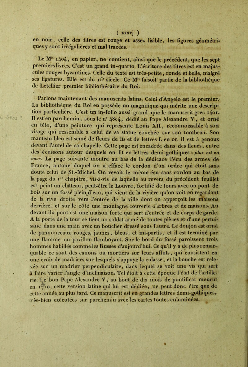 en noir, celle des titres est rouge et assez lisible, les figures géométri- ques y sont irrégulières et mal tracées. Le M‘l 1404, en papier, ne contient, ainsi que le précédent, que les sept premiers livres. C’est un grand in-quarto L’écriture des titres est eti majus- cules rouges byzantines. Celle du texte est très-petite, ronde et belle, malgré ses ligatures. Elle est du i5e siècle. Ce Mil faisoit partie de la bibliothèque de Letellier premier bibliothécaire du Roi. Parlons maintenant des manuscrits latins. Celui d’Angelo est le premier. La bibliothèque du Roi en possède un magnifique qui mérite une descrip- tion particulière. C’est un in-folio aussi grand que le manuscrit grec i4or. Il est en parchemin, sous le n° 4804, dédié au Pape Alexandre Y, et orné en tête, d’une peinture qui représente Louis XII, reconnoissable à son visage qui ressemble à celui de sa statue couchée sur son tombeau. Son manteau bleu est semé de fleurs de lis et de lettres L en or. 11 est à genoux devant l’autel de sa chapelle. Cette page est encadrée dans des fleurs, entre des écussons autour desquels on lit en lettres demi-gothiques : plus est en vous. La page suivante montre au bas de la dédicace l’écu des armes de France, autour duquel on a effacé le cordon d’un ordre qui étoit sans doute celui de St.-Michel. On revoit le même écu sans cordon au bas de la page du ier chapitre, vis-à-vis de laquelle au revers du précédent feuillet est peint un château, peut-être le Louvre, fortifié de tours avec un pont de bois sur un fossé pleintd’eau, qui vient de la rivière qu’on voit en regardant de la rive droite vers l’entrée de la ville dont on apperçoit les maisons derrière, et sur le côté une montagne couverte u’arbres et de maisons. An devant du pont est une maison forte qui sert d’entrée et de corps de garde. A la porte de la tour se tient un soldat armé de toutes pièces et d’une pertui- sane dans une main avec un bouclier dressé sous l’autre. Le donjon est orné de pannonceaux rouges, jaunes, bleus, et mi-partis, et il est terminé par une flamme ou pavillon flamboyant. Sur le bord du fossé paroissent trois hommes habillés comme les Russes d’aujourd’hui. Ce qu’il y a de plus remar- quable ce sont des canons ou mortiers sur leurs affûts, qui consistent en une croix de madriers sur lesquels s’appuye la culasse, et la bouche est rele- vée sur un madrier perpendiculaire, dans lequel se voit une vis qui sert à faire varier l’angle d’inclinaison. Tel étoit à cette époque l’état de l’artille- rie. Le bon Pape Alexandre V,'au bout de dix mois de pontificat mourut en 17’io; cette version latine qui lui est dédiée, ne peut donc être que de cette année au plus tard. Ce manuscrit est en grandes lettres demi-gothiques, très-bien exécutées sur parchemin avec les cartes toutes enluminées.