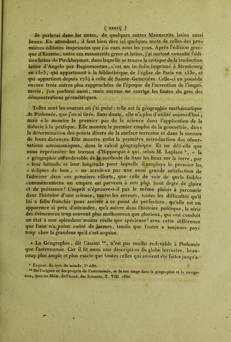 Je parlerai dans les notes, de quelques autres Manuscrits latins aussi Beaux. En attendant, il faut bien dire ici quelques mots de celles des pre- mières éditions imprimées que j’ai eues sous les yeux. Après l’édition grec- que d’Erasme, outre ces manuscrits grecs et latins, j’ai surtout consulté l’édi- tion latine de Pirckheymer, dans laquelle se trouve la critique de la traduction latine d’Angelo par Regiomontân ; c’est un in-folio imprimé à Strasbourg en i5?5, qui appartenoit à la bibliothèque de l’église de Paris en i53o, et qui appartient depuis 1734 à celle de Sainte-Geneviève. Celle-ci en possède encore trois autres plus rapprochées de l’époque de l’invention de l’impri- merie , j’en parlerai aussi, mais aucune ne corrige les fautes du grec des démonstrations géométriques. Telles sont les sources où j’ai puisé : telle est la géographie mathématique de Ptolemée, que j’en ai tirée. Sans doute, elle n’a plus d’utilité aujourd’hui -r mais e le montre le premier pas de la science dans l'application de la théorie à la pratique. Elle montre le premier emploi de la géométrie, dans la détermination des points divers de la surface terrestre et dans la mesure de leurs distances. Elle montre enfin la première introduction des obser- vations, astronomiques, dans le calcul géographique. Et ne dut-elle que nous représenter les travaux d’Hipparque à qui, selon M. Lapîace *, « la >» géographie esf redevable de la méthode de fixer les lieux sur la terre, par »' leur latitude et leur longitude pour laquelle il employa le premier les » éclipses de lune, » ne seroit-ce pas une aussi grande satisfaction de l’admirer dans ces premiers efforts, que celle de voir de quels foibies commencemens un empire est parvenu à son plus haut degré de gloire et de puissance? L’esprit n’éprouve-t-il pas le même plaisir à parcourir dans l’histoire d’une science, toutes les erreurs, toutes les difficultés qu’il lui a fallu franchir pour arriver à ce point de perfection, qu’elle est en apparence si près d’atteindre, qu’à suivre dans l’histoire politique, la série des évènemens trop souvent plus malheureux que glorieux, qui ont conduit un état aune splendeur moins réelle que spécieuse ? avec cette différence que l’une n’ajaoint coûté de larmes, tandis que l’autre a toujours payé trop cher la grandeur qu’il s’est acquise. » La Géographie, dit Cassini **, n'est pas moins redevable à Ptolemée que l’astronomie. Car il fit aussi une description du globe terrestre, beau- coup plus ample et plus exacte que toutes celles qui avoient été faites jusqu’a- * Exposit. du syst. du monde, 5e édit. ** Dé l’origine et des progrès de l’astronomie, et de son usage dans la géographie et la naviga- tion, dans les Mém. de l’Axad. des Sciences, T. VIII 1666,