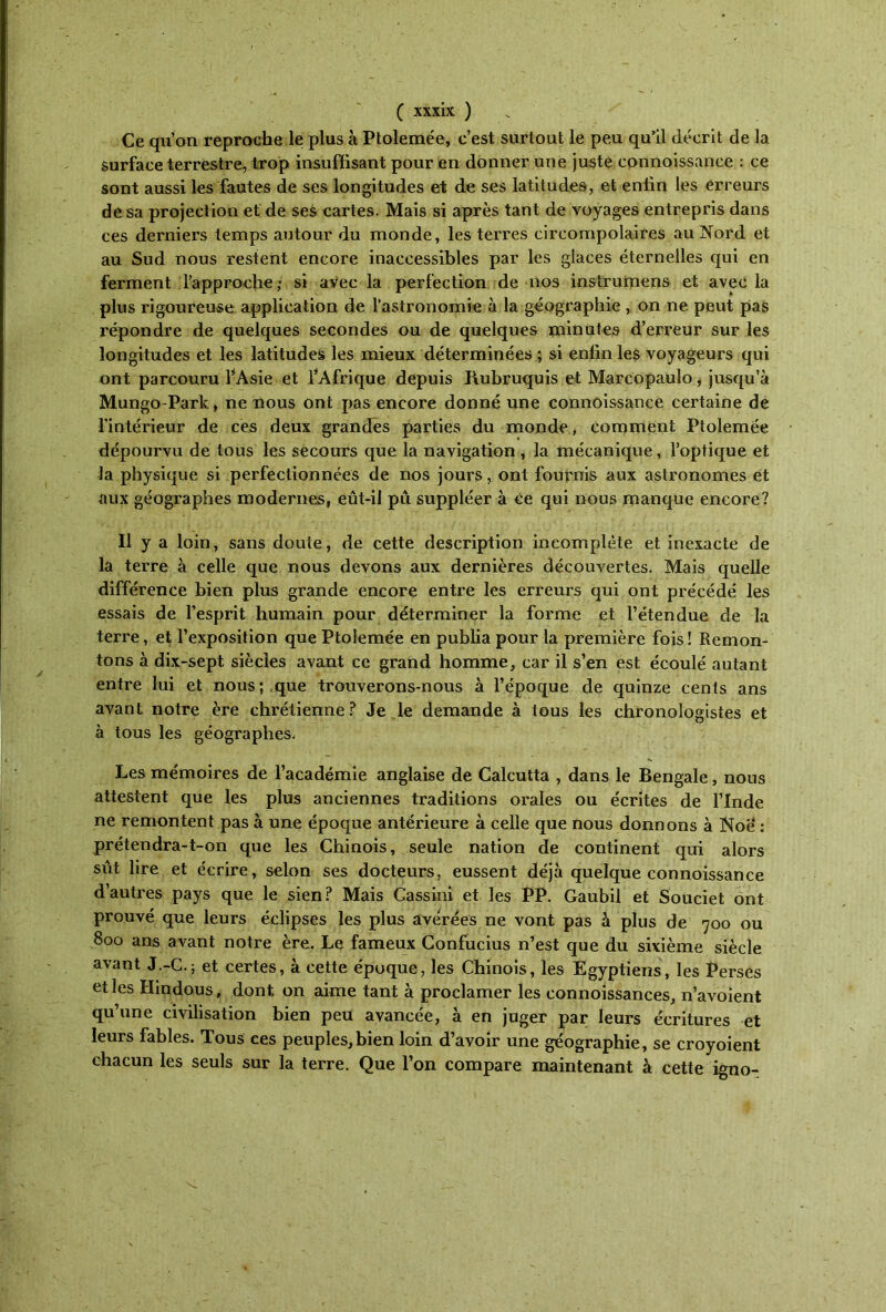 Ce qu’on reproche le plus à Ptolemée, c’est surtout le peu qu'il décrit de la surface terrestre, trop insuffisant pour en donner une juste eonnoissance : ce sont aussi les fautes de ses longitudes et de ses latitudes, et enfin les erreurs de sa projection et de ses cartes. Mais si après tant de voyages entrepris dans ces derniers temps autour du monde, les terres circompolaires au Nord et au Sud nous restent encore inaccessibles par les glaces éternelles qui en ferment l’approche; si avec la perfection de nos instrumens et avec la plus rigoureuse application de l’astronomie à la géographie , on ne peut pas répondre de quelques secondes ou de quelques minutes d’erreur sur les longitudes et les latitudes les mieux déterminées ; si enfin les voyageurs qui ont parcouru l’Asie et l’Afrique depuis Rubruquis et Marcopaulo, jusqu’à Mungo-Park, ne bous ont pas encore donné une eonnoissance certaine de l’intérieur de ces deux grandes parties du monde, comment Ptolemée dépourvu de tous les secours que la navigation , la mécanique, l’optique et la physique si perfectionnées de nos jours, ont fournis aux astronomes et aux géographes modernes, eût-il pu suppléer à ce qui nous manque encore? Il y a loin, sans doute, de cette description incomplète et inexacte de la terre à celle que nous devons aux dernières découvertes. Mais quelle différence bien plus grande encore entre les erreurs qui ont précédé les essais de l’esprit humain pour déterminer la forme et l’étendue cîe la terre, et l’exposition que Ptolemée en publia pour la première fois! Remon- tons à dix-sept siècles avant ce grand homme, car il s’en est écoulé autant entre lui et nous; que trouverons-nous à l’époque cle quinze cents ans avant notre ère chrétienne? Je le demande à tous les chronologistes et a tous les géographes. Les mémoires de l’académie anglaise de Calcutta , dans le Bengale, nous attestent que les plus anciennes traditions orales ou écrites de l’Inde ne remontent pas à une époque antérieure à celle que nous donnons à Noë : prétendra-t-on que les Chinois, seule nation de continent qui alors sût lire et écrire, selon ses docteurs, eussent déjà quelque eonnoissance d’autres pays que le sien? Mais Cassini et les PP. Gaubil et Souciet ont prouvé que leurs éclipses les plus avérées ne vont pas à plus de 700 ou 800 ans avant notre ère. Le fameux Confucius n’est que du sixième siècle avant J.-G.; et certes, à cette époque, les Chinois, les Egyptiens, les Perses et les Hindous, dont, on aime tant à proclamer les connoissances, n’avoient qu’une civilisation bien peu avancée, à en juger par leurs écritures et leurs fables. Tous ces peuples,bien loin d’avoir une géographie, se croyoient chacun les seuls sur la terre. Que l’on compare maintenant à cette igno-