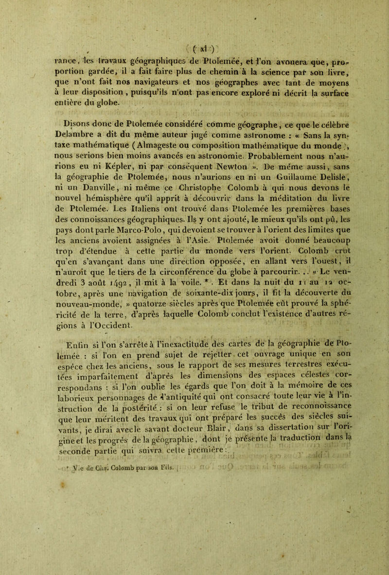 ( *1 -) rance, les travaux géographiques de Ptolemée, et l’on avouera que, pro- portion gardée, il a fait faire plus de chemin à la science par son livre, que n’ont fait nos navigateurs et nos géographes avec tant de moyens à leur disposition , puisqu’ils n'ont pas encore exploré ni décrit la surface entière du globe. Disons donc de Ptolemée considéré comme géographe, ce que le célèbre Delambre a dit du même auteur jugé comme astronome : « Sans la syn- taxe mathématique ( Almageste ou composition mathématique du monde ;, nous serions bien moins avancés en astronomie. Probablement nous n’au- rions eu ni Képler, ni par conséquent Newton ». De même aussi, sans la géographie de Ptolemée, nous n’aurions eu ni un Guillaume Delisle, ni un Danville, ni même ce Christophe Colomb à qui nous devons le nouvel hémisphère qu’il apprit à découvrir dans la méditation du livre de Ptolemée. Les Italiens ont trouvé dans Ptolemée les premières bases des connoissances géographiques. Ils y ont ajouté, le mieux qu’ils ont pu, les pays dont parle Marco-Polo, qui dévoient se trouver à l’orient des limites que les anciens avoient assignées à l’Asie. Ptolemée avoit donné beaucoup trop d’étendue à cette partie du monde vers l’orient. Colomb crut qu’en s’avançant dans une direction opposée, en allant vers l’ouest, il n’auroit que le tiers de la circonférence du globe à parcourir. .. « Le ven- dredi 3 août 1492 , il mil à la voile. * . Et dans la nuit du π au ία oc- tobre, après une navigation de soixante-dix jours, il fit la découverte du nouveau-monde, » quatorze siècles après que Ptolemée eût prouvé la sphé- ricité de la terre, d’après laquelle Colomb conclut l’existence d’autres ré- gions à l’Occident. Enfin si l’on s’arrête à l’inexactitude des cartes de la géographie de Pto- lemée : si l’on en prend sujet de rejetter cet ouvrage unique en son espèce chez les anciens, sous le rapport de ses mesures terrestres exécu- tées imparfaitement d’après les dimensions des espaces célestes cor- respondans : si l’on oublie les égards que 1 on doit a la mémoire de ces laborieux personnages de 4’antiquité qui ont consacré toute leur vie a 1 in- struction de la postérité : si on leur refuse le tribut de reconnoissance que leur méritent des travaux qui ont préparé les succès des siècles sui- vants, je dirai avecle savant docteur Blair, dans sa dissertation sur 1 ori- gine et les progrès· de la géographie , dont je présente la traduction dans la seconde partie qui suivra cette première : . Vie de Ghüi Colomb par son Fils.
