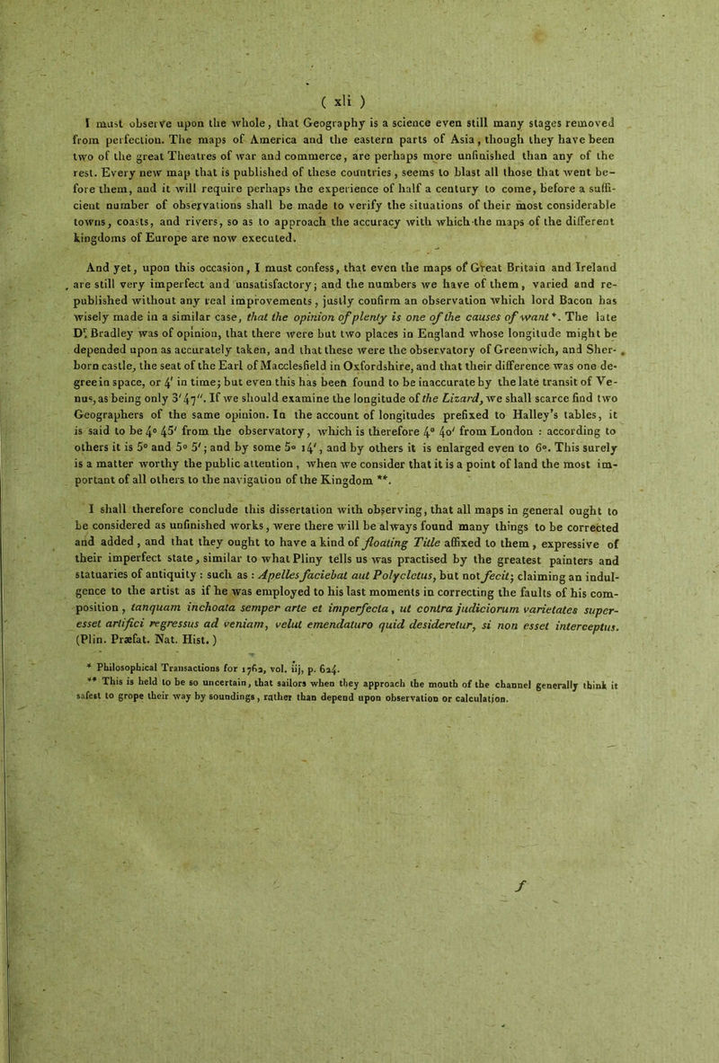 I niüst observe upon the wliole, that Geography is a science even still many stages removeii fronx perfection. The maps of America and the eastern parts of Asia, though they hâve been two of the great Théâtres of war and commerce, are perhaps more unfmished than any of the resl. Every new map that is pablished of these coantries, seems lo blast ail those that went be- fore tliem, and it will require perhaps the expérience of half a century lo corne, before a suffi- cient nurnber of observations shall be made to verify the situations of their most considérable towns, coasts, and rivers, so as to approach the accuracy with which the maps of the different kingdoms of Europe are now executed. And yet, upon this occasion, I must confess, that even the maps of Great Britain and Ireland are still very imperfect and unsatisfactory ; and the numbers we hâve of them, varied and re- published without any real improvements, justly coufirm an observation which lord Bacon has wiseiy made in a similar case, that the opinion ofplenty is one of the causes of want*. The late D'fBradley was of opinion, that there were but two places in England whose longitude might be depended upon as accurately taken, and that these were the observatory of Greenwich, and Sher- . born castle, the seat of the Earl of Macclesfield in Oxfordshire, and that their différence was one de- greein space, or 4' in time; but even this has beeft found to be inaccurateby the late transit of Ve- nus, as being only 3'4 7· If we slrould examine the longitude of the Lizard,we shall scarce find two Geographers of the same opinion. In the account of longitudes prefixed to Halley’s tables, it is said to be 4° 4^' from the observatory, which is therefore 4° from London : according to others it is 5° and 5° 5'; and by some 5° 14/, and by others it is enlarged even to 6°. This surely is a matter worthy the public attention , when we consider that it is a point of land the most im- portant of ail others to the navigation of the Kingdom **. I shall therefore conclude this dissertation with observing, that ail maps in general ought to be considered as unfmished works, were there will be always found many things lo be corrected and added , and that they ought to hâve a kind of floating Title affixed lo them , expressive of their imperfect State, similar to what Pliny tells us was practised by the greatest painters and statuaries of antiquity : such as : Apellesfaciebat aut Polyclctus, but not fecit; claiming an indul- gence to the artist as if he was employed to his last moments in correcting the faults of his com- position , tanquam inchoata semper arle et imperfecla, ut contra judiciorum varietates super- esset arlifici regressus ad veniam, velut emendaturo quid desiderelur, si non esset interceptus. (Plin. Præfat. Nat. Hist. ) * Philosophical Transactions for 1763, vol. iij, p. 6a4· ** This is held lo be so uncertain, that sailors when they approach the mouth of the channel generally tbink it safest to grope their way by soundings, rather than dépend upon observation or calculation.