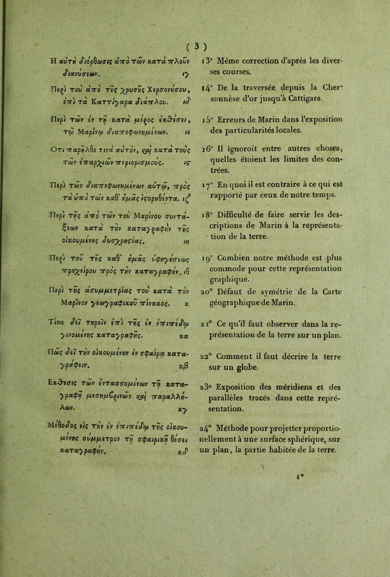 H αυτε άιόρ9ωσις άπο των κατά 7τλουν ά'ιανΰσεων. ιγ Π«ζ) του άπο τες χρυσής Χερσονήσου, επι τα Καττίγαρα διάπλου. κά Πep) των εν τ« κατά με^ος εκ^εσει, τω Μαρίνω ό'ιαπεφωνεμενων. ιε Οτι παρελβε τινά αυτόν, ^ κατά τους ~ ΐ -χ / των επαρχιών περιορισμούς. iç Π*ρ) των άιαπεφωνε μενών aυτω, προς τα υπο των καθ’ y μας ίς·ορε9εντα. ιζ ■Περ) τες άπο των του Μαρίνου συντά- ξεων κατά τεν καταγραφήν τες οικουμένες άυσχρε^ίας, ιε Tlsçi του τες καθ’ εμάς υφεγεσεως προχείρου προς τεν καταγραφήν, ιθ Περί τΐίς άσυμμετρίας του κατά τον Μαρίνον γεωγραφικού πίνακος. κ 'ϊίνα άεϊ τερειν επ) τες εν επιπεά'ω γινόμενες καταγραφές. κα Πως άεΊ τεν οίκουμενεν εν σφαίρα κατα- γράφειν. ζβ Εκ&εσις των εντασσόμενων τ« κατα- γραφε μεσεμ€(>ινων %ρ} παραλλε- _ ny MêôocToç εις τεν εν επιπεάω τες οικου- μένες σύμμετρον τε σφαιρικέ βεσει καταγραφεν, XcT 13° Même correction d’après les diver- ses courses. i4° De la traversée depuis la Cher sonnèse d’or jusqu’à Cattigara. 15° Erreurs de Marin dans l’exposition des particularités locales. i6° Il ignoroit entre autres choses, quelles étoient les limites des con- trées. 170 En quoi il est contraire à ce qui est rapporté par ceux de notre temps. i8° Difficulté de faire servir les des- criptions de Marin à la représenta- tion de la terre. 190 Combien notre méthode est plus commode pour cette représentation graphique. 20° Défaut de symétrie de la Carte géographique de Marin. 21° Ce qu’il faut observer dans la re- présentation de la terre sur un plan. 220 Comment il faut décrire la terre sur un globe. 2 3° Exposition des méridiens et des parallèles tracés dans cette repré- sentation. 24° Méthode pour projetter proportio- nellement à une surface sphérique, sur un plan, la partie habitée de la terre.