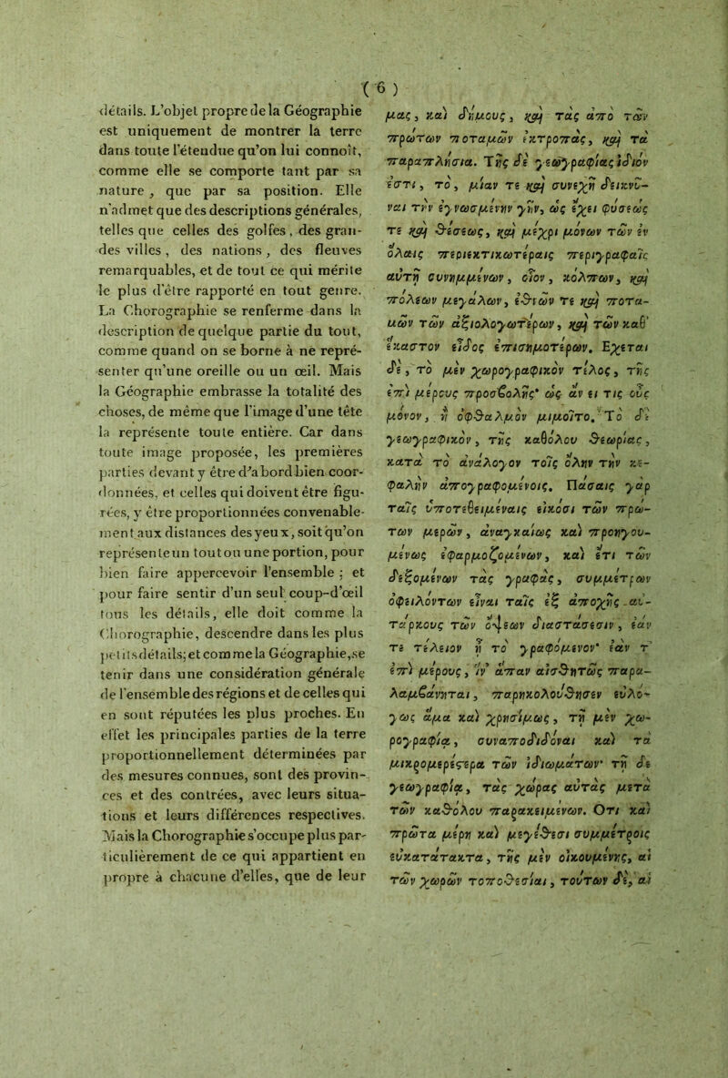 détails. L’objet propre de la Géographie est uniquement de montrer la terre dans toute l’étendue qu’on lui connoît, comme elle se comporte tant par sa nature , que par sa position. Elle n'admet que des descriptions générales, telles que celles des golfes , des gran- des villes, des nations, des fleuves remarquables, et de tout ce qui mérite le plus detre rapporté en tout genre. La Chorographie se renferme dans la description de quelque partie du tout, comme quand on se borne à ne repré- senter qu’une oreille ou un œil. Mais la Géographie embrasse la totalité des choses, de même que l’image d’une tête la représente toute entière. Car dans toute image proposée, les premières parties devant y être d'abord bien coor- données, et celles qui doivent être figu- rées, y être proportionnées convenable- ment aux distances des yeux, soit qu’on représente un toutou une portion, pour bien faire appercevoir l’ensemble : et pour faire sentir d’un seul coup-d’œil tous les détails, elle doit comme la Chorographie, descendre dans les plus petitsdétails;etcommela Géographie,se tenir dans une considération générale de l'ensemble des régions et de celles qui en sont réputées les plus proches. En effet les principales parties de la terre proportionnellement déterminées par des mesures connues, sont des provin- ces et des contrées, avec leurs situa- tions et leurs différences respectives. Mais la Chorographie s’occupe plus par' ticulièrement de ce qui appartient en propre à chacune d’elles, que de leur ( 6) μας, και δήμους, τάς από των πρωτων ποταμών έκτροπας, τα παραπλήσια. Ίής SI γεωγραφίας tSiôv εστι, το, μίαν τε ^ συνεχή SîizvZ- ναι τήν ε^νωσμίνην γην, ως εχει φύσε ως τε %μ] 3-εσεως, μέχρι μόνων των εν ολαις περιεχτιχωτε'ραις περιγραφαις αυτή συνημμένων, οΐον, κόλπων, i&jj πόλεων μεγάλων, ε3των τε ι&} ποτα- αων των άζιολογωτ'ερων, jytf των καθ’ έκαστον εΐάος επισημότερων. Εχεται «Γ·, το μεν χωρογραφιχόν τέλος, τής επί μέρους προσβολής* ως- αν ει τις ους μονον, ν οφθαλμόν μιμοιτο. Το Sε γεωγραφικόν, τής καθόλου θεωρίας, \ \ , „ >1. \ κατα το αναλογον τοις ολην την υλ- φαλνν ct7Tojpct<ç>outvoiç. Γιασαις yctp ταΊς υποτε^ειμέναις είκοσι των πρώ- των μερών , άναγχαίως και προηγου- μ,ενως εφαρμοζόμενων, και ετι των £ε<ζομενων τάς γραφάς, συμμέτρων όφειλόντων είναι ταΊς «ξ αποχής .αί- / ~ >/ I Λ / ) / Ταρκους των ο^εων όιαστασεσιν, εαν Té τελειον η το yραφομενον εαν τ επι μέρους, Ίν άπαν αίσ&ητως παρα- λαμζάνηται, παρηκολου^ησεν ευλό- •^ως αμα κα) χρησιμως , τή μεν χω- ρογραφία , συ\απο£ι&όναι καϊ τα μικξομερες-ερα των ιδιωμάτων τή S* γεωγραφία, τάς χωράς αυτός μετά, των κα^ολου παρακείμενων. Οτι κα) πρώτα μέρη κα) μεγε&εσι συμμετςοις ευκατάτακτα, τής μεν οικουμένης, ai των χωρων τοπο^εσίαι, τούτων Si, αί