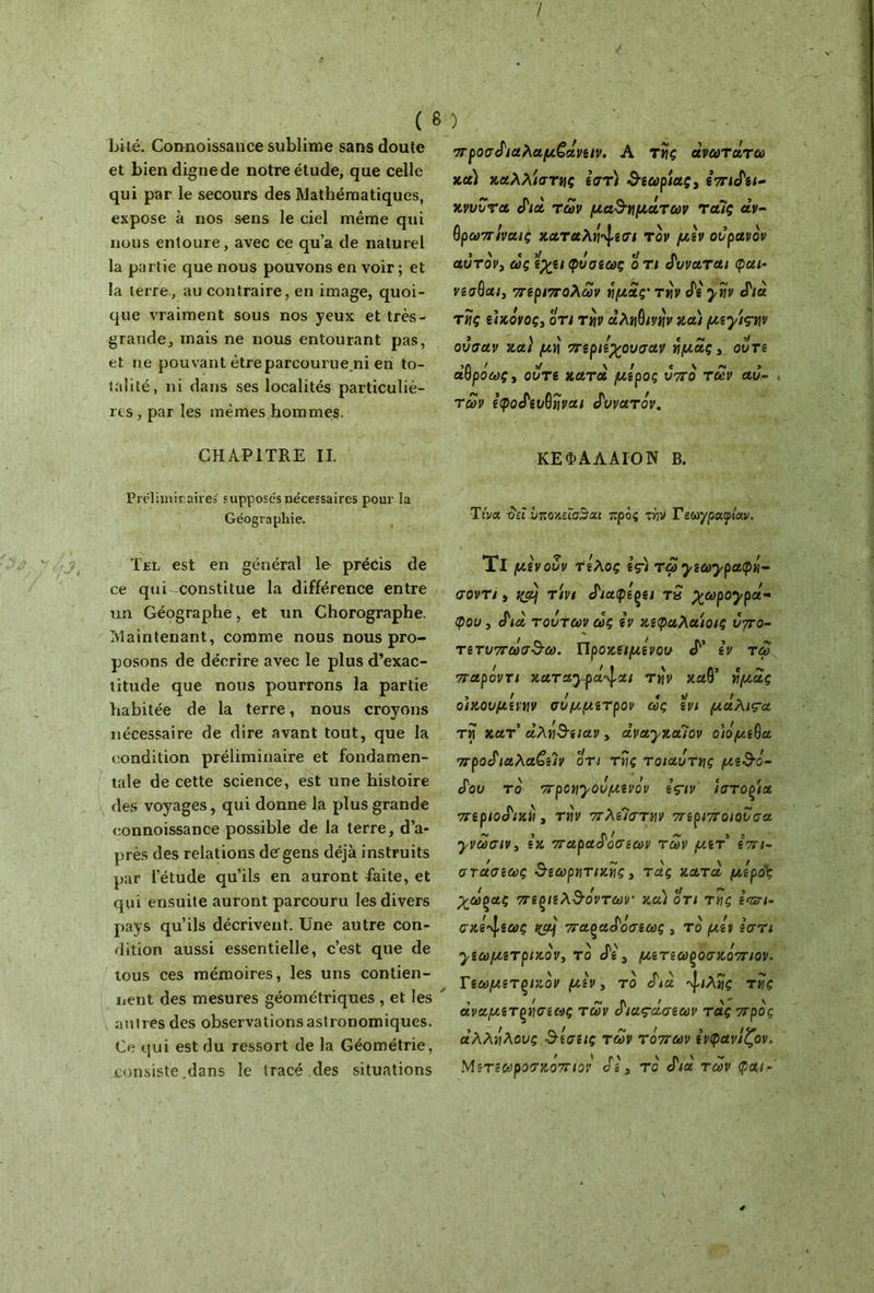 / ( δ bité. Connoissance sublime sans doute et bien digne de notre étude, que celle qui par le secours des Mathématiques, expose à nos sens le ciel même qui nous entoure, avec ce qu’a de naturel la partie que nous pouvons en voir; et la terre, au contraire, en image, quoi- que vraiment sous nos yeux et très- grande, mais ne nous entourant pas, et ne pouvant êtreparcourue.ni en to- talité, ni dans ses localités particuliè- res , par les mêmes hommes. CHAPITRE IL Préliminaires fupposc's nécessaires pour la Géographie. Tel est en général le· précis de ce qui-constitue la différence entre un Géographe, et un Chorographe. Maintenant, comme nous nous pro- posons de décrire avec le plus d’exac- titude que nous pourrons la partie habitée de la terre, nous croyons nécessaire de dire avant tout, que la condition préliminaire et fondamen- tale de cette science, est une histoire des voyages, qui donne la plus grande connoissance possible de la terre, d’a- près des relations de gens déjà instruits par l’étude qu’ils en auront faite, et qui ensuite auront parcouru les divers pays qu’ils décrivent. Une autre con- dition aussi essentielle, c’est que de tous ces mémoires, les uns contien- nent des mesures géométriques , et les autres des observations astronomiques. Ce qui est du ressort de la Géométrie, consiste .dans le tracé des situations ) προσδιαλαμζοtveiv. A της άνωτάτω κα) καλλιστης εστ) θεωρίας, επιδει- κνυυτα διά των μαλαμάτων ταΊς άν- θρωπιναις καταλή^εσι τον μεν ουρανόν αυτόν3 ως εχειφυσεως ο τι δυναται φαι· νεσθαι, περιπόλων ημάς' την δε ytiv διά τίις ii)ιόνος, οτι την αληθινήν και μεχίςγν ουσαν και μη περιεχουσαν ημάς, ούτε άΙθρόως, ούτε κατά μέρος υπό των αυ- τών εφοδευθηναι δυνατόν. ΚΕΦΑΛΑΙΌΝ Β. Τίνα δει υποζεΐσ^αι προς τνίν Γεωγραφίαν. Τι μένουν τέλος ες) τωχεωχραφή- σοντι, f(a} τ'ινι διαφέρει tS χωροχρά- φου, διά τούτων ως εν κεφαλαίοις υπο- τετυπωσθω. Προκειμενου «P’ εν τω παρόντι καταχψά^αι τ»ίν καθ’ ημάς οικουμένην σύμμετρον ως ενι μάλιτα τη κατ αλήθειαν, άναχκαίον οιόμεθα προδιαλα£εΊν οτι της τοιαυτης μεθό- δου το προηχονμενόν ε’ςτν ίστοξία περιοδική, την πλεΊστην περιπο/ουσα χνωσιν, εκ παραδόσεων των μετ επι- στάσεως θεωρητικής, τάς κατά μερός χω^ας πεξίελθο'ντων και οτι της εσετι- σκε^εως tcaj παξαδόσεως , το μεν εστι γεωμετρικόν, το δε 3 μετεωροσκόπιον. Γεωμετρικόν μεν, τό διά ίλης της άναμετξήσεως των διας-άσεων τάς προς άλλήλους θεσε/ς των τόπων ενφανίζον. Μετεωροσκόπιον δε, τό διά των φαι