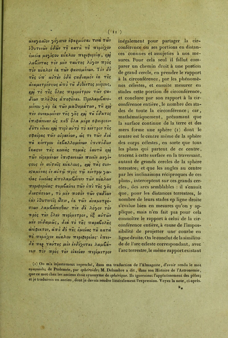 , _ ! 5 / \ avaynuiov yzyovzv εφαξμοσ ai τινα των ίδυτενων odm τη κατά το ττεριεχον όμοια /uiyiçou κύκλου στε^ιφερεια, Λ / V V > ~ ' ' λαζοντας τον μεν ταυτηζ Aoyov προς τον κύκλον εκ των φαινομένων. Τ ον tdè τής ύτΐ αυτήν ocfa ς-αάιαμον εκ τής άναμετρήσεως λύγο tS «Γοθ/ντος μέρους, qgj το τής όλης 7τεριμε'τρςιυ των ça- £ίων 7τλήδος αττοφήναι, Προλαμβανό- μενου ydp εκ των μαδημάτων 3 τδ ^ T«r συνημμενην της ynç nçdj Ta ύπατος εττιφάνειαν ως καθ’ ολα μέρη σφαιροει- <ύήτε eba/ ^ 77*gp/ αυτό τρ κ?ντρ>ον τ«ς σφαίρας των ουρανίων, ως Τί τοτ cfià Ta κέντρου εκβαλλόμενων επίπεδων εκαςον τάς κοινάς τομάς εαυτχ yjàf των είρημενων ετηφανειων ττοιε7ν με^ι- 5 )■ Λ. / » V \ ς-ους εν αυταις κυκλους, ^ τας συι>- ιςαμενας εν αυτω ττρος τω κεντρω ya>- νίας ouoiaç άττολαμζΑνειν των κύκλων ττεριφερείας' συμβαίνει των εττ) της ynç ά'ιας-άσεων, το μεν στοσόν των ς-αά'ίων εάν ιδντενεΊς ωσιν 3 εκ των αναμετρή- σεων λαμζάνεσΟαι· τον cTg λόyov τον 7ΐ ρος την ολην 7τερίμετρον, εζ αυτών Μ,εν ου^αμως, Sια το τής σταραζολής ανέφικτοι', aVo cTg τής όμοιας τ« κατά το 7τεριεχον κύκλου περιφερείας' εστει- dn 'téç ταύτης μεν ενά'εχεται λαμζά- νειν τον ττρος την οίκείαν ττερίμετρον inégalement pour partager la cir- conférence ou ses portions en distan- ces ‘ connues et assujeties à nos me- sures. Pour cela seul il fallut com- parer un chemin droit à une portion de grand cercle, en prendre le rapport à la circonférence, par les phénomè- nes célestes, et ensuite mesurer en stades cette portion de circonférence, et conclure par son rapport à la cir- conférence entière, le nombre des sta- des de toute la circonférence; car, mathématiquement, présumant que la surface continue de la terre et des mers forme une sphère (i) dont le centre est le centre même de la sphère des corps célestes, en sorte que tous les plans qui partent de ce centre, tracent à cette surface en la traversant, autant de grands cercles de la sphère terrestre; et que les angles au centre par les inclinaisons réciproques de ces plans , interceptent sur ces grands cer- cles, des arcs semblables ; il s’ensuit que, pour les distances terrestres, le nombre de leurs stades en ligne droite s’évalue bien en mesures qu’on y ap- plique, mais n’en fait pas pour cela connoître le rapport à celui de la cir- conférence entière, à cause de l’impos- sibilité de projetter une courbe en ligne droite. On le conclut de la similitu- de de l’arc céleste correspondant, avec l’arc terrestre, le même rapport existant (i) On m’a injustement reproché, dans ma traduction de l’Almageste, d'avoir rendu le mot ffyai/sosi&iç de Ptolemée, par sphéroïde; M. Delambre a dit, dans son Histoire de l’Astronomie, que ce mot chez les anciens étoit synonyme de sphérique. Ils ignoroient l’applatissement des pôles; eL je traduisois un ancien, dont je devois rendre littéralement l’expression. Voyez la note, ci-après.