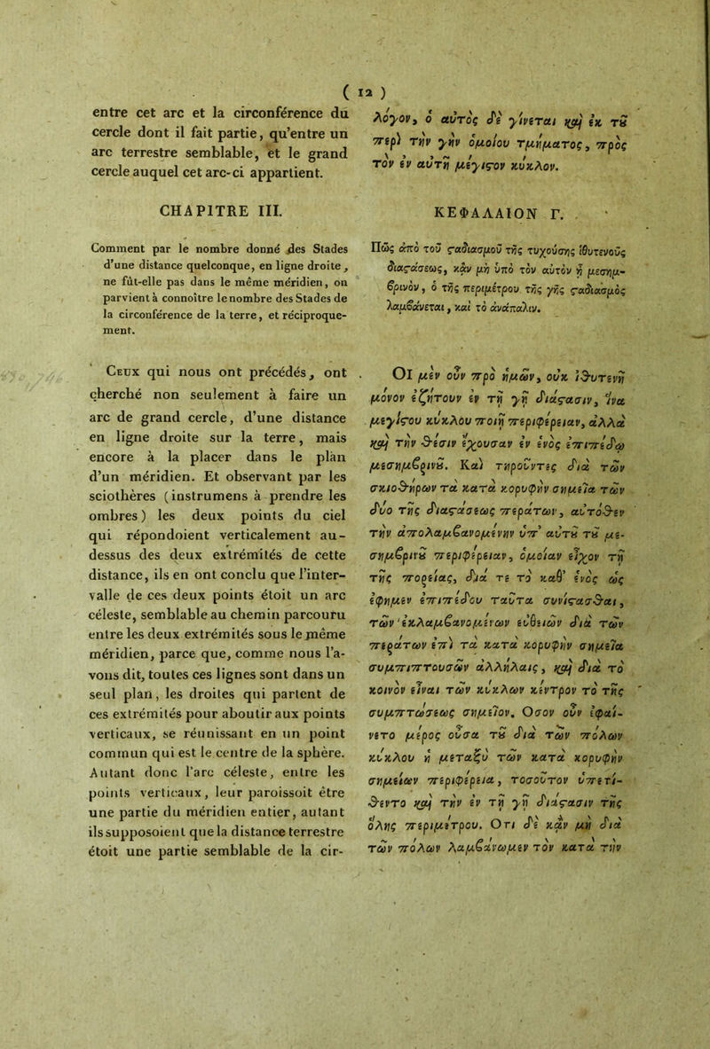 ( entre cet arc et la circonférence du cercle dont il fait partie, qu’entre un arc terrestre semblable, et le grand cercle auquel cet arc-ci appartient. CHAPITRE III. Comment par le nombre donné .des Stades d’une distance quelconque, en ligne droite, ne fùt-elle pas dans le meme méridien, on parvient à connoître le nombre des Stades de la circonférence de la terre, et réciproque- ment. Ceux qui nous ont précédés, ont cherché non seulement à faire un arc de grand cercle, d’une distance en ligne droite sur la terre, mais encore à la placer dans le plan d’un méridien. Et observant par les sciothères (instrumens à prendre les ombres) les deux points du ciel qui répondoient verticalement au- dessus des deux extrémités de cette \ ' ' distance, ils en ont conclu que l’inter- valle de ces deux points étoit un arc céleste, semblable au chemin parcouru entre les deux extrémités sous lejnême méridien, parce que, comme nous l’a- vons dit, toutes ces lignes sont dans un seul plan, les droites qui partent de ces extrémités pour aboutir aux points verticaux, se réunissant en un point commun qui est le centre de la sphère. Autant donc l’arc céleste, entre les points verticaux, leur paroissoit être une partie du méridien entier, autant ilssupposoienl que la distance terrestre étoit une partie semblable de la cir- 12 ) Àoyov3 o αυτός cTg yivzTai εκ τS 7Tip) την ytiv όμοιου τμήματος, προς \ > > Λ» / / τον εν αυτή μ^yιçov κύκλον. ΚΕΦΑΛΑΙΟΝ Γ. Πώς άπό του ς-αόιασμοΰ τής τυχούσης Ιθυτενούς άαςάσεως, καν μή υπό τον αυτόν y μεσημ- βρινόν , 6 της περιμέτρου τής γής ςαδιασμός Ιαμβάνεται, και τό άνάπαίιν. Οΐ μεν οΖν προ ημων3 ουκ ϊ&υτενη μόνον ε ζητουν εν τη yv. Αιάςασιν, Ινα μεy^çoυ κΰκλου ποιη περιφέρειαν, αλλά την d-έσιν εχουσαν εν ενός επιπέ^ω μεσημζ()ΐν£. Κα) τηρούντες cf/α των σκιο&ηρων τα κατα κορυφήν σημεία των cΓι/ο της cfιας-οέσεως περάτων3 αντο&εν την άπολαμζανομένην υπ' αυτό Τ8 με- σημζρινπ περιφέρειαν, ομοιαν ειρ/ον τη της ποξείας, cfha τε τό καθ’ ενός ως εφημεν επιπέδου ταυτα συνις-ασ&αι, των‘εκλαμζανομΑνων ευβε/ων J'ià των πελατών επι τα κατα κορυφήν σημεία συμπιπτουσων άλληλαις 3 i&j cf/α τό κοινόν είναι των κύκλων κεντρον τό της συμπτωσεως σημεΊον. Οσον ουν Ιφαι- νετο μέρος ουσα τ« cf/α των πόλων κύκλον η μεταζυ των κατά χορυφην / / 's/ c / σημείων περιφέρεια, τοσοντον υπετι- 3-εντο ΐ(ομ την εν τη yri S'iàçaaiv της όλης περιμέτρου. Οτι cT g καν μη cf/a των πόλων λαμζανωμεν τόν κατα την