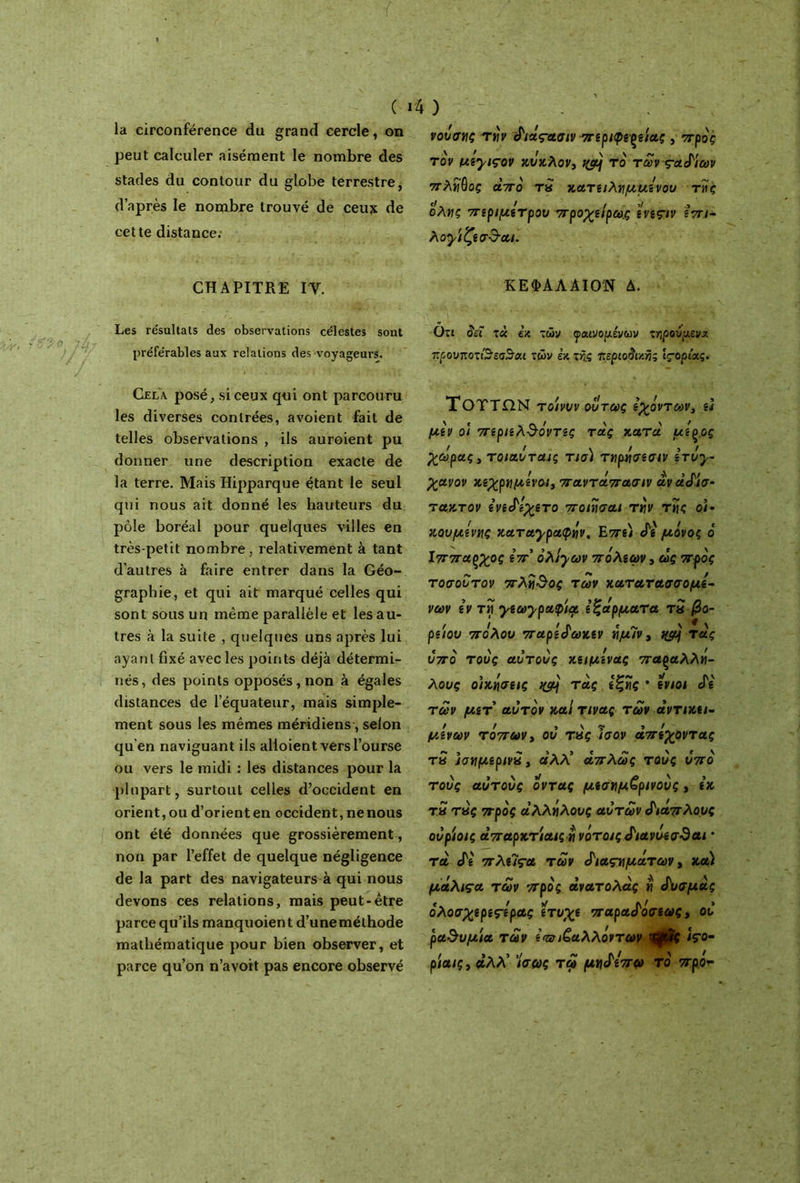 ( la circonférence du grand cercle, on peut calculer aisément le nombre des stades du contour du globe terrestre, d’après le nombre trouvé de ceux de cette distance. CHAPITRE IV. Les résultats des observations célestes sont préférables aux relations des voyageurs. Cela posé, si ceux qui ont parcouru les diverses contrées, a voient fait de telles observations , ils auroient pu donner une description exacte de la terre. Mais Hipparque étant le seul qui nous ait donné les hauteurs du pôle boréal pour quelques villes en très-petit nombre, relativement à tant d’autres à faire entrer dans la Géo- graphie, et qui ait marqué celles qui sont sous un même parallèle et les au- tres à la suite , quelques uns après lui ayant fixé avec les points déjà détermi- nés, des points opposés, non à égales distances de l’équateur, mais simple- ment sous les mêmes méridiens, selon qu’en naviguant ils alloient vers l’ourse ou vers le midi : les distances pour la plupart, surtout celles d’occident en orient, ou d’orient en occident, ne nous ont été données que grossièrement, non par l’effet de quelque négligence de la part des navigateurs à qui nous devons ces relations, mais peut-être parce qu’ils manquoient d’uneméthode mathématique pour bien observer, et parce qu’on n’avoit pas encore observé 4 ) - νουσνς τήν £iâçaoiv πΐριφξζί'ιας , προς τον myiçov κύκλον, qçpj το των τα^'ιων πλίιύος από τa κατειλημμένου τνίς * t / >/ .) ολίΐς πΐριμίτρου ττροχβ/ρω,ς îvîçiv ιτη- λογίζίσ$·αι. ΚΕΦΑΛΑ ΙΟΝ Δ. Οτι δει τ« εκ τών φαινομένων τηρούμενα προνποπ'3’εσ3αι των εκ της περιοδικής Ις-ορίας. ΤΟΤΤΩΝ το'ινυν όντως Ιχόντων, ù μόν οΐ πίρ/ίλ&όντις τας κατά μίξος ! / y / J / χωράς, τοιαυταις τισι τνρασισ/ν ίτυγ- χανον κίχρημίνοι, παντάπασιν àvàS'io- τακτον ίνί^ίχιτο ποηισαι τήν τής ο/· κουμίνης καταγραφήν. Ετη) «Γί μόνος ο Ιππαρχος Ιττ ολίγων πολίων, ως προς τοσουτον πλή&ος των κατατασσομί- νων £ν τή γιωγραφία £ξα'ρματα τα /3ο- pe/ov πόλου παρί(Ρωκιν ήμ7ν, qpj τας υπό τους αυτους κζιμίνας παραλλή- λους οικήσεις nÿ) τας εζής * ενιοι £ε των μετ αυτόν και τινας των αντικει- μίνων τόπων, ου τας ίσον απέχοντας τα ϊσνμερινα , άλλ' απλώς τους υπό τους αυτους όντας μεσημβρινούς, £κ τα τας προς άλλήλους αυτών διάπλους ουριοις απαρκτίαιςή νότοις^ιανυεσ·9αι · τα cfê πλίΐςα των <Ριαςνμάτων, κα) μάλιςα των πρός ανατολας « ό'υσμας όλοσχερεςερας ετυχε παραί'όσεως, ου ραθυμία των ε<αηξαλλόντων Χψ,Ίς tço· ρίαις, αλλ’ Ισως τω μνό'ίπω το προ-τ