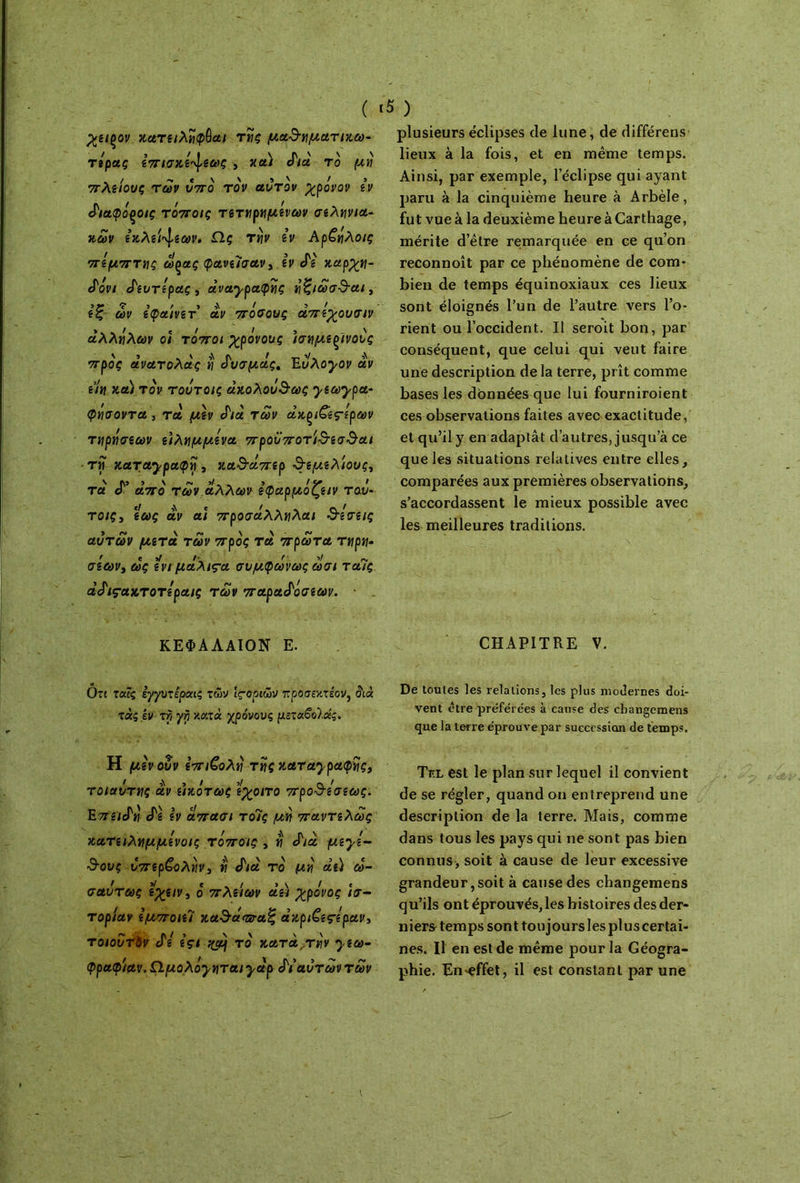 χείξον χατειλήφόαι τής μαθηματιχω- τέρας επισχέ^εως , χα) δια το μη πλε'ιους των υπό τον αυτόν χρόνον εν διαφόροις τόποις τετηρημένων σεληνια- κών εκλείψεων. Ω.ς την iv Αρζήλοις πέμπτης ωςας φανεΐσαν, iv cTg χαρχη- δονι δευτέρας , αναγραφής ήζιωσθαι, εζ ών εφαινετ αν πόσους άπέχουσιν αλλήλων ο/ τόποι χρόνους ισημίξϊνους προς άνατολας η δυσμάς. Εύλογον αν un xa) τον τουτοις ακολούθως γεωγρα- φήσοντα , τα μεν δια των àxçi&ç-iρων τηρήσεων ειλημμένα προϋποτιθεσθαι τη καταγραφή, καθάπερ θεμελίους, τα δ’ από των άλλων εφαρμόζειν ταυ- τοις3 εως αν ai προσάλληλαι δέσεις αυτών μετά των προς τα πρώτα τηρη· σέων> ως εν/ μαλιςα συμφώνως ωσι ταΊς άδιςακτοτέραις των παραδόσεων. · ΚΕΦΑΛΑΪΟΝ Ε. ότι τούς εγγυτεροας των ιςοριώυ προσεκτεον, διά τάςίν τΐι γη κατά χρόνους μεταβοίάς. Η μένουν επιβολή της καταγραφής, ' ,\ , / >/ Λ / τοιαυτης αν εικότως εχοιτο προθεσεως. Επειδή δε εν απασι τοίς μή παντελώς κατειλημμένοις τόποις , ή δια μεγέ- θους υπερβολήν, ή δια το μή αεί ω- σαύτως ίχειν, ό πλείων αεί χρόνος ισ- τορίαν εμποιεί καθάπταζ άχριΟ,εςέραν, τοιοΰτύν δε εςι τό κατα,τήν γεω- φραφ/αν. Ω,μολόγηται γαρ δι αυτών των plusieurs éclipses de lune, de différens lieux à la fois, et en même temps. Ainsi, par exemple, leclipse qui ayant paru à la cinquième heure à Arbèle, fut vue à la deuxième heure à Carthage, mérite d’être remarquée en ce qu’on reconnoît par ce phénomène de com- bien de temps équinoxiaux ces lieux sont éloignés l’un de l’autre vers l’o- rient ou l’occident. Il seroit bon, par conséquent, que celui qui veut faire une description de la terre, prît comme bases les données que lui fourniroient ces observations faites avec exactitude, et qu’il y en adaptât d’autres, jusqu’à ce que les situations relatives entre elles, comparées aux premières observations, s’accordassent le mieux possible avec les meilleures traditions. CHAPITRE V. De toutes les relations, les plus modernes doi- vent être préférées à cause des changemens que la terre éprouve par succession de temps. Tiîl est le plan sur lequel il convient de se régler, quand on entreprend une description de la terre. Mais, comme dans tous les pays qui ne sont pas bien connus, soit à cause de leur excessive grandeur,soit à cause des changemens qu’ils ont éprouvés, les histoires des der- niers temps sont toujours les plus certai- nes. Il en est de même pour la Géogra- phie. En-effet, il est constant par une