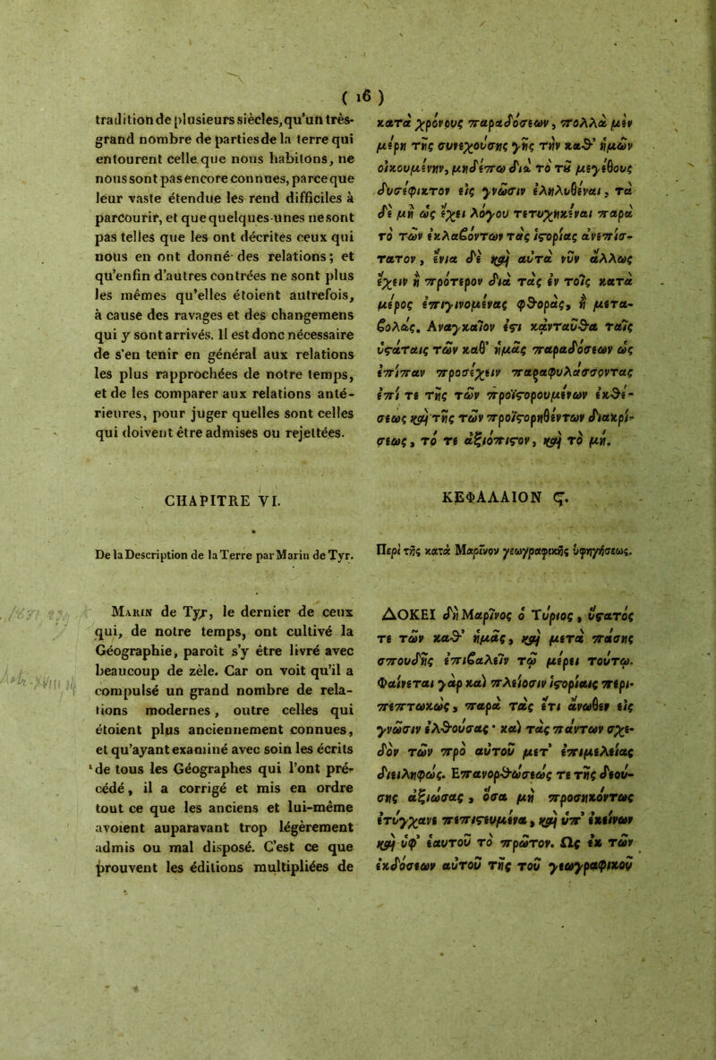 ( tradition tîe plusieurs siècles,qu’un très- grand nombre de parties de la terre qui entourent celle que nous habitons, ne nous sont pas encore connues, parce que leur vaste étendue les rend difficiles à parcourir, et que quelques unes ne sont pas telles que les ont décrites ceux qui nous en ont donné des relations ; et qu’enfin d’autres contrées ne sont plus les mêmes qu’elles étoient autrefois, à cause des ravages et des changemens qui y sont arrivés. 11 est donc nécessaire de s’en tenir en général aux relations les plus rapprochées de notre temps, et de les comparer aux relations anté- rieures, pour juger quelles sont celles qui doivent être admises ou rejettées. , CHAPITRE VI. De la Description de la Terre par Marin deTyr. Marin de Tyr, le dernier de ceux qui, de notre temps, ont cultivé la Géographie, paroît s’y être livré avec beaucoup de zèle. Car on voit qu’il a compulsé un grand nombre de rela- tions modernes, outre celles qui étoient plus anciennement connues, et qu’ayant examiné avec soin les écrits 1 de tous les Géographes qui l’ont préi· cédé, il a corrigé et mis en ordre tout ce que les anciens et lui-même avoient auparavant trop légèrement admis ou mal disposé. C’est ce que prouvent les éditions multipliées de κατα χρόνους παραδόσεων, πολλά μεν μέρη της συνεχουσης γης τ«ν κα-9·’ ήμων οικουμένην, μηδέπω δια το τ» μεγέθους δυσέφιχτον εις γνωσιν εληλυθέναι. τα δε μη ας ίχει λόγου τετυχηκεναι παρά ro των έχλα£όντων τάς ιςορίας ανεπίσ* τα,τον, ίνια cTè jftij αυτά, νυν άλλως εχειν « πρότερον Λα τας εν τοΊς κατά μίρος επιγινομένας φ&οράς, η μετά- ζολάς, ΑναγχαΊον içi χανταυ&α ταΐς vçàraiç των καθ’ ή μας παραφασίαν ως επίπαν προσέχειν πα^αφυλάσσοντας επί τί της των προϊςορουμένων ίκθί” σίως κςμτης των προϊςορηθέντων Λακρί- σεως, το τε αξιόπις-ον, i&j το μή. ΚΕΦΑΛΑΙΟΝ Ç. Περί τής κατά Μαρίνον γεωγραφικής νφηγήσεως, ΛΟΚΗΙ tin Μαρίνος ό Ύυριος, υς-ατός τί των κα-3·’ ημάς, φ) μετά πασης σπουδής επιζαλεΊν τω μέρα τουτω. Φαίνεται γάρ χα) πλείοσιν îçoptatç περί* πεπτωχως, παρά της ετι άνωθεν εις γνωσιν ελ&ουσας · χα) τας πάντων σχε- δόν των προ αυτόν μετ επιμέλειας διειληφως. Επανορ&ωσεως τε της δεοιί- σης άξιωσας , οσα μη προσηκόντως ετυγχανε πεπιςευμενα, &c) υπ εκείνων i(çij υφ εαυτόν το πρώτον. Ως εκ των εκδόσεων αυτοΰ της του γεωγραφικού