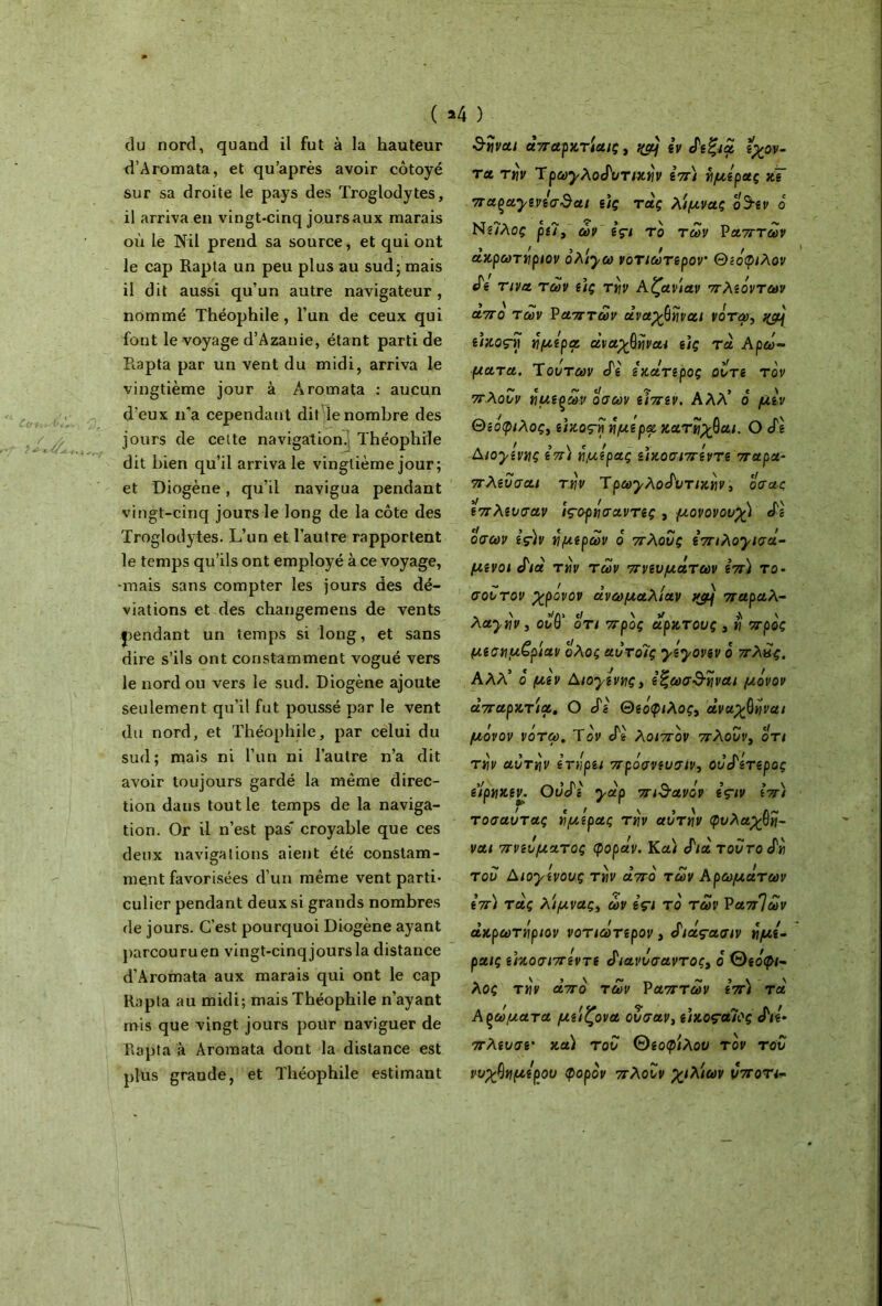 du nord, quand il fut à la hauteur d’Aromata, et qu’après avoir côtoyé sur sa droite le pays des Troglodytes, il arriva en vingt-cinq joursaux marais où le Nil prend sa source, et qui ont le cap Rapta un peu plus au sud; mais il dit aussi qu’un autre navigateur , nommé Théophile , l’un de ceux qui font le voyage d’Azanie, étant parti de Rapta par un vent du midi, arriva le vingtième jour à Aromata : aucun d'eux n’a cependant dit le nombre des jours de cette navigation. Théophile dit bien qu’il arriva le vingtième jour; et Diogène, qu’il navigua pendant vingt-cinq jours le long de la côte des Troglodytes. L’un et l’autre rapportent le temps qu’ils ont employé à ce voyage, •mais sans compter les jours des dé- viations et des changemens de vents pendant un temps si long, et sans dire s’ils ont constamment vogué vers le nord ou vers le sud. Diogène ajoute seulement qu’il fut poussé par le vent du nord, et Théophile, par celui du sud; mais ni l’un ni l’autre n’a dit avoir toujours gardé la même direc- tion dans tout le temps de la naviga- tion. Or il n’est pas' croyable que ces deux navigations aient été constam- ment favorisées'd’un même vent parti- culier pendant deux si grands nombres de jours. C’est pourquoi Diogène ayant parcouruen vingt-cinq jours la distance d’Aromata aux marais qui ont le cap Rapta au midi; mais Théophile n’ayant mis que vingt jours pour naviguer de Rapta à Aromata dont la distance est plus grande, et Théophile estimant ) ναι άπαρκτία/ç, qàj zv efg^a ζχον- τa tnv TpayAotPuTuiyv ζπ) ίιμζρας κΤ 7Ta^a,yiviaQai ζ)ς raç λ'ιμνας ο9·zv 6 Ng/Aoç pz?3 ων içi t ο των Ραπτών ακρωτηριον ολ'ηω νοτιωτζρον θζόφιλον άζ τινα των ζ)ς την Aζαν'ιαν πλζόντων απο των Ραπτών άναχβηναι νότψ, e/κος-ίί ήμζρα άναχβηναι ζ)ς τα Αρώ- ματα. Τούτων cTg ζκάτζρος ουτζ τον πλουν νμζξων όσων ζιπζν. Αλλ’ ό μζν Θίοφιλος, g/κος-η ήμζ ρα κατηχθαί. Ο cfg Aïoyz'vnç sV) ημίρας ζ'ικοσιπζντζ παρα- πλζυσαι την ^ρωyλoάυτtκnv, ο σας ζπλζυσαν ïçoptiaavTtç , μανονουχ) άζ όσων ζς)ν νιμζρων ο πλους ^tÀoyiaà- μζνοι ά'ιά την των πνζυμάτων ζπ) το· σου τον χρονον ανωμαλίαν vjy παραλ- λaynv j οΛΓ οτι προς άρκτους 3 η προς μζσημ£ρίαν ο'λος αυτοΊς yzyovzv ό πλκς. ΑΛΛ* ο μζν AtoyzvtiÇy ζ’ξωσ&ΐίναι μόνον απαρκτια, Ο άζ Θζόφιλος3 άναχβy/va/ μόνον νότοο. Τον Αζ λοιπόν πλουν3 οτι την αυτήν ζ’τηρζι πρόσνζυσιν3 ουάζτζρος ζίρηκζν. Ουάζ yàp πιθανόν zçiv ζπ) τοσαυτας ημίρας την αυτήν φυλαχβη- ναι πνζυματος φοράν. Κα) «Γ/α τούτο άη του Aïoyzvouç την από των Αρωμάτων ζπ) τάς λιμνας3 ών içi τό των ΡαπΊων ϊ > ! Γ ! t I ακρωτηριον νοτιωτζρον , όιας-ασιν ημί- ραις ζίκοσιπζντζ άιανυσαντος, ό Θεόφι- λος την από των Ραπτών ζπ) τα Αρώματα μζιζονα ούσαν3 ζ\κοςαΊϊς S'il· πλζυσζ' καί του Θζοφίλου τον του νυχβημΐρου φορόν πλουν χιλίων υποη<-