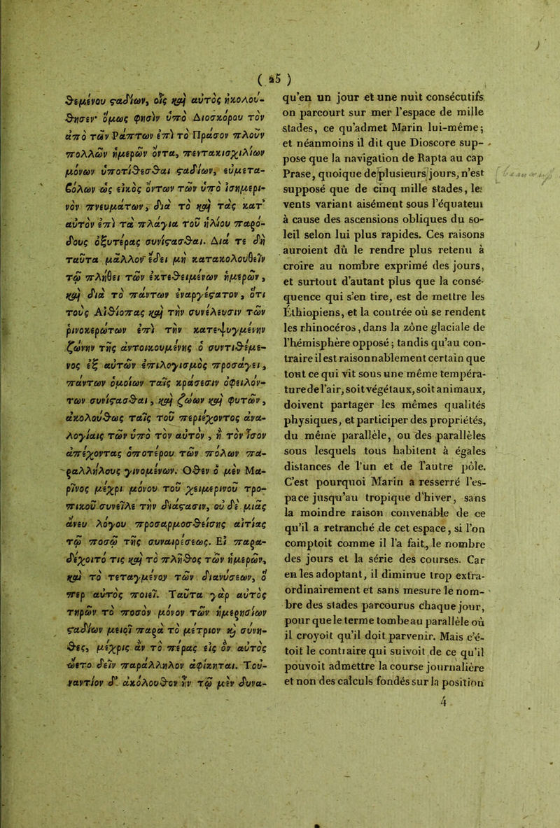 ( *5 ) dvfu'rov çctMcùVt οΐς t&j αυτός woaov- &tl<TiV‘ Ομως <ptl<j)v V7TO ΔίΟΟΧΟραυ TQV από των νάπτων επ) το Πράσον πλουν πολλών ήμερων οντα, π·εντακισχιλίων μόνων u7roT-t3‘icr3'cu ραδίων, ευμετα- ζόλων ως εικός οντων των υπό ισημερι- νόν πνευμάτων, διά το τ*ς *ατ’ αυτόν επί τα πλά'^ια του ήλιου παρό- δους οζυτερας συνί<τασ3·αι. Διά Τί Λ} ταυτα μάλλον εδει μη κατακολου$ε7ν τω πλόιμα των εχτε^ειμενων ήμερων, ^ διά τό πάντων ivapyiçuTOV, οτ/ toJç Αί&ίοπας tyôj την συνελευσιν των ρινοχερωτων επ) την κατε^υχμενην ζώνην της άντοικουμένης ό συντι3Ίμε- νος εξ αυτών επιλοχισμός προσάχει9 πάντων όμοιων τα7ς κράσεσιν όφειλόν- των συι’ίς-ασ&αι, qçàj ζωων qçy φυτών, άκολου&ως ταίς του περιέχοντας άνα- λοχίαις των υπό τον αυτόν, η τον Ισον -, r ci ~ ι απέχοντας οποτερου των πόλων πα- ραλλήλους χινομενων. Ο&εν ο μεν Μα- ρΊνος μέχρι μόνον του χειμερννου τρο- πικού συναλε την διάς-ασιν, ου δε μιας άνευ λόχου προσμρμοχτ^είσης αιτίας τω ποσω τίίς συναιρεσεως. Ε/ παρα- δεχοιτό τις %α} τό πλή&ος των ήμερων, Hffj τό τεταχμένον των διανυσεων3 ο περ αυτός ποιεί. Ταυτα χάρ αυτός τηρων τό ποσόν μόνον των ήμερηοίων ςαδίων μειοι παρά τό μετριον συνη- α > ν / , a > \ c-gç, μεχρις αν το πέρας ας ον αυτός ωετο δεϊν παράλληλον άφίζηται. Του- ναντίον δ’ ακόλουθον ήν τω μεν δυνα- qu’en un jour et une nuit consécutifs on parcourt sur mer l’espace de mille stades, ce qu’admet Marin lui-même; et néanmoins il dit que Dioscore sup- - pose que la navigation de Rapta au cap Prase, quoique de plusieurs jours, n’est supposé que de cinq mille stades, le; vents variant aisément sous l’équatem à cause des ascensions obliques du so- leil selon lui plus rapides. Ces raisons auroient dû le rendre plus retenu à croire au nombre exprimé des jours, et surtout d’autant plus que la consé- quence qui s’en tire, est de mettre les Éthiopiens, et la contrée où se rendent les rhinocéros, dans la zone glaciale de l’hémisphère opposé ; tandis qu’au con- traire il est raisonnablement certain que tout ce qui vit sous une même tempéra- ture de l’air, soit végétaux, soit animaux, doivent partager les mêmes qualités physiques, et participer des propriétés, du même parallèle, ou des parallèles sous lesquels tous habitent à égales distances de l’un et de l’autre pôle. C’est pourquoi Marin a resserré l’es- pace jusqu’au tropique d'hiver, sans la moindre raison convenable de ce qu’il a retranché de cet espace, si l’on comptoit comme il l’a fait., le nombre des jours et la série des courses. Car en les adoptant, il diminue trop extra- ordinairement et sans mesure le nom- bre des stades parcourus chaque jour, pour quele terme tombeau parallèle où il croyoit qu’il doit parvenir. Mais c’é- toit le contraire qui suivoit de ce qu’il pouvoit admettre la course journalière et non des calculs fondés sur la position 4.