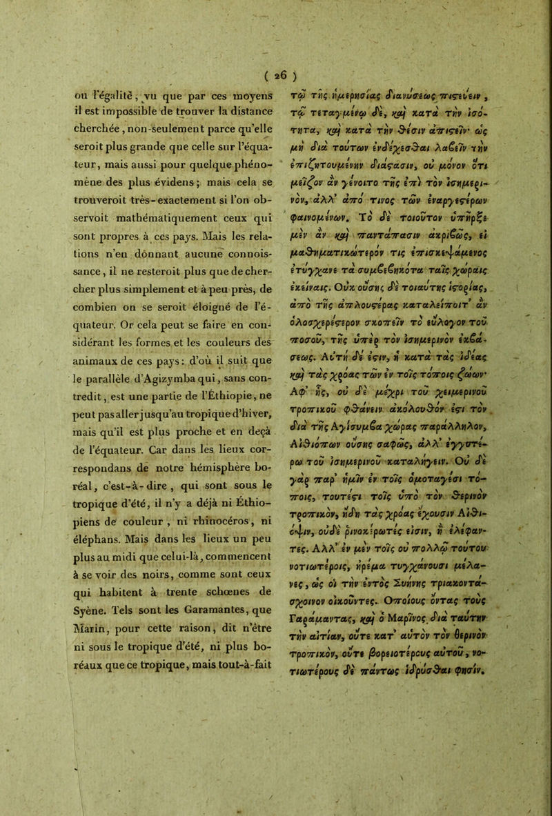 ou l'égalité, vu que par ces moyens il est impossible de trouver la distance cherchée , non-seulement parce qu’elle seroit plus grande que celle sur l’équa- teur, mais aussi pour quelque phéno- mène des plus évidens; mais cela se trouveroit très-exactement si l’on ob- servoit mathématiquement ceux qui sont propres à ces pays. Mais les rela- tions n’en donnant aucune connois- sance, il ne resteroit plus que de cher- cher plus simplement et à peu près, de combien on se seroit éloigné de l’é- quateur. Or cela peut se faire en con- sidérant les formes et les couleurs des animaux de ces pays: d’où il suit que le parallèle d’Agizymbaqui, sans con- tredit, est une partie de l’Éthiopie, ne peut pas aller jusqu’au tropique d’hiver, mais qu’il est plus proche et en deçà de l’équateur. Car dans les lieux cor- respondans de notre hémisphère bo- réal, c’est-à-dire, qui sont sous le tropique d’été, il n’y a déjà ni Ethio- piens de couleur, ni rhinocéros, ni éléphans. Mais dans les lieux un peu plus au midi que celui-là, commencent à se voir des noirs, comme sont ceux qui habitent à trente schœnes de Syène. Tels sont les Garamantes, que Marin, pour cette raison, dit n’ètre ni sous le tropique d’été, ni plus bo- réaux que ce tropique, mais tout-à-fait tώ της νμεριισίας ί'ιανΰσεως πις-ενειν , τα, τεταχμενω cTê, yjy κατά τν,ν ίσό~ ττητα, ngj κατά τγ\ν &εσιν άπιςε7ν% ώς μύ JVa τούτων ενό7ίχεσ$·αι λα€ε7ν yîj'i/ επιζητονμενην Siàçuau, ον μόνον οτι με7ζον αν χενοιτο τϋς επ) τον ισνμεξί- νον, άλλ’ από τίνος των εναρχες-ερων φαινομένων. Το Λ' τοιοντον υπϋρζε μ\ν αν tfc/ij παντάπασιν άκριτά>ς, ει μα&γιματικώτερόν τις επισκε^άμενος ίτόχχανε τα σαμ€ε€ιτκότα ταίς χωραις εκείναις. Ονκ ονσνμ άε τοιαότνς ίτοξίας, από τϋς άπλουςόρας καταλείποιτ αν όλοσχερε^ερον σκοπε7ν το ενλοχον τον ποσον, τϋς υπεξ τον ισημερινόν εκ€ά· σεως. Αντή άε εςιν, ό κατά τάς 'ιό'εας τάςχροας των εν το7ς τόποις ζώων' Αφ ϊΐς, ον ό'ε μίχρι τον χειμερινόν τροπικού φ$άνειν ακόλουθόν ες-ι τον ό'ιά τϋς Αχισνμζα χώρας παράλληλον, ΑΪΒιόπων ονσης σαφώς, άλλ’ εχχντε* ρω τον ισημερινού καταληχειν. Ον cTg yaç παρ’ ημ7ν iv το7ς όμοταχεσι το- ποις, toutÎçi το7ς νπό τον θερινόν τροπικόν, ηάη τάςχρόας εχουσιν Α)3ί- βφν, ονό'ί ρινοκίρωτες είσιν, η ελέφαν- τες. Αλλ’ iv μεν το7ς ον ιτολλώ τούτου νοτιωτίροις, ήρεμα τυχχανουσι μελά- νες , ώς οι την εντός Ίυήνης τριάκοντα- σχοινον οίκουντες. Οποίους όντας τους Γαςάμαντας, jytj ό Μαρ7νος ά'ιά ταύτην την αιτίαν, ούτε κατ αυτόν τον θερινόν τροπικόν, οντε βορειότερους αυτόν, νο- τιωτερους άε πάντως ίάρύσ&αι φησίν.