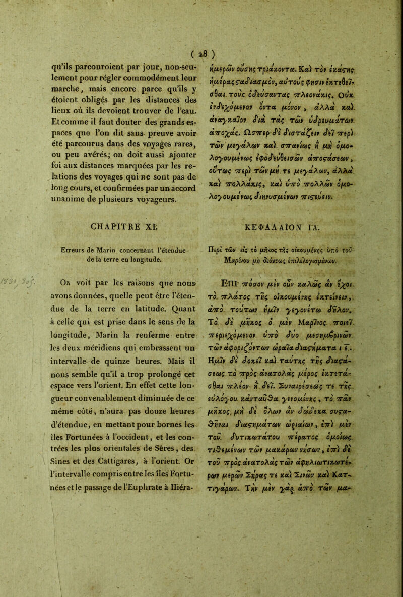 ·( a« ) qu’ils parcouroient par jour, non-seu- lement pour régler commodément leur marche, mais encore parce qu’ils y étoient obligés par les distances des lieux où ils dévoient trouver de l’eau. Et comme il faut douter des grands es- paces que l’on dit sans preuve avoir été parcourus dans des voyages rares, ou peu avérés; on doit aussi ajouter foi aux distances marquées par les re- lations des voyages qui ne sont pas de long cours, et confirmées par unaccord unanime de plusieurs voyageurs. CHAPITRE XF, Erreurs dè Marin concernant l’étendue de la terre en longitude^ On voit par les raisons que nous* avons données, quelle peut être l’éten- due de la terre en latitude. Quant à celle qui est prise dans le sens de la longitude, Marin la renferme entre les deux méridiens qui embrassent un intervalle de quinze heures. Mais il nous semble qu’il a trop prolongé cet espace vers l’orient. En effet cette lon- gueur convenablement diminuée de ce même côté, n’aura pas douze heures d’étendue, en mettant pour bornes les îles Fortunées à l’occident, et les con- trées les plus orientales de Sères, des Sines et des Cattigares, à l’orient. Or l’intervalle compris entre les îles Fortu- nées et le passage de l’Euphrate à Hiéra- ημερών ουσν\ς τριάκοντα. Καί τόν εχάςγς. νιμεραςς-αδιασμόν^αυτοός φνσιν εκτεθεί· σθαι.του.ς όδευσαντας πλεονάχις, ουχ. ενδεχόμενον οντα μόνον , αλλά χαϊ otva.yxa.7ov δια τής των ύδρευμάτων αποχής. Ωσπερ δε δίσταζαν δεΊ περ) των μεγάλων χα) σπανιως tl μή όμο* λογουμενως εφόδεΰθεισών αποβάσεων, όντως περ) τωνμό τε μεγάλων, αλλά χα) στολλάχις, χα) υπό πολλών όμ,ο- λογουμενως διηνυσμενων πιςενειν. ΚΕΦΑΛ ΑΙΟΝ ΙΑ. Περί των ε'ις το μήκος τής οικουμένης υπό τού Μαρίνου μή δεόντως έπιλελογινμένων. Επί πόσον μεν αυν καλώς άν εχοι. το. πχάνος της οικουμένης εχτείνειν, από. τούτων ν\μιν γεγονετω δίίλον. Το' δε μήκος ό μεν Μαρίνος ποιεί. περιεχόμενον υπό δυο μεσημβρινών των άφοριζόντων ώραϊαδιαςόματα ι Τ.. Ημ7ν δε δοχεί και ταυτης τγ\ς διαςά· σεως τό πρός ανατολής μέρος εχτετά- σθαι πλέον « δει. Συνα/ρεσεως τε της ευ λόγου, χάντ auda. γενομεντης , το', παν μνιχος, μό δε όλων αν δώδεκα, συς-α- &ΐίναι διαζωμάτων ώξίαίων, επ) μεν του. δυτιχωτάτου περατος ομοίως τιθέμενων των μαχάρων νόσων, επ) δε του πρός ανατολής τών ήφαλιωτιχωτε· ρων μερών 2ήρας τε χα) 2ινών χα) Κατ·. τιγάρων. Τ«ν μεν γήζ από τών. ματ