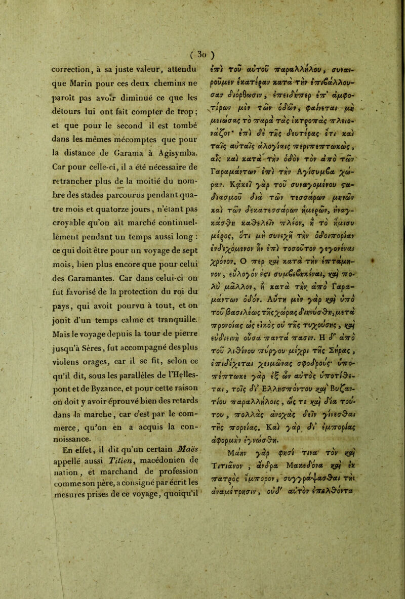 ( 3ο ) correction, à sa juste valeur, attendu que Marin pour ces deux chemins ne paroît pas avoir diminué ce que les détours lui ont fait compter de trop ; et que pour le second il est tombé dans les mêmes mécomptes que pour la distance de Garama à Agisymba. Car pour celle-ci, il a été nécessaire de retrancher plus de la moitié du nom- bre des stades parcourus pendant qua- tre mois et quatorze jours, n étant pas croyable qu’on ait marché continuel- lement pendant un temps aussi long : ce qui doit être pour un voyage de sept mois, bien plus encore que pour celui des Gara mantes. Car dans celui-ci on fut favorisé de la protection du roi du pays, qui avoit pourvu à tout, et on jouit d’un temps calme et tranquille. Mais le voyage depuis la tour de pierre jusqu’à Sères, fut accompagné des plus violens orages, car il se fit, selon ce qu’il dit, sous les parallèles de l’Helles- pont et de Byzance, et pour cette raison on doit y avoir éprouvé bien des retards dans la marche, car c’est par le com- merce, qu'on en a acquis la con- noissance. En effet, il dit qu’un certain Maës appel lé aussi Titien, macédonien de nation, et marchand de profession comme son père, a consigné par écrit les mesures prises de ce voyage, quoiqu’il επ) του αυτου παραλλήλου, συναι- ρουμεν εχατ'εραν κατά riiv επιζάλλου- σαν διάρβωσιν , επειδήττερ επ’ άμφο- τερων μεν Των οδών, φαίνεται μη μειωσας το τταρα τας εκτξοπας πλειο- νάζον* επ) δε της Δευτέρας ετι χα) ταϊς αυταίς άλοχίαις περιπεπτωχώς, P \ \ s \ ' r. αις χαι χατα την οόον τον απο των Γαραμάντων επ) την Αχισυμζα χώ- ραν. Κάχε7 yàp του συναχομενου ça· βιασμού cf/à των τεσσάρων μηνών χα) των δεκατεσσάρων ημερών, ήναχ- χάσθη χαθελε7ν πλέον, η το ήμισυ μεςος, οτι μη συνεχή την οδοιπορίαν ενδεχόμενον ην επ) τοσουτον χεχονεναι χρόνον. Ο περ κατά την επτάμη- νον 3 ευλοχόν Içi συμ£ε€ηχεναι, ygjj πο- λύ μάλλον, η κατά τάπό Γαρα- μάντων οδόν. Αυτή μεν χάρ υπό του βασιλεως τήςχώρας διηνυσθη,μετά πρόνοιας ώς εικός ου της τυχουσης, ^5/ ευδιεινη ουσα παντά πασιν. Η cf’ άπό του λίθινου πυρχου μέχρι της Σηρας , επιδέχεται χειμώνας σφοδρούς υπο- πεπτωχε yàp εξ ών αυτός υποτίθε- ται , το7ς δι Ελλησπόντου Βυζαν- τίου παραλληλοις, ώς τε i(côj δια του- του, πολλάς άνοχάς δε7ν χινεσθαι της πορείας. Κα) yàp δι' εμπορίας άφορμην εχνώσθη- Mclnv yàp φησί τινα τον ιφ.} Ύιτιάνον , ανδρα Μαχεδονα nçft εχ πατξός έμπορον, συχχρά^ασθαι τηι άναμετρησιν, ούδ’ αυτόν επ&λθοντα