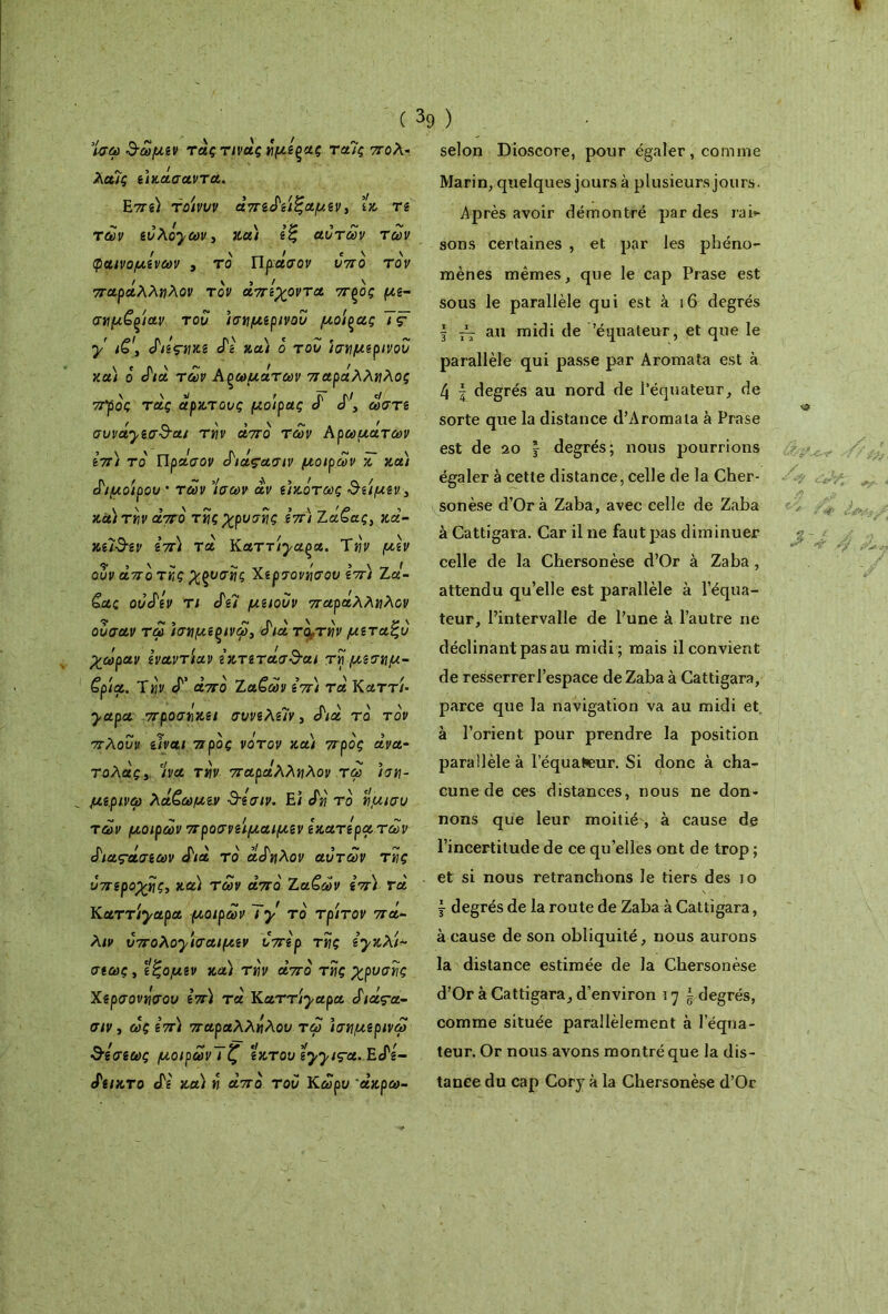 «Γώ 3-ωμίν τάς τινάς ημίζας ταΊς πολ* λαΐς ίίκάσαντα. Ε7Τί) τοίνυν άπίάί'ιζαμίν, ίκ Τί των ίυ λόχων, κα) ιζ αυτών των φαινομένων , το Πράσον υπό τον παράλληλον τον άπίχοντα πζός μί- σημζ^ίαν του ίσημίρινου μοίρας Ίς· y ιζ\ άΐί'ς-ηκι Λ' κα) ο του ίσημίρινου κα) ο Λα των Αρωμάτων παράλληλος π’ρός τάς άρκτους μοίρας ά Λ, ωστί συνάχζσ&αι την άπο των Αρωμάτων Ιπ) το Πρα'σον άιάςασιν μοιρών κ και άιμοίρου · των Ίσων άν ίίκότως &ίίμίν 3 κα) την άπο της χρυσής Ιπ) ζά£ας> ζά- zûdsv ιπ) τα Καττίχα^α. Την μιν ου ν άπατης χξυσης Χίρσονησου ιπ) Ζα- &ας ουάιν τι Λ7 μιιουν παράλληλον ουσαν τω ίσημίξινω, Λα τούτην μιταζυ χωράν Ιναντίαν ικτιτάσ&αι τη μίσημ- £ρία. Την Λ άπο Ζα£ων ιπ) τα Καττί- yapa προσηκιι συνιλίΐν, Λα το τον πλουν ίΐναι προς νότον και προς άνα- τολάς3 7να την παράλληλον τω ίση- μι,ρινω λάέωμιν 3-ίσιν. Εΐ Λί το ημισυ των μοιρών προσνιίμαιμιν ικατιρατων άιας·άσίων Λα τό άάηλον αυτών της υπιροχης, και των άπο Ζαζων ίπ) τά Καττίχαρα μοιρών ~ϊχ τό τρίτον πά- λιν ύπολοχίσαιμιν υπιρ της ιχκλί* σίως, ίξομιν κα) την άπο της χρυσής Χίρσονησου Ιπ) τά Καττίχαρα άιάς-α- σιν, ως Ιπ) παραλλήλου τω ίσημιρινω ^ίσίως μοιρωνΤζ ικτουίχχις-α.Εάι- άίΐκτο Λ' κα) η άπο του Κωρυ άζρω- selon Dioscore, pour égaler , comme Marin, quelques jours à plusieurs jours. Après avoir démontré par des rai- sons certaines , et par les phéno- mènes mêmes, que le cap Prase est sous le parallèle qui est à 16 degrés | ~ au midi de 'équateur, et que le parallèle qui passe par Aromata est à 4 l degrés au nord de 1’équateur, de sorte que la distance d’Aromata à Prase est de 20 y degrés; nous pourrions égaler à cette distance, celle de la Cher- sonèse d’Orà Zaba, avec celle de Zaba à Cattigara. Car il ne faut pas diminuer celle de la Chersonèse d’Or à Zaba, attendu qu’elle est parallèle à l’équa- teur, l’intervalle de l’une à l’autre ne déclinant pas au midi ; mais il convient de resserrer l’espace de Zaba à Cattigara, parce que la navigation va au midi et à l’orient pour prendre la position parallèle à lequatcur. Si donc à cha- cune de ces distances, nous ne don- nons que leur moitié, à cause de l’incertitude de ce qu elles ont de trop ; et si nous retranchons le tiers des io j degrés de la route de Zaba à Cattigara, à cause de son obliquité, nous aurons la distance estimée de la Chersonèse d’Or à Cattigara, d’environ ι η £ degrés, comme située parallèlement à l’équa- teur. Or nous avons montré que la dis- tance du cap Cory à la Chersonèse d’Or