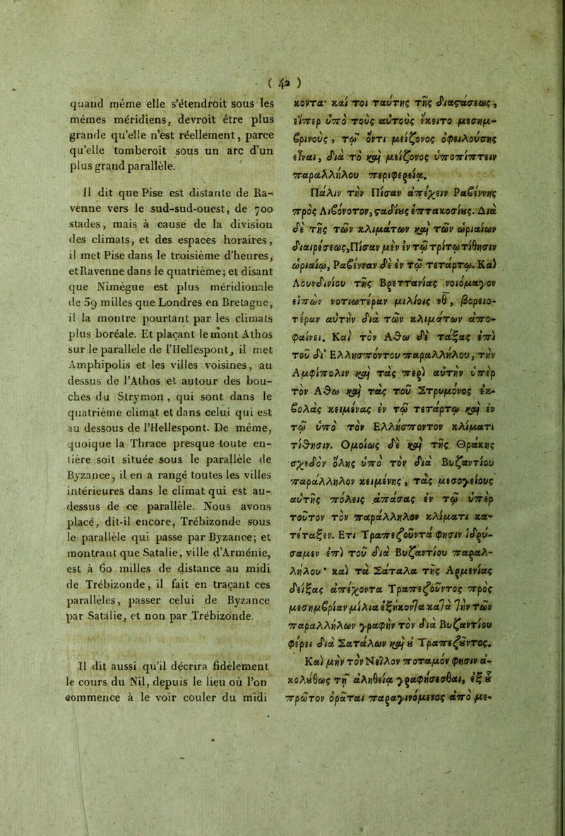 ( 4* ) quand même elle s’étendroit sous les mêmes méridiens, devroit être plus grande qu’elle n’est réellement, parce qu’elle tomberoit sous un arc d’un plus grand parallèle. Il dit que Pise est distante de Ra- venne vers le sud-sud-ouest, de 700 stades, mais à cause de la division des climats, et des espaces horaires, il met Pise dans le troisième d’heures, etRavenne dans le quatrième; et disant que Nimègue est plus méridionale de milles que Londres en Bretagne, il la montre pourtant par les climats plus boréale. Et plaçant le mont Athos sur le parallèle de l’IIellespont, il met Àmphipolis et les villes voisines, au dessus de l’Athos et autour des bou- ches du Strymon , qui sont dans le quatrième climat et dans celui qui est au dessous de l’Hellespont. De même, quoique la Thrace presque toute en- tière soit située sous le parallèle de Byzance, il en a rangé toutes les villes intérieures dans le climat qui est au- dessus de ce parallèle. Nous avons placé, dit-il encore, Trébizonde sous le parallèle qui passe par Byzance; et montrant que Satalie, ville d’Arménie, est à 60 milles de distance au midi de Trébizonde, il fait en traçant ces parallèles, passer celui de Byzance par Satalie, et non par JTrébizonde. Il dit aussi qu’il décrira fidèlement le cours du Nil, depuis le lieu où l’on commence à le voir couler du midi ;κοντά* καί toi ταυτης τής ά'ιαςασεως , ε’/περ 07το τους αυτους εκειτο μεσημβ- ρινούς , τοΓ οντι μείζονος όφειλοόσης είναι, cΓ/α το >CSH μιίζονος υποπίπτειν παραλλήλου περιφεςεία. Πάλιν την Πισαν αττίλαν Βα£εννης προς Αι£άνοτον, ςαάίας επτακόσιας. Δια. Λ' της των κλιμάτων των ωριαίων (Ριαιρεσεως,Πίΰτανμεν \ν τω τρίτω τίΟησιν ωριαίω, Pαζενναν «Tg iv τω τετάρτω. Κα) Λουνάινίου της Bçsttανίας νοιόμα^ον επτων νοτιωτεραν μιλίοις ?θ , βορειο- τεραν αυτήν Λα των κλιμάτων άπο- φαίνει. Και τον Α&ω eTg τάζας επ) του Λ’ Ελλησπόντου παραλλήλου, την Αμφίπολιν ιφ] τάς πε^ι αυτήν υπέρ τον Α$ω ngj\ τάς του Στρυμάνος εκ- £ολάς κειμίνας iv τω τετάρτω vjàj iv τω 07το τον Ελλήσποντον κλίμα τι τ'&ησιν. Ομοίως Λ τής Θράκης σχεάον όλης ο π ο τον Λα Βυζαντίου παράλληλον κείμενης* τάς μεσογείους αυτής πάλας άπάσας iv τω υπέρ τούτον τον παράλληλον κλάματι κα- τετα'ζεν. Ε τι Ύραπεζουντά φησιν ίάρΰ- σαμεν επ) του Λα Βυζαντίου παραλ- λήλου' κα) τα Σαταλα τής Αςμενίας ά'είζας άπεγοντα Ύραπεζουντος προς μεσημβρίαν μιλιά εξήκονΊα καί à Ίήν των παραλλήλων y ραφήν τον Λα Bi/£amou φίρει Λα Σαταλών « Ίραπεζίϊντος. Κα) μήν τονΝεΊλον ποταμόν φησιν α- κολήΟως τη άληΟεία γξαφήσεσβαι, εζά πρώτον οράται παραγινάμενος άπο με-