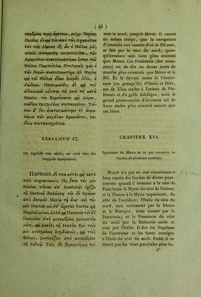 σημ£ρίας προς άρκτους, μίχρι Μεροης. Ομοίως άε qpj τον άπο των Αρωμάτων επ) τάς λίμνας εξ ων ο Νείλος ρει, πλουν Απαρζτίρ συντελείσ&αι, των Αρωμάτων άνατολικωτερων ον των του Νείλου Παμπόλλω. Πτολεμαόίς yàp ή των &ηρων άνατολικωτερα ες) Μερόης ttçfjj του Νάιλου άεκα ήμερων όάόν, η ά'ωάεκα. Πτολεμαίος ePg nçfjf του άάουλικου κόλπου τα ς-ενά τα κατά Οκηλιν την Κερσόννησον Δείρην , çaàioiç τρισχιλίοις πεντακοσίοις. Του- των cT’ Îrt άνατολικωτερον το άκρω- τήριον των με·γάλων Αρωμάτων, ça· ά'ίοις πεντακιαχιλίοις. ΚΕΦΑΛΑΙΟΝ IÇ. Οπ τταρηΙΒε τινα αυτόν, καί κατά τους τών επαρχιών περιορισμούς. ΠΑΡΗΛΘΕ cPg τινα αυτόν χεμ κατά τονς πζξίορισμ,ονς. Ως orctv την μιν Μυσίαν πάσαν άπ' Ανατολών ορίζει τίΓ Ποντική &αλάσσγ την άε Θράκαν άπο άυσμων Μυσία τηι άνω· κα) τ»)!/ ]U,g\ Ιταλ/αν «À aV’ άρκτων Vania i(àj Nωρικω μόνον, α’λλα Πανι/οι//α·τ^ Sε Παννονίαν από μεσημβρίας Δαλματία, μονή , nçà μηκετι τηί Ιταλία. Και τους μεν μεσο^αίους ^.oyàiavoôç , yjy τους Σάκας, yε^τvιάζειv άπο μεσημβρίας τη Iνάικη. Τους άε βορειότερους τον vers le nord, jusqu’à Méroë. Il assure en même temps, que la navigation d’Aromata aux marais d’où le Nil sort, se fait par le vent du nord, quoi- qu’Aromata soit bien plus oriental que Méroë. Car Ptolémaïs (des mon- stres) est de dix ou douze jours de marche plus orientale que Méroë et le Nil. Et le détroit entre la Cherso- nèse (ou presqu’île) d’Ocelis et Dère, est de 35oo stades à l’orient de Pto- lémaïs et du golfe Adulique, mais le grand promontoire d’Aromata est de 5ooo stades plus oriental encore que ces lieux. CHAPITRE XVI. Ignorance de Marin en ce qui concerne tes limites de plusieurs contrées. Marin n’a pas eu une connoissance bien exacte des limites de divers pays ; comme quand il termine à la mer de Pont toute la Mysie du côté de l’orient; et la Thrace à la Mysie supérieure, du côté de l’occident; l’Italie du côté du nord, non seulement par la Rhétie et le Norique , mais encore par la Pannonie ; et la Pannonie du côté du midi par la Dalmatie seule et non par l’Italie. Il fait les Sogdiens de l’intérieur et les Saces contigus à l’Inde du côté du midi. Enfin il ne décrit pas les deux parallèles plus bo- 6*