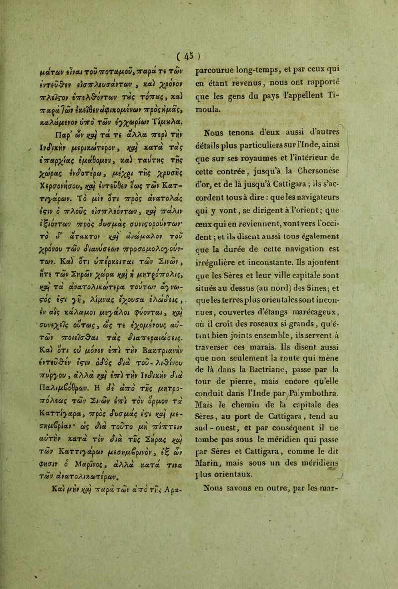 μάτων είναι του ποταμού) παρα τε των εντεύθεν εισπλευσάντων , κα) χρονον πλείςον επελ&άντων τάς τάπας, κα) παρα]ων εκειόεν άφικομενων προς ημάς, καλάμενον υπό των εχχωρίων Τίμαλα. Παρ’ ων nÿjj τά τε άλλα περί τi\v Ινάικην μερικωτερον, ng\ κατά τάς επαρχίας εμάΟομεν, κα) ταυ TU ς της χωράς ενάοτερω, μόχρι της χρυσές Χερσονήσου, t&j εντεύθεν εως των Κατ- τιχάρων. Το μεν οτι προς άνατολάς εςιν ο πλους ε)σπ λεόντων, tyùj πάλιν εζιόντων προς άυσμάς συνιςορουντων' το «Γ άτακτον ανώμαλον του χρόνου των άιανυσεων προσομολογουν- των. Κα) οτι υπερκειται των Σινων, ητε των Σηρων χωρά η μητρόπολις, }(θ] τα άνατολικωτερα τούτων ά^νω- ς-ός εςΐ χη, λίμνας εχουσα ελώδεις, εν αις κάλαμοι μεχάλοι φύονται, συνεχείς ούτως, ως τε εχομενους αυ- τών ποιεΊσ&αι τάς άιαπεραιωσεις. Κα) οτι ου μόνον επ) την Βακτριανή εντεΰ&εν ες-ιν όάός cf/à τ ου* λίθινου πυρχου , άλλα qcy επ) την Iνάικην ef/à Παλιμ£άθρων. Η άε άπο της μητρο- πόλεως των Σινων επ) τον ορμον τά Καττ/^αρα, προς άυσμάς içi yjàj με- σημβρίαν · ως cf/à τούτο μη πίπτειν αυτήν κατά τον <f/à της Σάρας ^ των Καττι^αρων μεσημβρινόν, εζ ων φησιν ο Μαρίνος, αλλά κατά τινα των άνατολικωτερων. Κα) μην >(aj παρά των άπο της Αρα- parcourue long-temps, et par ceux qui en étant revenus, nous ont rapporté que les gens du pays l’appellent Ti- moula. , Λ Nous tenons d’eux aussi d’autres détails plus particuliers sur l’Inde, ainsi que sur ses royaumes et l’intérieur de cette contrée, jusqu’à la Chersonèse d’or, et de là jusqu’à Cattigara ; ils s’ac- cordent tous à dire : que les navigateurs qui y vont, se dirigent à l’orient; que ceux qui en reviennent, vont vers l’occi- dent ; et ils disent aussi tous également que la durée de cette navigation est irrégulière et inconstante. Ils ajoutent que les Sères et leur ville capitale sont situés au dessus (au nord) des Sines; et queles terresplus orientales sont incon- nues, couvertes d’étangs marécageux, où il croît des roseaux si grands, qu’é- tant bien joints ensemble, ils servent à traverser ces marais. Ils disent aussi que non seulement la route qui mène de là dans la Bactriane, passe par la tour de pierre, mais encore quelle conduit dans l’Inde par^Palymbothra. Mars le chemin de la capitale des Sères, au port de Cattigara , tend au sud-ouest, et par conséquent il ne tombe pas sous le méridien qui passe par Sères et Cattigara, comme le dit Marin, mais sous un des méridiens plus orientaux. Nous savons en outre, par les raar-