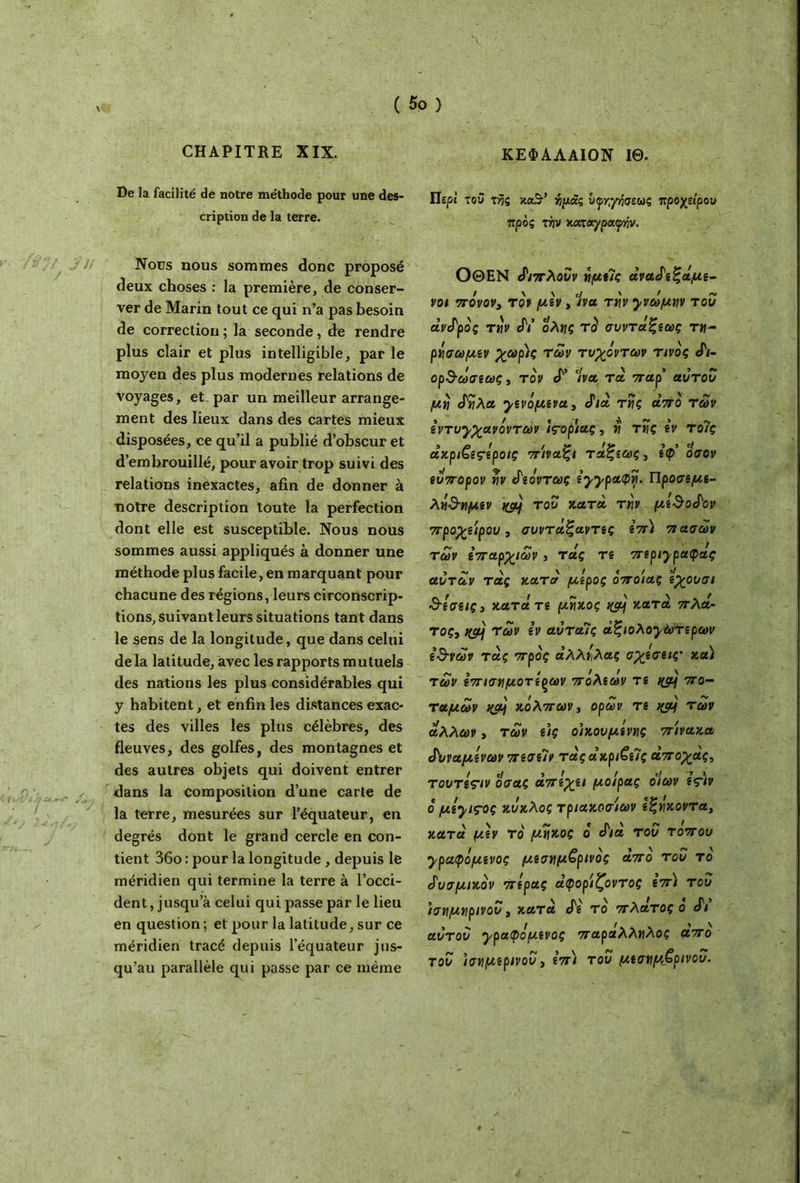 CHAPITRE XIX. ΚΕΦΑΛΑΙΟΝ ΙΘ. De la facilité de notre méthode pour une des- cription de la terre. Nous nous sommes donc proposé deux choses : la première, de conser- ver de Marin tout ce qui n’a pas besoin de correction ; la seconde, de rendre plus clair et plus intelligible, par le moyen des plus modernes relations de voyages, et, par un meilleur arrange- ment des lieux dans des cartes mieux disposées, ce qu’il a publié d’obscur et d’embrouillé, pour avoir trop suivi des relations inexactes, afin de donner à notre description toute la perfection dont elle est susceptible. Nous nous sommes aussi appliqués à donner une méthode plus facile, en marquant pour chacune des régions, leurs circonscrip- tions, suivant leurs situations tant dans le sens de la longitude, que dans celui delà latitude, avec les rapports mutuels des nations les plus considérables qui y habitent, et enfin les distances exac- tes des villes les plus célèbres, des fleuves, des golfes, des montagnes et des autres objets qui doivent entrer dans la composition d’une carte de la terre, mesurées sur l’équateur, en degrés dont le grand cercle en con- tient 36o : pour la longitude , depuis le méridien qui termine la terre à l’occi- dent, jusqu’à celui qui passe par le lieu en question ; et pour la latitude, sur ce méridien tracé depuis l’équateur jus- qu’au parallèle qui passe par ce même Περί του τής κα3·’ ίράς υφγγησεως προχείρου προς xw χαταγραψήν. ΟΘΕΝ ά'ιπλουν νμείς άναάεξάμε- νοι πόνον, τον μεν, ένα την yvo^w του άνάρός tw JY ολίΐς τό συντάξεως τ«- ρέισωμεν χαρ)ς των τυχόντων τίνος «Γ/- ορ·3-ωσεως, τον cF ένα τα παρ’ αυτοί/ μό άίίλα χενόμενα, άιά τν\ς από των εντυγχανόντων ίς-ορίας, y τκς εν τοΊς άκριζεςέροις πιναξι τάξεως, εφ’ οσον ευπορον rlv άεόντως iyypatpvi. Προσεμε- λό&νιμεν nçàj του κατά Ttiv με$οάον προχείρου, συντάξαντες επ) πασών των επαρχιών , τάς τε περηραφας αυτών τάς κατά μέρος όποιας εχουσι δέσεις, κατάτε μήκος κατά πλά- τος, nçfjj Των εν αύταις άξιoλoyωτερών ε’&νων τάς προς άλλέιλας σχέσεις' κα) των επισημότερων πόλεων τε nç/Lj πο- ταμών κόλπων, ορών τε %cy των άλλων, των ε)ς ο’ικουμίννις πίνακα άυναμενων πεσεΊν τάς ακριβείς άποχάς, TooTeç/v οσας απέχει μοίρας οίων ες\ν ό μiyiçoç κύκλος τριακοσιων εξήκοντα, κατά μεν το μήκος ό άιά του τ οπού ypaφόμεvoς μεσημβρινός άπό του τό άυσμικόν πέρας άφορίζοντος επ) του ’ισαμνιρινου, κατά άε τό πλάτος ο άι αυτου χραφόμενος παράλληλος απο του ισημερινού, επ) του μεσημβρινού.