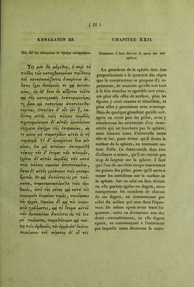 ΚΕΦΑΛΑΙΟΝ ΚΒ. CHAPITRE XXII. Πώς <?εΓ την οικουμένην εν σφαίρα καταγράφειν. Comment il faut décrire la terre sur une sphère. To juèr ef« μεγε3·οςΛ η περ) το πλήθος των κατ άχθη σ ο μενών προ3·εσις του κατασκευάζοντας άιακρίνειεν αν, όπως εχοι άυνάμεως τε ^ φιλοτι- μίας, ως Ιφ οσον αν αύζηται τούτο %α} της καταγραφής λεπτομερεςάρας Tg άμα qcy σαφeçtpaç άποτελεσ$η- σομενης. Οπηλίκη «Τ’ ούν εάν ri y λα- ζόντίς αυτής τους πόλους ακριβώς προσάρμοσαμεν JY αυτών ημικύκλιον όλίγιςον απεχον της επιφάνειας, ως Tg μόνον μη παρατρί€ειν αυτήν εν τη πιριφορα. Το cT’ ημικύκλιον εςω μεν çivovy Ίνα μη πλείοσιν επιπροσ&η τόποις· την <Γ ετεραν των πλευρών, εχετω JV αυτών άκρι€ώς των κατά τους πόλους σημείων άποτεταμενην, οπωςάι αυτής γράφωμεν τούς μεσημ- βρινούς. Ηρ f(aj άιελόντες είς ρπ τμή- ματα , παρασημειωσόμε&α τούς αρι- θμούς y από της μέσης %μ} κατά τον ισημερινόν εσομενης τομής , ποιούμενοι την αρχήν. Ομοίως άε %μ} τον ισημε- ρινόν γρά^αντες y τό ετερον αυτού των ημικυκλίων «Γιελόντες ε)ς τα Ίσα ρπ τμηματαί παρα3·ησομεν %τμ τού- _ τω τούς άξΐθμούς} την αρχήν απ' εκείνου ποιούμενοι τού πέρατος JV ού τον La. grandeur de la sphère doit être proportionnée à la quantité des objets que le constructeur se propose d’y re- présenter, deTnanière qu’elle soit tout à la fois étendue et agréable aux yeux, car plus elle offre de surface, plus les figures y sont exactes et détaillées, et plus elles y paroissent avec avantage. Mais de quelque grandeur qu’elle soit, après en avoir pris les pôles, nous y attacherons les extrémités d’un demi- cercle qui ne touchera pas la sphère, mais laissera assez d’intervalle entre elle et lui, pour éviter qu il frotte la surface de la sphère, en tournant au- tour d’elle. Ce demi-cercle doit être d’ailleurs si mince, qu’il ne couvre pas trop de largeur sur la sphère; il faut que l’un de ses côtés coupe exactement les points des pôles, pour qu’il serve à tracer les méridiens sur la surface de la sphère. Sur ce côté ou face divisée en 180 parties égales ou degrés, nous marquerons les nombres de chacun de ces degrés, en commençant par celui du milieu qui sera dans l’équa- teur. De même après avoir tracé l’é- quateur, nous en diviserons une des demi - circonférences, en 180 degrés égaux, en commençant à l’extrémité par laquelle nous décrirons le méri-