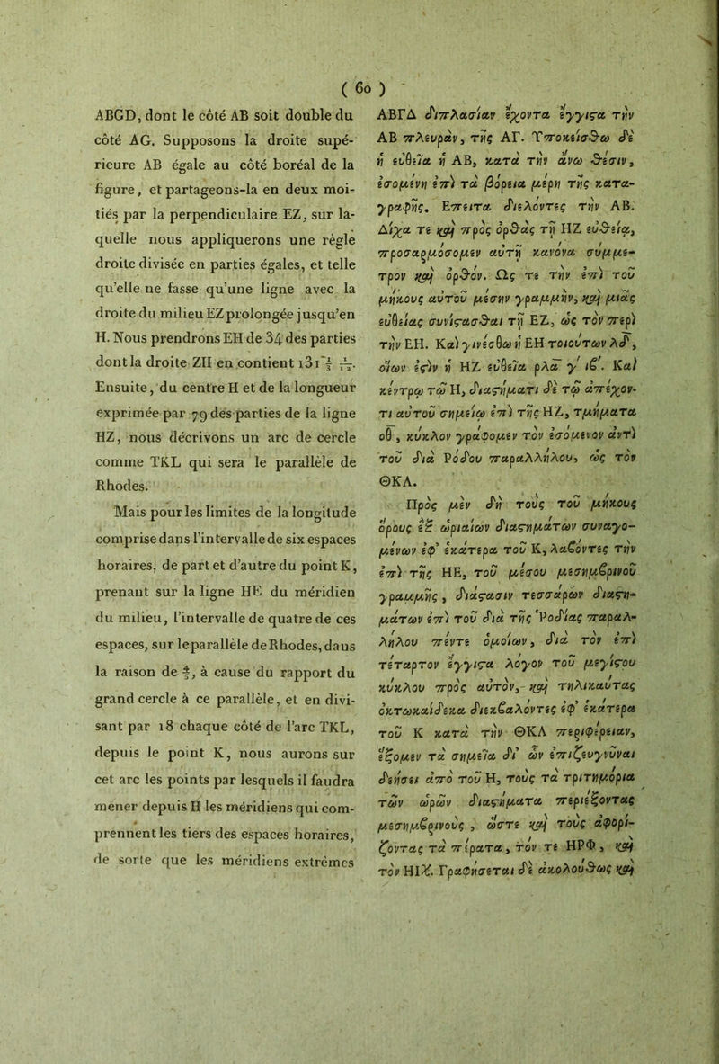 ( 6ο ) ABGD, dont le côté AB soit double du côté AG. Supposons la droite supé- rieure AB égale au côté boréal de la figure, et partageons-la en deux moi- tiés par la perpendiculaire EZ, sur la- quelle nous appliquerons une règle droite divisée en parties égales, et telle qu’elle ne fasse qu’une ligne avec la droite du milieu EZprolongée jusqu’en H. Nous prendrons EH de 34 des parties dont la droite ZH en contient i3i } · Ensuite, du centre H et de la longueur exprimée par 79 des parties de la ligne HZ, nous décrivons un arc de cercle comme TKL qui sera le parallèle de Rhodes. Mais pour les limites de la longitude comprise dans l’intervalle de six espaces horaires, de part et d’autre du point K, prenant sur la ligne HE du méridien du milieu, l’intervalle de quatre de ces espaces, sur leparallèle deRhodes, dans la raison de à cause du rapport du grand cercle à ce parallèle, et en divi- sant par 18 chaque côté de l’arc TKL, depuis le point K, nous aurons sur cet arc les points par lesquels il faudra mener depuis H les méridiens qui com- prennent les tiers des espaces horaires, de sorte que les méridiens extrêmes ΑΒΓΔ διπλάσιάν εχοντα Îyyiça την AB πλευράν, τής ΑΓ. Tποκεισ^ω cTg H svêi7a ή AB, κατά την οίνω &εσιν, εσομενη επ) τα βορεια μερη της κατα- ypctÿyç. Επειτα £ιελόντες την ΑΒ. Αίγα Tê tfÿj προς opSàç τΐί HZ etldsfec, f » <■*» / ! 7τροσα(*ροσομζν αυτκ\ κανόνα συμμζ- τρον nàj ορ&όν. Πς τε την επ) του μήκους αυτου μεσην ypaμμήvi %α\ μιας ευθείας σιινίςασ&αι τη ΕΖ, ως τον περί την ΕΗ. Κα) y/νεσύω η ΕΗ τοιοντων , οΊων ες)ν ή HZ ευθεία ρΛα y iê'. Κα) κεντρω τω Η, ^ιαςήματι «Ρβ τω άπεχ^ον- τι αυτοί) σημίίω s π) της HZ, τμήματα οθ , κύκλον ^^ράφομεν τον εσομενον αντ) του Λα ΡοβΓου παραλλήλου, ως τον ΘΚΛ. Προς μεν Λ? τους του μήκους ορούς εζ ωριαίων ^ια^ματων avvayo- μενων εφ’ εκατερα του Κ, λαζοντες την επ) τής ΗΕ, του μέσου μεσημβρινού ypaμμής j ^ιαςασιν τεσσάρων S'iaçn- μάτων επ) του Λα τής PocPiaç παραλ- λήλου πεντε ομοίων, S'ia τον επ) τέταρτον \yyiça λoyov του μ,ε^ιςου κύκλου προς αυτόν,- ημ] τηλικαυτας οκτωκαίύ'εκα £ιεκ£αλοντες εφ εκατερα του Κ κατά την ΘΚΛ περιφέρειαν, εζομεν τα σημί7α Λ ών επιζευ^νυναι Ξεήσει άπο του Η, τους τα τριτημόρια των ωρων S'ιας~ηματα περιέχοντας μεσημβρινούς , ώστε κα] τους άφορι- ζοντας τα πίρατα, τον τε ΗΡΦ , KSH τον ΗΐΧ. Ι'ραφησεται Λ ακολου&ως