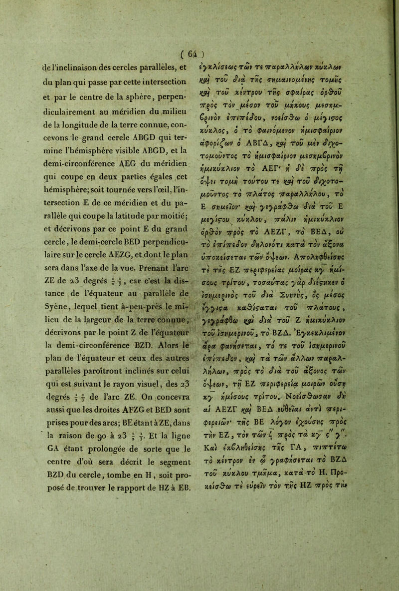 de l’inclinaison des cercles parallèles, et du plan qui passe par cette intersection et par le centre de la sphère, perpen- diculairement au méridien du milieu de la longitude de la terre connue, con- cevons le grand cercle ABGD qui ter- mine l’hémisphère visible ABGD, et la demi-circonférence AEG du méridien qui coupe en deux parties égales cet hémisphère^ soit tournée vers l’œil, l’in- tersection E de ce méridien et du pa- rallèle qui coupe la latitude par moitié ; et décrivons par ce point E du grand cercle, le demi-cercle BED perpendicu- laire sur le cercle AEZG, et dont le plan sera dans l’axe de la vue. Prenant l’arc ZE de 23 degrés \ j , car c’est la dis- tance de l’équateur au parallèle de Syène, lequel tient à-peu-près le mi- lieu de la largeur de la terre conuue, décrivons par le point Z de l’équateur la demi-circonférence BZD. Alors le plan de l’équateur et ceux des autres parallèles paroîtront inclinés sur celui qui est suivant Je rayon visuel, des 13 degrés \ j de l’arc ZE. On concevra aussi que les droites AFZG et BED sont prises pour des arcs; BE étant à ZE, dans la raison de 90 à a3 \ Et la ligne GA étant prolongée de sorte que le centre d’où sera décrit le segment BZD du cercle, tombe en H, soit pro- posé de trouver le rapport de HZ à EB. ίγκλ'ισίως των tî παραλλήλων κύκλων fCç/ύ του Λα τής σγμαινο μίνας τομής ~ qcùj του κέντρου τής σφαίρας ορ&ου \ \ / ~ / π.ξος τον μισ,ον του μακους μεσημ- βρινόν επίπεδου, νοείσ^ω ο μί}ΐ?ος κύκλος y ο το φαινομενον ήμισφα'ιριον άφορίζων ο ΑΒΓΔ, του μεν ά'ιχο- τομουντος το ήμισφα'ιριον μεσημβρινόν ημικύκλιον το ΑΕΡ ή cTe προς τη ο-Χει τομή τούτου τε wj του Λ^οτο- μ.ουντος το πλάτος παραλλήλου, το Ε σημίϊον' χ^ραφΒ·ω fià του Ε μΐγ'ις·ου κύκλου, πάλιν ημικύκλιον ορ&ον προς το ΑΕΖΓ, το ΒΕΔ, ου το επίπεάον δηλονότι κατά τον άζονα ύποκείσεται των οάσεων, Αποληφβείοης τε τής ΕΖ πε-ξίφερείας μο'ιρας Ky ήμ'ι- σους τρίτου y τοσαάτας yàp άιεςακεν ο ισημερινός του Λα Συηνής, ος μίσος iyyiçct κα&ίςαται του πλάτους, yiyράφ^ω ιφή Λα' του Ζ ημικύκλιον του ισημερινού a το ΒΖΔ. ’Εχκεκλιμίνον uçce φανάσεται y το τε του ισημερινού επίπεδον, t(aj τά των άλλων παςαλ- λήλων> προς το fia του άζονος των οάσεων y τη ΕΖ περιφερείς μοιρών ουση Ky ήμίσους τρίτου. Νοείσ&ωσαν fn ai ΑΕΖΓ itçàj ΒΕΔ αι άντ) περί- φερειων τής ΒΕ λ^ον εχουσης προς τήν ΕΖ, τον των { πςος τά Ky ς y. Κα) ε’κ£ληΟείσης τής ΤΑ, πιπτίτω το κίντρον ίν ω ypaφήσετuι το ΒΖΔ τοο κύκλου τμήμα y κατά το Η. Προ- κείσ$ω τ ε ευρε?ν τον τής HZ προς την