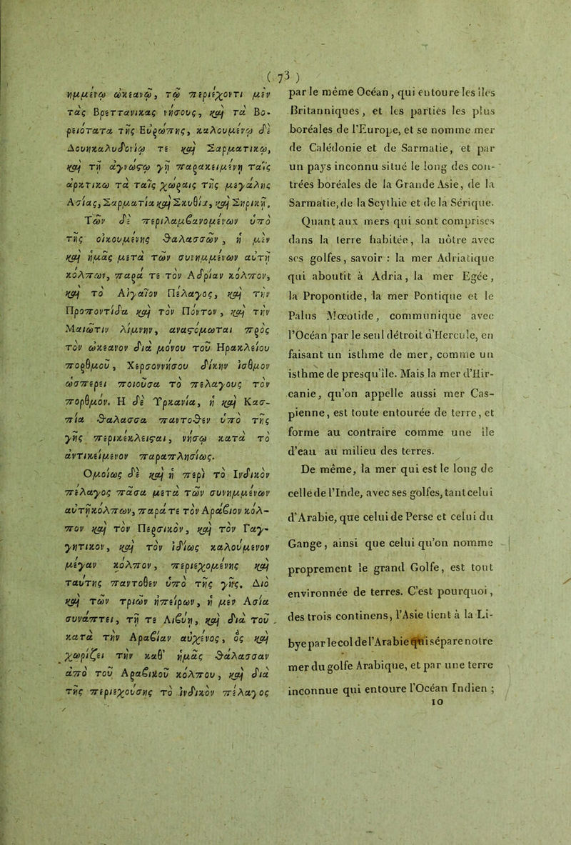 ημμίνω ωκζαιω, τω πζριίχοντι μίν τας Βρζττανικας νήσους, τα Βΰ» ρζιότατα τής Ενξωπης, καλουμίνω J'î Δονηκαλν^οιιω τζ %α} Έαρματικω, ' - ι > - ' ^ τη oLjvœçct) yn πα^ακζιμζνη ταμ ’ \ ΓΜ f * / αρκτικω τα ταις χωξαις της μί’^αλης Ασίας, Σαρματία χμ/Σκυθ/α, -/jy Σηρική, Των JV πζριλαμζανομίνων ντο της οίχονμζνης θαλασσών , η μίν Κμ\ ημάς μιτα των σνιημμίνων αυτή κόλπων, παοά τζ τον A όρίαν κόλπον·, Κίμ τό Aiyalov WzAayoç, %aj την Προποντίδα qçy τον Ποντον, χμμ την Μ αιωτιν λίμνην, ανας-όμ ωται πξός τον ωκζαχον δια μόνου τον Ηρακλζίον πορθμού, Χζρσοννήσον διχην ισθμόν ωσπζρζι ποιούσα, τό πίλα^ονς τον πορθμόν. Η δζ Τρχανία, η κα) Κασ- πία &αλασσα πα\ιτο$ζν νπό της ~ ! . / \ \ ynç πζρικζχλζιςαι, νησω κατα το αντικζίμζνον παραπλήσιας. Ομοίως cTg η τζρ) τό Ινδικόν ^ » -ν» — Ν «ν* / 7TcActyoç 7τασ& μετά των συνημμένων αντηκόλπων, παράτζ τον Αρα,ζιον κόλ- πον i(ÿôj τον Πζ^σιχόν, qaj τον Γay~ ynTiKov, ΐ(ομ τον ιδίως καλόν μζνον II- I \ μζγαν κολπον, πζριζχομζνης ngj\ ταντης παντοθζν νπό της yiïç. Διό Κ$μ των τριών ήπζίρων, ή μιν Ασία συναπτζι, τίϊ τ ζ AiCvn, qaj διά τον , κατά την ApaCiav αν'χζνος, ος >(α) χωρίζζι την καθ' ημάς θάλασσαν από τον AçaGiXov κόλπον, xjôj δια της πζρ/ζχονσης τό ινδικόν πζλα^ος par le même Océan , qui entoure les îles Britanniques, et les parties les plus boréales de l’Europe, et se nomme mer de Calédonie et de Sarmatie, et par un pays inconnu situé le long des con- trées boréales de la Grande Asie, de la Sarmatie, de laScythie et de la Sérique. Quant aux mers qui sont comprises dans la terre habitée, la notre avec scs golfes, savoir : la mer Adriatique qui aboutit à Àdria, la mer Egée, la Propontide, la mer Pontique et le Palus Mœotide, communique avec l’Océan par le seul détroit d’Hercule, en faisant un isthme de mer, comme un isthme de presqu’île. Mais la mer d’Hir- canie, qu’on appelle aussi mer Cas- pienne, est toute entourée de terre, et forme au contraire comme une île d’eau au milieu des terres. De même, la mer qui est le long de cellede l’Inde, avec ses golfes,tantcelui d’Arabie, que celui de Perse et celui du Gange, ainsi que celui qu’on nomme proprement le grand Golfe, est tout environnée de terres. C’est pourquoi, des trois continens, l’Asie lient à la Li- bye par lecol de l’Arabie Qui sépare notre mer du golfe Arabique, et pnr une terre inconnue qui entoure l'Océan Indien ; io