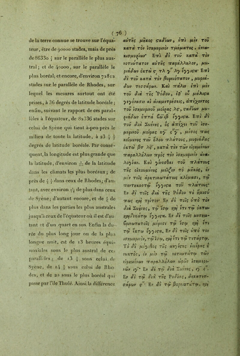 de la terre connue se trouve sur l’équa- teur, être de 90000 stades, mais de près de8633o j sur le parallèle le plus aus- tral ; et de 40000, sur le parallèle le plus boréal; et encore, d’environ 72812 stades sur le parallèle de Rhodes, sur lequel les mesures surtout ont été prises, à 36 degrés de latitude boréale ; enfin, suivant le rapport de ces parais lèles à l’équateur, de 82336 stades sur celui de Syène qui tient à-peu-près le milieu de toute la latitude, à 23 ~ ~ degrés de latitude boréale. Par consé- quent, la longitude est plus grande que la latitude, d’environ ~ de la latitude dans les climats les plus boréaux; de près de ^ } dans ceux de Rhodes,· d’au-: tant, avec environ -\ de plus dans ceux de Syène,· d’autant encore, et de \ de plus dans les parties les plus australes jusqu’à ceux de l’équateur où il est d’au tant et d’un quart en sus. Enfin la du- rée du plus long jour ou de la plus longue nuit, est de i3 heures équi- noxiales sous le plus austral de ces parallèles,· de i3 ~ sous celui, de Syène, de 14 î sous celui de R ho des, et de 20 sons le plus boréal qui passe par l’ile Thulé. Ainsi la différence αυτής μήκος ςαδίων, επί μεν του κατά τον ισημερινόν τμήματος , εννα- κισμυ^ιων' Επ) cTg του κατά τον νοτιωτατον αυτής παράλληλον, μυ- ριάδων οκτώ Ç' τλ y λγ îyyiça' Επ) δε του κατά τον βορειότατου , μυριά- δων τεσσάρων. Κα) πάλιν επ) μεν του διά τής ‘Ροδου, Ιφ ου μαλι^α f e 5 ! 5 ___ f yîyovaaiv ai αναμετρήσεις, απέθαντος του ισημερινού μοίξας λς-, ς-αδ'ιων μυ- ριάδων επτά ζω ιβ Îyyiça. Επ} δε του διά Σνήνης, ος άπε'χει του ιση- ~ ( — //— / μερινου μοίρας Ky ς y , μέσος πως κείμενος του ολου πλάτους, μυριάδας οκτώ βτ Λγ, κατά την των ειρημενων παραλλήλων προς τον ισημερινόν άνα- λο^ιαν. Κα) yivsaQui του πλάτους τής οικουμένης μεΊζον το μήκος, εν μεν τοΊς άρκτικωτάτοις κλίμασι, τω πεντηκοστω Îyyiça του πλάτους* Εν δε το7ς διά τής Ροδού το ήμισυ πως qçàj τρίτον Εν δε τοΊς υπό τον διά ’Συήνης» τω Ισω i(àj ετι τω οκτώ- •^afδε κάτω Îyyiça. Εν δε τοΊς μέση μ- α > ~ »; \ V bρινωτατοις μερεσι τω ισω ετι τω εκτω îyyiça. Εν δε τοΊς υπο τον ισημερινόν, τω’ίσω, ετι τω τεταρτω. Το δε μεγ&ος τής μεyiçnç ημέρας ή voKToCy εν μάν τω νοτιωτατω των > ' . . c~> ειρημενων παραλλήλων ωρων ισημίρι- νων iy * Εν δε τω δια Ίουηνης , iÿ ς ■ Εν δε τω διά τής Ροδιάς, δεκατεσ- σάρων ç'' Εν δε τω βορειότατα. yjy