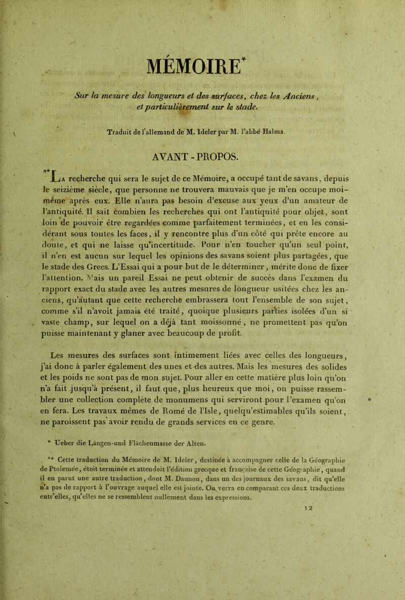 MÉMOIRE' Sur la mesure des longueurs et des surfaces, chez les Anciens , et particulièrement sur le stade. s Traduit de l’allemand de M. Ideler par M. l’abbé Halma. AVANT-PROPOS. -** r jLja recherche qui sera le sujet de ce Mémoire, a occupé tant de savans, depuis le seizième siècle, que personne ne trouvera mauvais que je m’en occupe moi- même après eux. Elle n’aura pas besoin d’excuse aux yeux d’un amateur de l’antiquité. Il sait combien les recherches qui ont l’antiquité pour objet, sont loin de pouvoir être regardées comme parfaitement terminées, et en les consi- dérant sous toutes les faces, il y rencontre plus d’un côté qui prête encore au doute, et qui ne laisse qu’incertitude. Pour n’en toucher qu’un seul point, il n’en est aucun sur lequel les opinions des savans soient plus partagées, que le stade des Grecs. L’Essai qui a pour but de le déterminer, mérite donc de fixer l’attention. Mais un pareil Essai ne peut obtenir de succès dans l’examen du rapport exact du stade avec les autres mesures de longueur usitées chez les an- ciens, qu’autant que cette recherche embrassera tout l’ensemble de son sujet, comme s’il n’avoit jamais été traité, quoique plusieurs parties isolées d’un si vaste champ, sur lequel on a déjà tant moissonné, ne promettent pas qu’on puisse maintenant y glaner avec beaucoup de profit. Les mesures des surfaces sont intimement liées avec celles des longueurs, j’ai donc à parler également des unes et des autres. Mais les mesures des solides et les poids ne sont pas de mon sujet. Pour aller en cette matière plus loin qu’on n’a fait jusqu’à présent, il faut que, plus heureux que moi, on puisse rassem- bler une collection complète de monumens qui serviront pour l’examen qu’on en fera. Les travaux mêmes de Piomé de l’Isle, quelqu’estimables qu’ils soient, ne paroissent pas avoir rendu de grands services en ce genre. * Ueber die Làngen-und Flàchenmasse der Alten. . ** Cette traduction du Mémoire de M. Ideler, destinée à accompagner celle de la Géographie de Ptolemée, étoit terminée et attendoit l’édition grecque et française de cette Géographie, quand il en parut une autre traduction, dont M. Daunou, dans un des journaux des savans, dit qu’elle n’a pas de rapport à l’ouvrage auquel elle est jointe. O enverra en comparant ces deux traductions entr’elles, qu’elles ne se ressemblent nullement dans les expressions. 12
