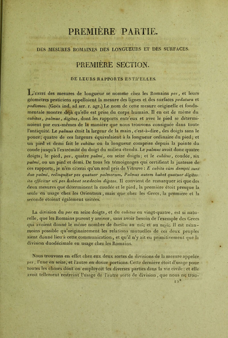 PREMIÈRE PARTIE DES MESURES ROMAINES DES LONGUEURS ET DES SURFACES. PREMIÈRE SECTION. DE LEURS RAPPORTS ENTR’ELLES. L’unité des mesures de longueur se nomme chez les Romains pes, et leurs géomètres praticiens appelloient la mesure des lignes et des surfaces pedatura et podîsmos. (Goës ind. ad ser. r. agr.) Le nom de cetle mesure originelle et fonda- mentale montre déjà qu’elle est prise du corps humain. Il en est de même du cubitusj palmus, digitus, dont les rapports entr’eux et avec le pied se détermi- noient par eux-mêmes de la manière que nous trouvons consignée dans toute l’antiquité. Le palmus étoit la largeur de la main, c’est-à-dire, des doigts sans le pouce; quatre de ces largeurs équivalaient à la longueur ordinaire du pied; et un pied et demi fait le cubitus ou la longueur comprise depuis la pointe du coude jusqu a l’extrémité du doigt du milieu étendu. Le palmus avoit donc quatre doigts; le pied, pes, quatre palmi, ou seize doigts; et le cubitus, coudée, six palmi, ou un pied et demi. De tous les témoignages qui certifient la justesse de ces rapports, je n’en citerai qu’un seul pris de Vitruve : E cubito cùm dempti sunt duo palmi, relinquitur pes quatuor palmorum. Palmus autem habet quatuor digitos : ita efftcitur uti pes habeat sexdecim digitos. Il convient de remarquer ici que des deux mesures que déterminent la coudée et le pied, la première étoit presque la seule en usage chez les Orientaux, mais que chez les Grecs, la première et la seconde étoient également usitées. La division du pes en seize doigts, et du cubitus en vingt-quatre, est si natu- relle, que les Romains purent y arriver, sans avoir besoin de l’exemple des Grecs qui avoient donné le même nombre de δάκτυλοι au ποϋς et au π/ιχός. Il est néan- moins possible qu’originairement les relations mutuelles de ces deux peuples aient donné lieu à cette communication, et qu’il n’y ait eu primitivement que la division duodécimale en usage chez les Romains. Nous trouvons en effet chez eux deux sortes de divisions de la mesure appelée pes, l’une en seize, et l’autre en douze portions. Cette dernière étoit.d’usage pour toutes les choses dont on employoit les diverses parties dans la vie civile; et elle avoit tellement restreint l’usage de l’autre sorte de division, que nous ne trou-