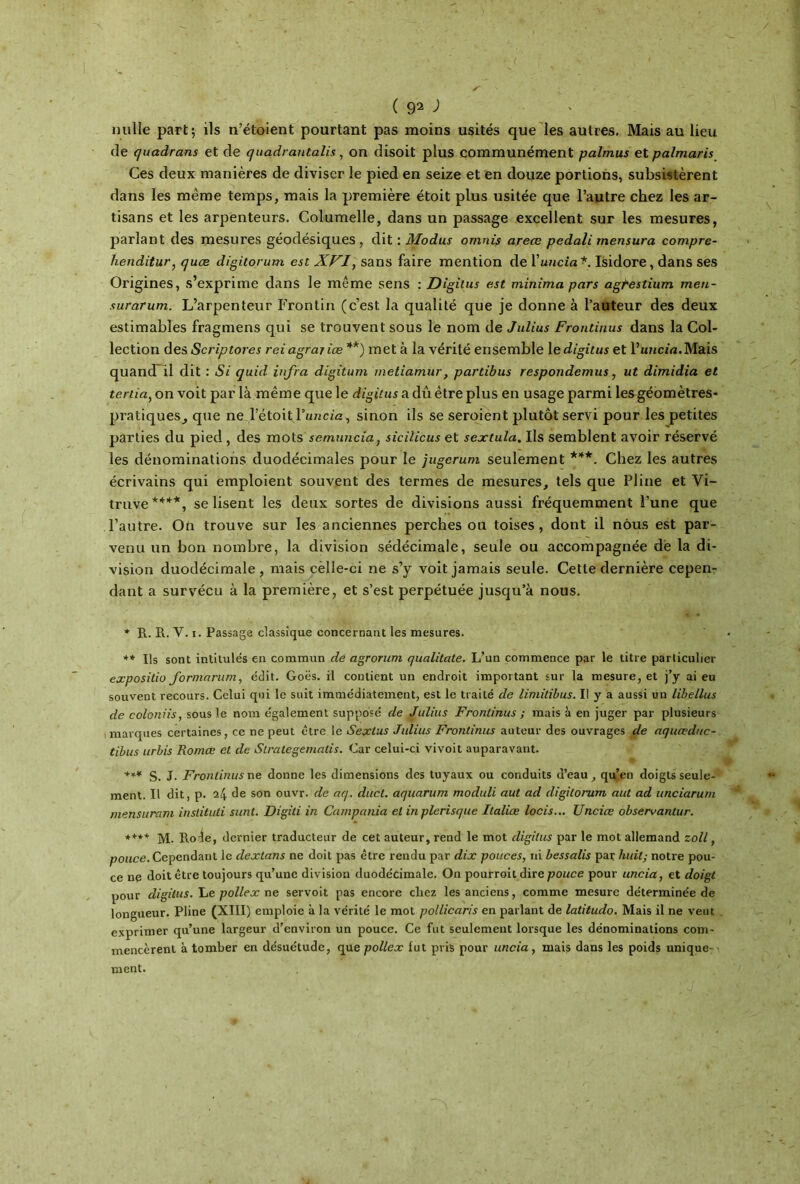 nulle part; ils n’étoient pourtant pas moins usités que les autres. Mais au lieu de quadrans et de quadrantalis, on disoit plus communément palmus et palmaris Ces deux manières de diviser le pied en seize et en douze portions, subsistèrent dans les même temps, mais la première étoit plus usitée que l’autre chez les ar- tisans et les arpenteurs. Columelle, dans un passage excellent sur les mesures, parlant des mesures géodésiques, dit : Modus omnis areœ pedali mensura compre- henditur, quæ digitorum est XVI, sans faire mention de Yuncia*. Isidore, dans ses Origines, s’exprime dans le même sens : Digitus est minima pars agpestium men- surarum. L’arpenteur Frontin (c’est la qualité que je donne à l’auteur des deux estimables fragmens qui se trouvent sous le nom de Julius Frontinus dans la Col- lection des Scriptores rei agrajiœ **) met à la vérité ensemble le digitus et l’uncia.Mais quand il dit : Si quid. infra digitum meliamur, partibus respondemus, ut dimidia et tertia, on voit par là même que le digitus a dû être plus en usage parmi les géomètres- pratiques, que ne l’étoit Puncta, sinon ils se seroient plutôt servi pour les petites parties du pied , des mots semunciaj sicilicus et sextula. Us semblent avoir réservé les dénominations duodécimales pour le jugerum seulement ***. Chez les autres écrivains qui emploient souvent des termes de mesures, tels que Pline et Yi- truve****, se lisent les deux sortes de divisions aussi fréquemment l’une que l’autre. Ou trouve sur les anciennes perches ou toises, dont il nous est par- venu un bon nombre, la division sédécimale, seule ou accompagnée de la di- vision duodécimale, mais cèlle-ci ne s’y voit jamais seule. Cette dernière cepen- dant a survécu à la première, et s’est perpétuée jusqu’à nous. * R. R. Y. i. Passage classique concernant les mesures. ** Us sont intitulés en commun de agrorum qualitate. L’un commence par le titre particulier expositio formarum, édit. Goës. il contient un endroit important sur la mesure, et j’y ai eu souvent recours. Celui qui le suit immédiatement, est le traité de limitibus. Il y a aussi un libellus de coloniis, sous le nom également supposé de Julius Frontinus ; mais à en juger par plusieurs marques certaines, ce ne peut être le Sextus Julius Frontinus auteur des ouvrages de aquœduc- tibus urbis Romœ et de Slralegemalis. Car celui-ci vivoit auparavant. +** S. J· Frontinus ne donne les dimensions des tuyaux ou conduits d’eau, qu’en doigts seule- ment. U dit, p. 24 de son ouvr. de aq. duct. aquarum moduli aut ad digitorum aut ad unciarum mensuram instituti sunt. Digiti in Campania et in plerisque Ilaliœ locis... Unciœ observantur. ***+ M. Rode, dernier traducteur de cet auteur, rend le mot digitus par le mot allemand zoll f pouce. Cependant le dextans ne doit pas être rendu par dix pouces, ni bessalis par huit; notre pou- ce ne doit être toujours qu’une division duodécimale. On pourroit dire pouce pour uncia, et doigt pour digitus. Le poliex ne servoit pas encore cliez les anciens, comme mesure déterminée de longueur. Pline (XIII) emploie à la vérité le mot pollicaris en parlant de latitudo. Mais il ne veut exprimer qu’une largeur d’environ un pouce. Ce fut seulement lorsque les dénominations com- mencèrent à tomber en désuétude, que polie x lut pris pour uncia, mais dans les poids unique- ment.